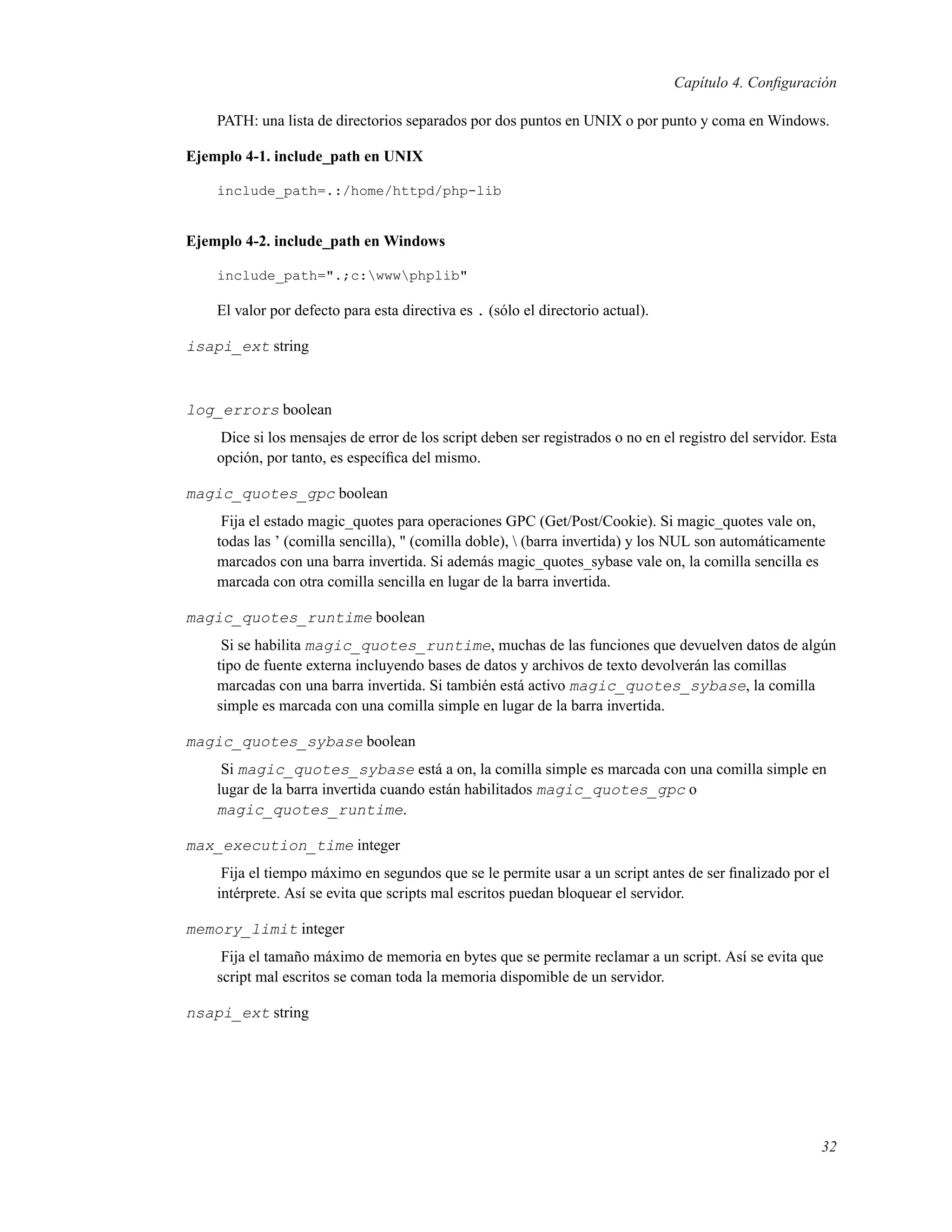 Capítulo 4. Conﬁguración
PATH: una lista de directorios separados por dos puntos en UNIX o por punto y coma en Windows.
Ejemplo 4-1. include_path en UNIX
include_path=.:/home/httpd/php-lib
Ejemplo 4-2. include_path en Windows
include_path=".;c:wwwphplib"
El valor por defecto para esta directiva es . (sólo el directorio actual).
isapi_ext string
log_errors boolean
Dice si los mensajes de error de los script deben ser registrados o no en el registro del servidor. Esta
opción, por tanto, es especíﬁca del mismo.
magic_quotes_gpc boolean
Fija el estado magic_quotes para operaciones GPC (Get/Post/Cookie). Si magic_quotes vale on,
todas las ’ (comilla sencilla), " (comilla doble),  (barra invertida) y los NUL son automáticamente
marcados con una barra invertida. Si además magic_quotes_sybase vale on, la comilla sencilla es
marcada con otra comilla sencilla en lugar de la barra invertida.
magic_quotes_runtime boolean
Si se habilita magic_quotes_runtime, muchas de las funciones que devuelven datos de algún
tipo de fuente externa incluyendo bases de datos y archivos de texto devolverán las comillas
marcadas con una barra invertida. Si también está activo magic_quotes_sybase, la comilla
simple es marcada con una comilla simple en lugar de la barra invertida.
magic_quotes_sybase boolean
Si magic_quotes_sybase está a on, la comilla simple es marcada con una comilla simple en
lugar de la barra invertida cuando están habilitados magic_quotes_gpc o
magic_quotes_runtime.
max_execution_time integer
Fija el tiempo máximo en segundos que se le permite usar a un script antes de ser ﬁnalizado por el
intérprete. Así se evita que scripts mal escritos puedan bloquear el servidor.
memory_limit integer
Fija el tamaño máximo de memoria en bytes que se permite reclamar a un script. Así se evita que
script mal escritos se coman toda la memoria dispomible de un servidor.
nsapi_ext string
32
 