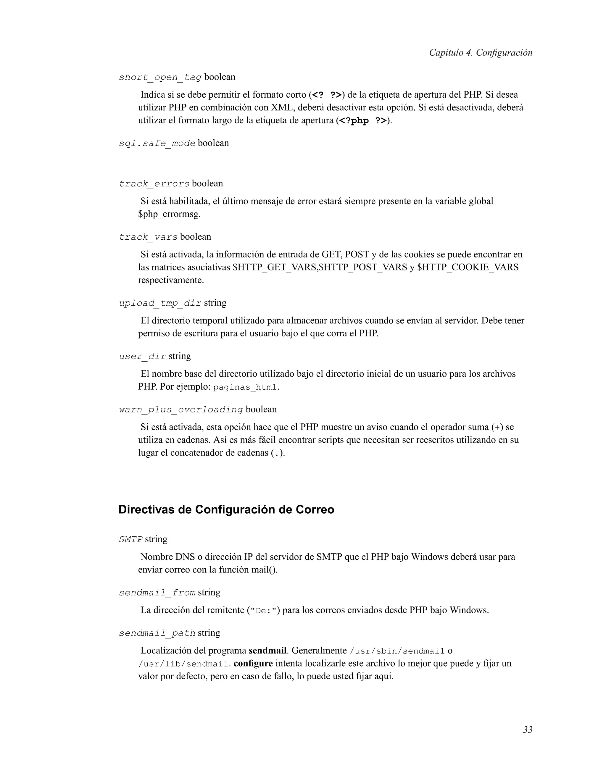 Capítulo 4. Conﬁguración
short_open_tag boolean
Indica si se debe permitir el formato corto (<? ?>) de la etiqueta de apertura del PHP. Si desea
utilizar PHP en combinación con XML, deberá desactivar esta opción. Si está desactivada, deberá
utilizar el formato largo de la etiqueta de apertura (<?php ?>).
sql.safe_mode boolean
track_errors boolean
Si está habilitada, el último mensaje de error estará siempre presente en la variable global
$php_errormsg.
track_vars boolean
Si está activada, la información de entrada de GET, POST y de las cookies se puede encontrar en
las matrices asociativas $HTTP_GET_VARS,$HTTP_POST_VARS y $HTTP_COOKIE_VARS
respectivamente.
upload_tmp_dir string
El directorio temporal utilizado para almacenar archivos cuando se envían al servidor. Debe tener
permiso de escritura para el usuario bajo el que corra el PHP.
user_dir string
El nombre base del directorio utilizado bajo el directorio inicial de un usuario para los archivos
PHP. Por ejemplo: paginas_html.
warn_plus_overloading boolean
Si está activada, esta opción hace que el PHP muestre un aviso cuando el operador suma (+) se
utiliza en cadenas. Así es más fácil encontrar scripts que necesitan ser reescritos utilizando en su
lugar el concatenador de cadenas (.).
Directivas de Conﬁguración de Correo
SMTP string
Nombre DNS o dirección IP del servidor de SMTP que el PHP bajo Windows deberá usar para
enviar correo con la función mail().
sendmail_from string
La dirección del remitente ("De:") para los correos enviados desde PHP bajo Windows.
sendmail_path string
Localización del programa sendmail. Generalmente /usr/sbin/sendmail o
/usr/lib/sendmail. conﬁgure intenta localizarle este archivo lo mejor que puede y ﬁjar un
valor por defecto, pero en caso de fallo, lo puede usted ﬁjar aquí.
33
 