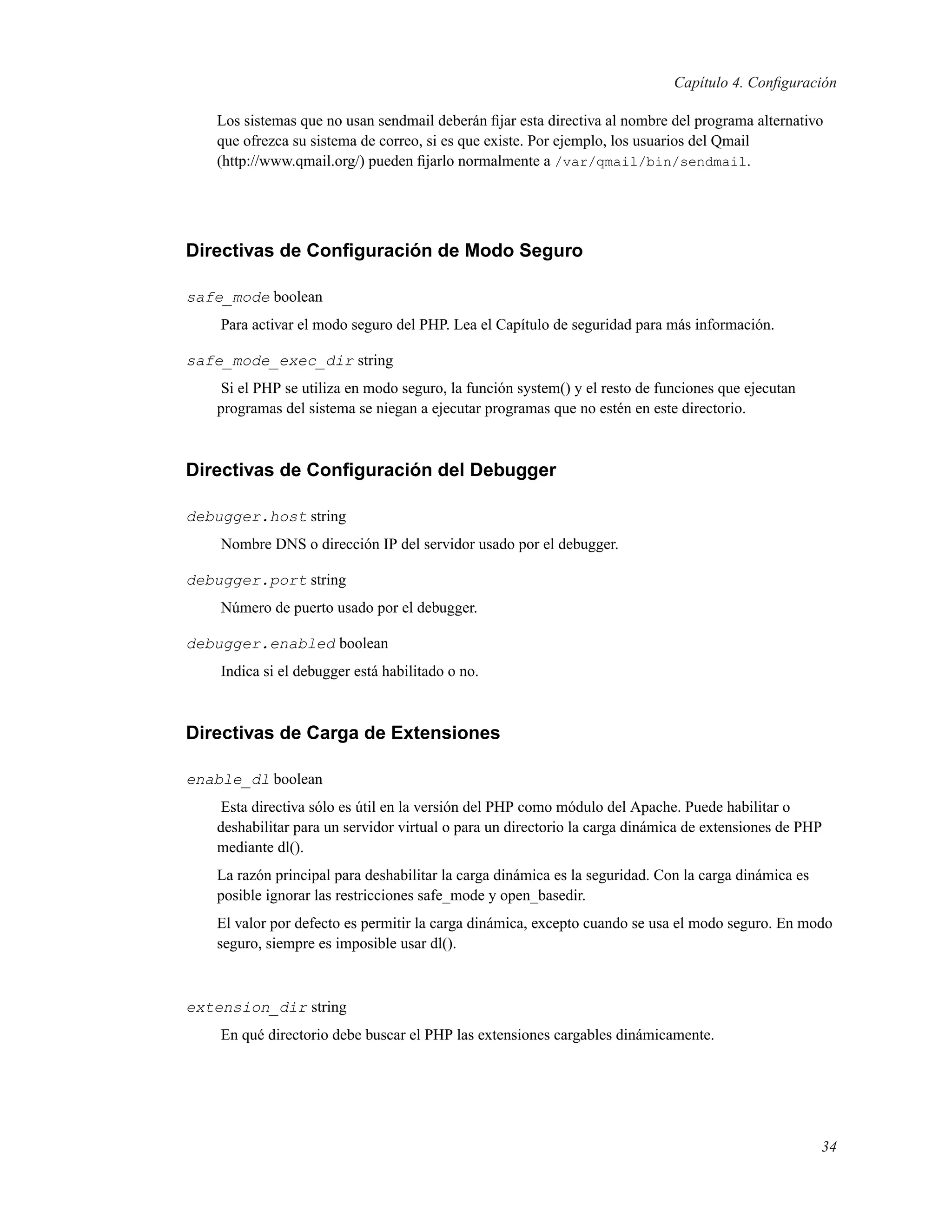 Capítulo 4. Conﬁguración
Los sistemas que no usan sendmail deberán ﬁjar esta directiva al nombre del programa alternativo
que ofrezca su sistema de correo, si es que existe. Por ejemplo, los usuarios del Qmail
(http://www.qmail.org/) pueden ﬁjarlo normalmente a /var/qmail/bin/sendmail.
Directivas de Conﬁguración de Modo Seguro
safe_mode boolean
Para activar el modo seguro del PHP. Lea el Capítulo de seguridad para más información.
safe_mode_exec_dir string
Si el PHP se utiliza en modo seguro, la función system() y el resto de funciones que ejecutan
programas del sistema se niegan a ejecutar programas que no estén en este directorio.
Directivas de Conﬁguración del Debugger
debugger.host string
Nombre DNS o dirección IP del servidor usado por el debugger.
debugger.port string
Número de puerto usado por el debugger.
debugger.enabled boolean
Indica si el debugger está habilitado o no.
Directivas de Carga de Extensiones
enable_dl boolean
Esta directiva sólo es útil en la versión del PHP como módulo del Apache. Puede habilitar o
deshabilitar para un servidor virtual o para un directorio la carga dinámica de extensiones de PHP
mediante dl().
La razón principal para deshabilitar la carga dinámica es la seguridad. Con la carga dinámica es
posible ignorar las restricciones safe_mode y open_basedir.
El valor por defecto es permitir la carga dinámica, excepto cuando se usa el modo seguro. En modo
seguro, siempre es imposible usar dl().
extension_dir string
En qué directorio debe buscar el PHP las extensiones cargables dinámicamente.
34
 