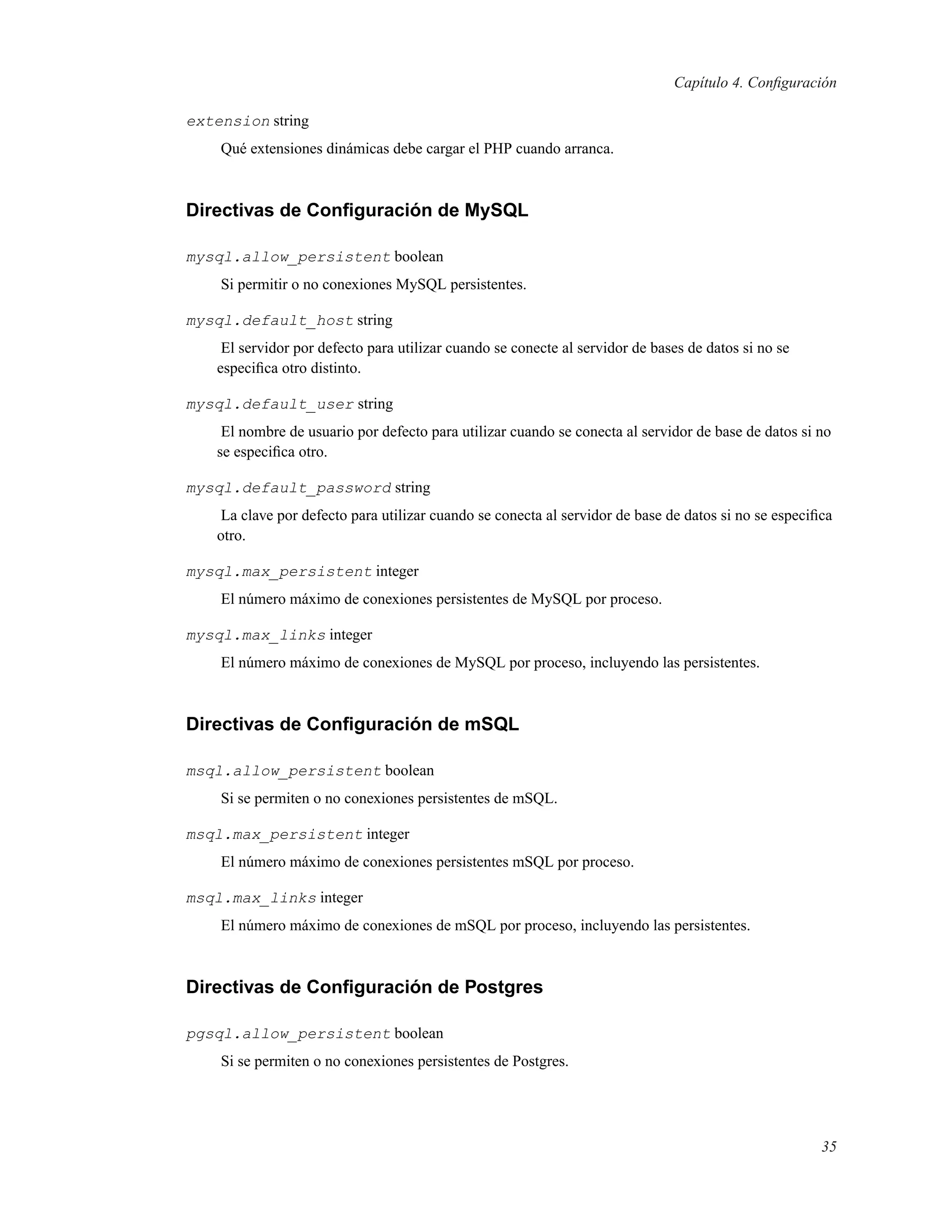 Capítulo 4. Conﬁguración
extension string
Qué extensiones dinámicas debe cargar el PHP cuando arranca.
Directivas de Conﬁguración de MySQL
mysql.allow_persistent boolean
Si permitir o no conexiones MySQL persistentes.
mysql.default_host string
El servidor por defecto para utilizar cuando se conecte al servidor de bases de datos si no se
especiﬁca otro distinto.
mysql.default_user string
El nombre de usuario por defecto para utilizar cuando se conecta al servidor de base de datos si no
se especiﬁca otro.
mysql.default_password string
La clave por defecto para utilizar cuando se conecta al servidor de base de datos si no se especiﬁca
otro.
mysql.max_persistent integer
El número máximo de conexiones persistentes de MySQL por proceso.
mysql.max_links integer
El número máximo de conexiones de MySQL por proceso, incluyendo las persistentes.
Directivas de Conﬁguración de mSQL
msql.allow_persistent boolean
Si se permiten o no conexiones persistentes de mSQL.
msql.max_persistent integer
El número máximo de conexiones persistentes mSQL por proceso.
msql.max_links integer
El número máximo de conexiones de mSQL por proceso, incluyendo las persistentes.
Directivas de Conﬁguración de Postgres
pgsql.allow_persistent boolean
Si se permiten o no conexiones persistentes de Postgres.
35
 
