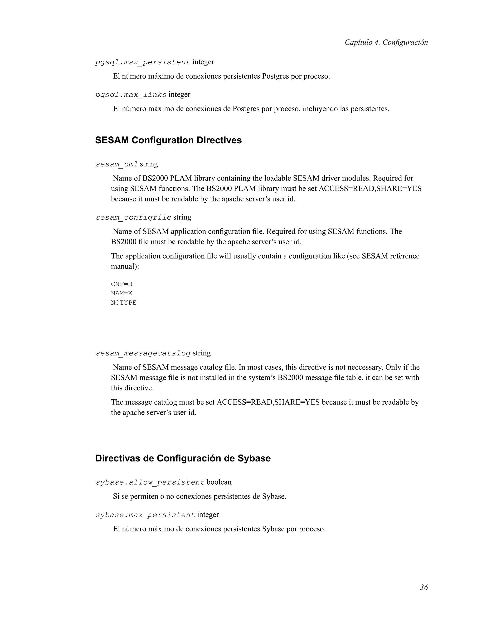 Capítulo 4. Conﬁguración
pgsql.max_persistent integer
El número máximo de conexiones persistentes Postgres por proceso.
pgsql.max_links integer
El número máximo de conexiones de Postgres por proceso, incluyendo las persistentes.
SESAM Conﬁguration Directives
sesam_oml string
Name of BS2000 PLAM library containing the loadable SESAM driver modules. Required for
using SESAM functions. The BS2000 PLAM library must be set ACCESS=READ,SHARE=YES
because it must be readable by the apache server’s user id.
sesam_configfile string
Name of SESAM application conﬁguration ﬁle. Required for using SESAM functions. The
BS2000 ﬁle must be readable by the apache server’s user id.
The application conﬁguration ﬁle will usually contain a conﬁguration like (see SESAM reference
manual):
CNF=B
NAM=K
NOTYPE
sesam_messagecatalog string
Name of SESAM message catalog ﬁle. In most cases, this directive is not neccessary. Only if the
SESAM message ﬁle is not installed in the system’s BS2000 message ﬁle table, it can be set with
this directive.
The message catalog must be set ACCESS=READ,SHARE=YES because it must be readable by
the apache server’s user id.
Directivas de Conﬁguración de Sybase
sybase.allow_persistent boolean
Si se permiten o no conexiones persistentes de Sybase.
sybase.max_persistent integer
El número máximo de conexiones persistentes Sybase por proceso.
36
 