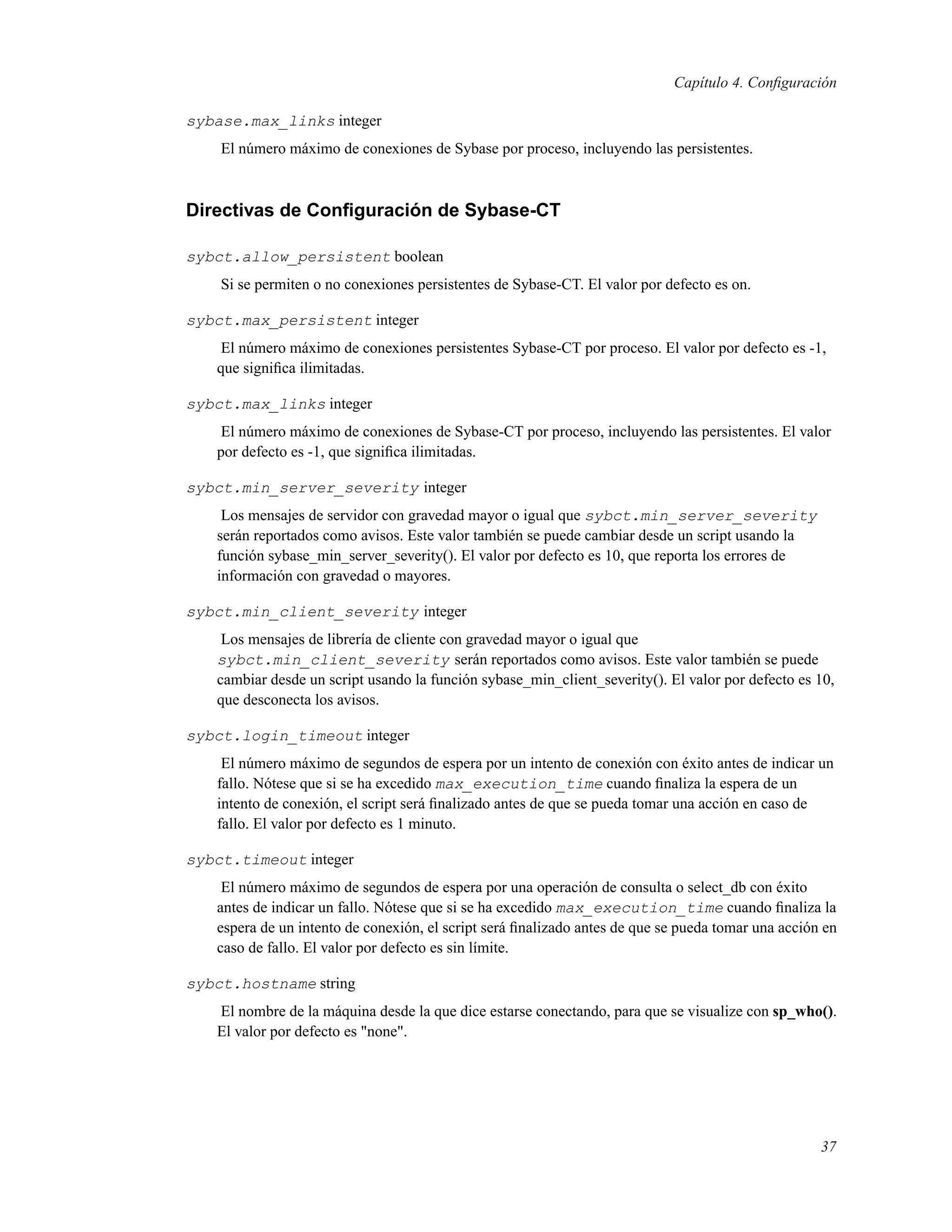 Capítulo 4. Conﬁguración
sybase.max_links integer
El número máximo de conexiones de Sybase por proceso, incluyendo las persistentes.
Directivas de Conﬁguración de Sybase-CT
sybct.allow_persistent boolean
Si se permiten o no conexiones persistentes de Sybase-CT. El valor por defecto es on.
sybct.max_persistent integer
El número máximo de conexiones persistentes Sybase-CT por proceso. El valor por defecto es -1,
que signiﬁca ilimitadas.
sybct.max_links integer
El número máximo de conexiones de Sybase-CT por proceso, incluyendo las persistentes. El valor
por defecto es -1, que signiﬁca ilimitadas.
sybct.min_server_severity integer
Los mensajes de servidor con gravedad mayor o igual que sybct.min_server_severity
serán reportados como avisos. Este valor también se puede cambiar desde un script usando la
función sybase_min_server_severity(). El valor por defecto es 10, que reporta los errores de
información con gravedad o mayores.
sybct.min_client_severity integer
Los mensajes de librería de cliente con gravedad mayor o igual que
sybct.min_client_severity serán reportados como avisos. Este valor también se puede
cambiar desde un script usando la función sybase_min_client_severity(). El valor por defecto es 10,
que desconecta los avisos.
sybct.login_timeout integer
El número máximo de segundos de espera por un intento de conexión con éxito antes de indicar un
fallo. Nótese que si se ha excedido max_execution_time cuando ﬁnaliza la espera de un
intento de conexión, el script será ﬁnalizado antes de que se pueda tomar una acción en caso de
fallo. El valor por defecto es 1 minuto.
sybct.timeout integer
El número máximo de segundos de espera por una operación de consulta o select_db con éxito
antes de indicar un fallo. Nótese que si se ha excedido max_execution_time cuando ﬁnaliza la
espera de un intento de conexión, el script será ﬁnalizado antes de que se pueda tomar una acción en
caso de fallo. El valor por defecto es sin límite.
sybct.hostname string
El nombre de la máquina desde la que dice estarse conectando, para que se visualize con sp_who().
El valor por defecto es "none".
37
 
