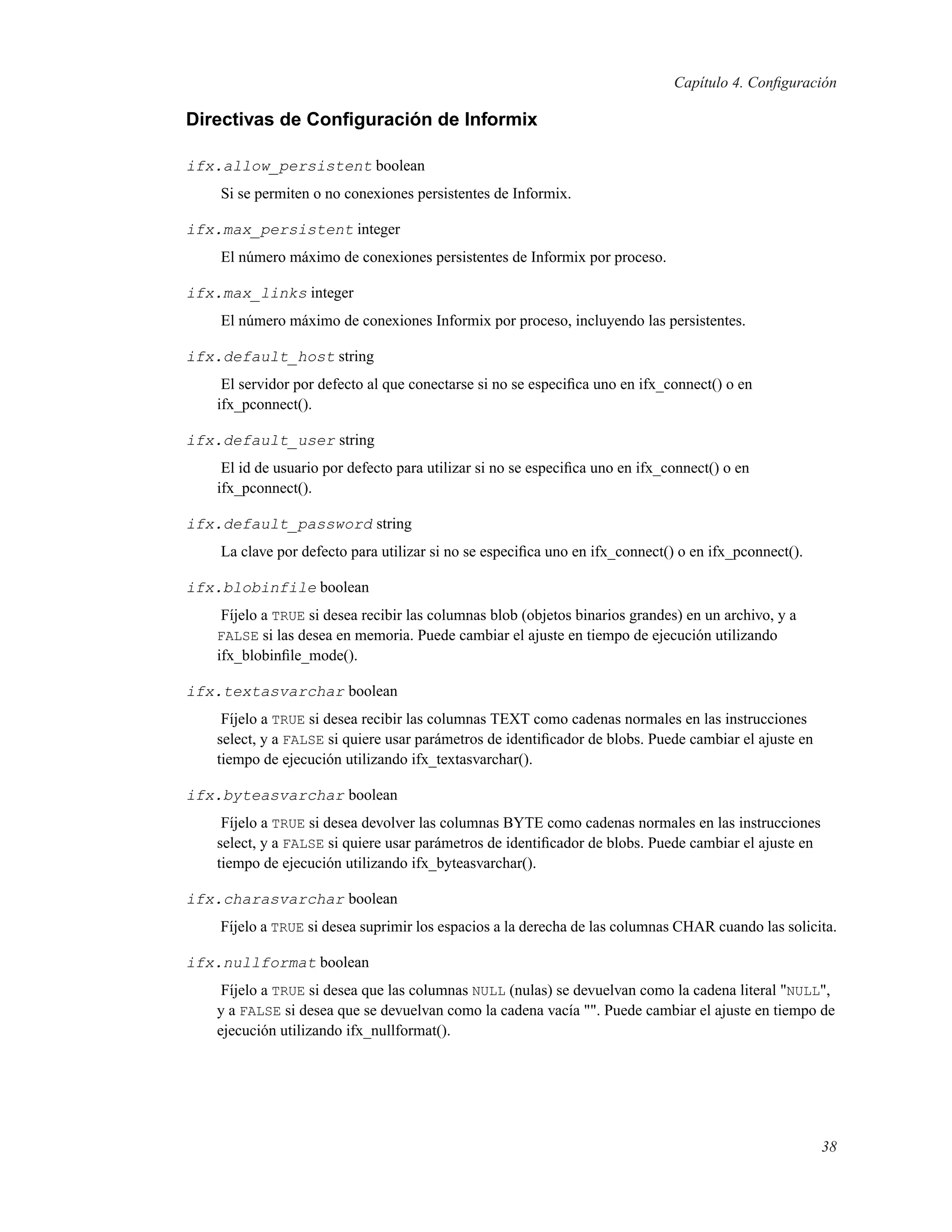 Capítulo 4. Conﬁguración
Directivas de Conﬁguración de Informix
ifx.allow_persistent boolean
Si se permiten o no conexiones persistentes de Informix.
ifx.max_persistent integer
El número máximo de conexiones persistentes de Informix por proceso.
ifx.max_links integer
El número máximo de conexiones Informix por proceso, incluyendo las persistentes.
ifx.default_host string
El servidor por defecto al que conectarse si no se especiﬁca uno en ifx_connect() o en
ifx_pconnect().
ifx.default_user string
El id de usuario por defecto para utilizar si no se especiﬁca uno en ifx_connect() o en
ifx_pconnect().
ifx.default_password string
La clave por defecto para utilizar si no se especiﬁca uno en ifx_connect() o en ifx_pconnect().
ifx.blobinfile boolean
Fíjelo a TRUE si desea recibir las columnas blob (objetos binarios grandes) en un archivo, y a
FALSE si las desea en memoria. Puede cambiar el ajuste en tiempo de ejecución utilizando
ifx_blobinﬁle_mode().
ifx.textasvarchar boolean
Fíjelo a TRUE si desea recibir las columnas TEXT como cadenas normales en las instrucciones
select, y a FALSE si quiere usar parámetros de identiﬁcador de blobs. Puede cambiar el ajuste en
tiempo de ejecución utilizando ifx_textasvarchar().
ifx.byteasvarchar boolean
Fíjelo a TRUE si desea devolver las columnas BYTE como cadenas normales en las instrucciones
select, y a FALSE si quiere usar parámetros de identiﬁcador de blobs. Puede cambiar el ajuste en
tiempo de ejecución utilizando ifx_byteasvarchar().
ifx.charasvarchar boolean
Fíjelo a TRUE si desea suprimir los espacios a la derecha de las columnas CHAR cuando las solicita.
ifx.nullformat boolean
Fíjelo a TRUE si desea que las columnas NULL (nulas) se devuelvan como la cadena literal "NULL",
y a FALSE si desea que se devuelvan como la cadena vacía "". Puede cambiar el ajuste en tiempo de
ejecución utilizando ifx_nullformat().
38
 