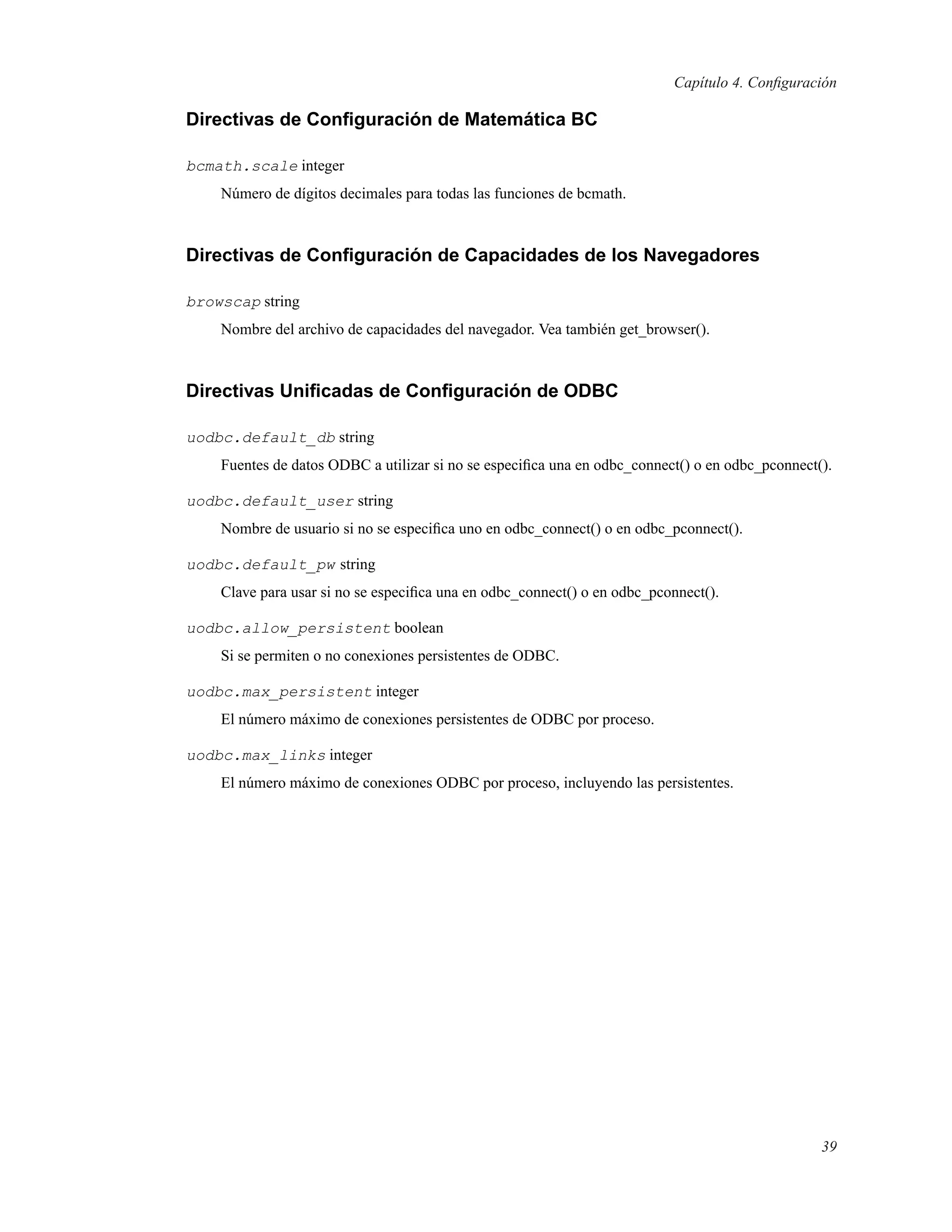 Capítulo 4. Conﬁguración
Directivas de Conﬁguración de Matemática BC
bcmath.scale integer
Número de dígitos decimales para todas las funciones de bcmath.
Directivas de Conﬁguración de Capacidades de los Navegadores
browscap string
Nombre del archivo de capacidades del navegador. Vea también get_browser().
Directivas Uniﬁcadas de Conﬁguración de ODBC
uodbc.default_db string
Fuentes de datos ODBC a utilizar si no se especiﬁca una en odbc_connect() o en odbc_pconnect().
uodbc.default_user string
Nombre de usuario si no se especiﬁca uno en odbc_connect() o en odbc_pconnect().
uodbc.default_pw string
Clave para usar si no se especiﬁca una en odbc_connect() o en odbc_pconnect().
uodbc.allow_persistent boolean
Si se permiten o no conexiones persistentes de ODBC.
uodbc.max_persistent integer
El número máximo de conexiones persistentes de ODBC por proceso.
uodbc.max_links integer
El número máximo de conexiones ODBC por proceso, incluyendo las persistentes.
39
 