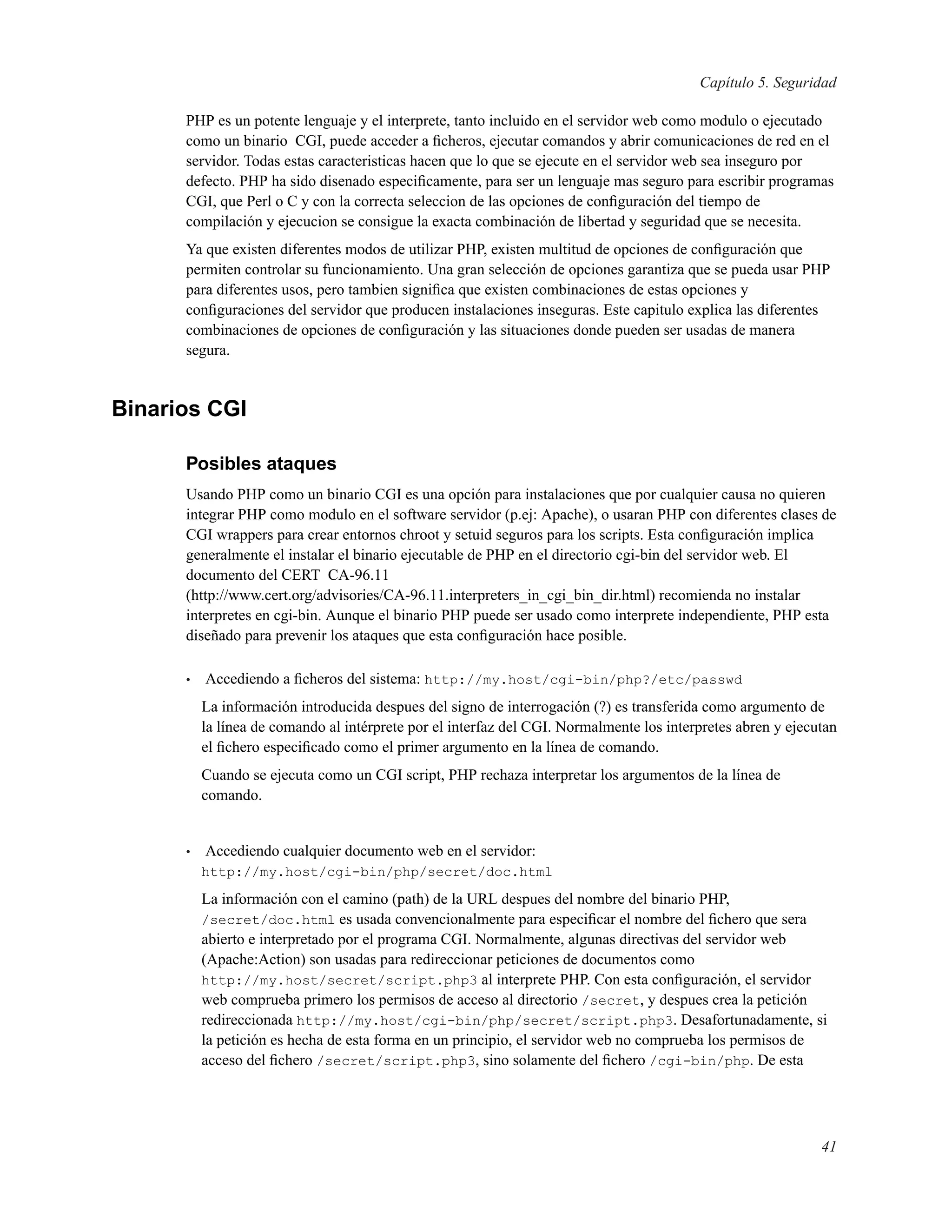 Capítulo 5. Seguridad
PHP es un potente lenguaje y el interprete, tanto incluido en el servidor web como modulo o ejecutado
como un binario CGI, puede acceder a ﬁcheros, ejecutar comandos y abrir comunicaciones de red en el
servidor. Todas estas caracteristicas hacen que lo que se ejecute en el servidor web sea inseguro por
defecto. PHP ha sido disenado especiﬁcamente, para ser un lenguaje mas seguro para escribir programas
CGI, que Perl o C y con la correcta seleccion de las opciones de conﬁguración del tiempo de
compilación y ejecucion se consigue la exacta combinación de libertad y seguridad que se necesita.
Ya que existen diferentes modos de utilizar PHP, existen multitud de opciones de conﬁguración que
permiten controlar su funcionamiento. Una gran selección de opciones garantiza que se pueda usar PHP
para diferentes usos, pero tambien signiﬁca que existen combinaciones de estas opciones y
conﬁguraciones del servidor que producen instalaciones inseguras. Este capitulo explica las diferentes
combinaciones de opciones de conﬁguración y las situaciones donde pueden ser usadas de manera
segura.
Binarios CGI
Posibles ataques
Usando PHP como un binario CGI es una opción para instalaciones que por cualquier causa no quieren
integrar PHP como modulo en el software servidor (p.ej: Apache), o usaran PHP con diferentes clases de
CGI wrappers para crear entornos chroot y setuid seguros para los scripts. Esta conﬁguración implica
generalmente el instalar el binario ejecutable de PHP en el directorio cgi-bin del servidor web. El
documento del CERT CA-96.11
(http://www.cert.org/advisories/CA-96.11.interpreters_in_cgi_bin_dir.html) recomienda no instalar
interpretes en cgi-bin. Aunque el binario PHP puede ser usado como interprete independiente, PHP esta
diseñado para prevenir los ataques que esta conﬁguración hace posible.
• Accediendo a ﬁcheros del sistema: http://my.host/cgi-bin/php?/etc/passwd
La información introducida despues del signo de interrogación (?) es transferida como argumento de
la línea de comando al intérprete por el interfaz del CGI. Normalmente los interpretes abren y ejecutan
el ﬁchero especiﬁcado como el primer argumento en la línea de comando.
Cuando se ejecuta como un CGI script, PHP rechaza interpretar los argumentos de la línea de
comando.
• Accediendo cualquier documento web en el servidor:
http://my.host/cgi-bin/php/secret/doc.html
La información con el camino (path) de la URL despues del nombre del binario PHP,
/secret/doc.html es usada convencionalmente para especiﬁcar el nombre del ﬁchero que sera
abierto e interpretado por el programa CGI. Normalmente, algunas directivas del servidor web
(Apache:Action) son usadas para redireccionar peticiones de documentos como
http://my.host/secret/script.php3 al interprete PHP. Con esta conﬁguración, el servidor
web comprueba primero los permisos de acceso al directorio /secret, y despues crea la petición
redireccionada http://my.host/cgi-bin/php/secret/script.php3. Desafortunadamente, si
la petición es hecha de esta forma en un principio, el servidor web no comprueba los permisos de
acceso del ﬁchero /secret/script.php3, sino solamente del ﬁchero /cgi-bin/php. De esta
41
 