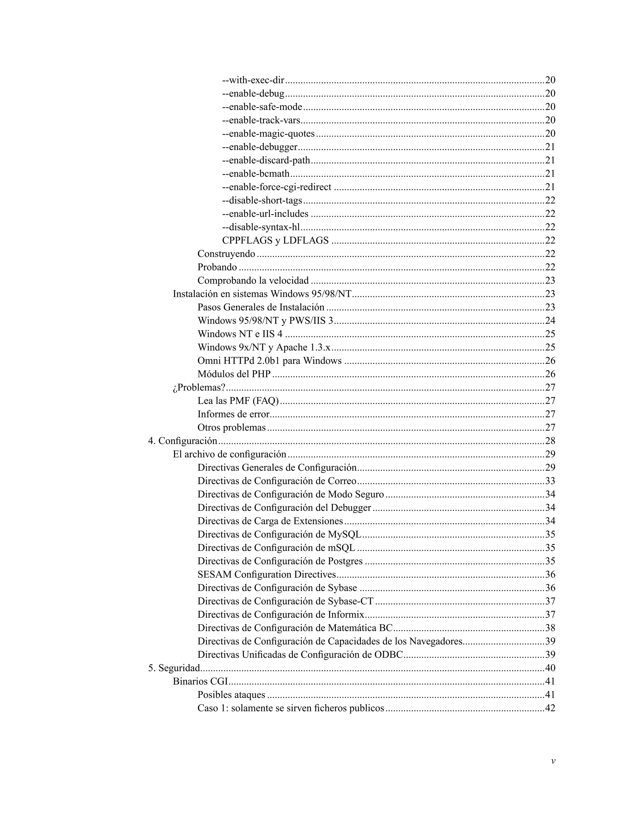 --with-exec-dir.....................................................................................................20
--enable-debug.....................................................................................................20
--enable-safe-mode..............................................................................................20
--enable-track-vars...............................................................................................20
--enable-magic-quotes.........................................................................................20
--enable-debugger................................................................................................21
--enable-discard-path...........................................................................................21
--enable-bcmath...................................................................................................21
--enable-force-cgi-redirect ..................................................................................21
--disable-short-tags..............................................................................................22
--enable-url-includes ...........................................................................................22
--disable-syntax-hl...............................................................................................22
CPPFLAGS y LDFLAGS ...................................................................................22
Construyendo................................................................................................................22
Probando .......................................................................................................................22
Comprobando la velocidad ...........................................................................................23
Instalación en sistemas Windows 95/98/NT...........................................................................23
Pasos Generales de Instalación .....................................................................................23
Windows 95/98/NT y PWS/IIS 3..................................................................................24
Windows NT e IIS 4 .....................................................................................................25
Windows 9x/NT y Apache 1.3.x...................................................................................25
Omni HTTPd 2.0b1 para Windows ..............................................................................26
Módulos del PHP..........................................................................................................26
¿Problemas?............................................................................................................................27
Lea las PMF (FAQ).......................................................................................................27
Informes de error...........................................................................................................27
Otros problemas............................................................................................................27
4. Conﬁguración...............................................................................................................................28
El archivo de conﬁguración....................................................................................................29
Directivas Generales de Conﬁguración.........................................................................29
Directivas de Conﬁguración de Correo.........................................................................33
Directivas de Conﬁguración de Modo Seguro..............................................................34
Directivas de Conﬁguración del Debugger...................................................................34
Directivas de Carga de Extensiones..............................................................................34
Directivas de Conﬁguración de MySQL.......................................................................35
Directivas de Conﬁguración de mSQL .........................................................................35
Directivas de Conﬁguración de Postgres ......................................................................35
SESAM Conﬁguration Directives.................................................................................36
Directivas de Conﬁguración de Sybase ........................................................................36
Directivas de Conﬁguración de Sybase-CT..................................................................37
Directivas de Conﬁguración de Informix......................................................................37
Directivas de Conﬁguración de Matemática BC...........................................................38
Directivas de Conﬁguración de Capacidades de los Navegadores................................39
Directivas Uniﬁcadas de Conﬁguración de ODBC.......................................................39
5. Seguridad......................................................................................................................................40
Binarios CGI...........................................................................................................................41
Posibles ataques ............................................................................................................41
Caso 1: solamente se sirven ﬁcheros publicos..............................................................42
v
 