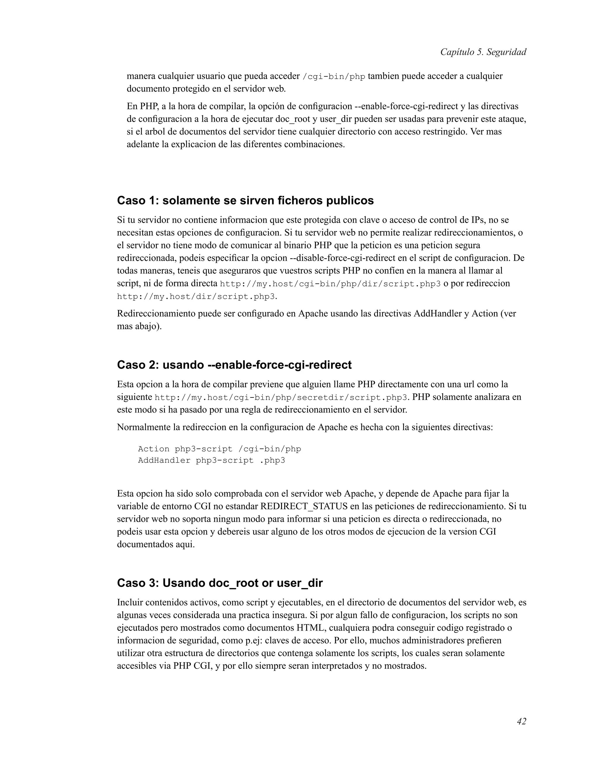 Capítulo 5. Seguridad
manera cualquier usuario que pueda acceder /cgi-bin/php tambien puede acceder a cualquier
documento protegido en el servidor web.
En PHP, a la hora de compilar, la opción de conﬁguracion --enable-force-cgi-redirect y las directivas
de conﬁguracion a la hora de ejecutar doc_root y user_dir pueden ser usadas para prevenir este ataque,
si el arbol de documentos del servidor tiene cualquier directorio con acceso restringido. Ver mas
adelante la explicacion de las diferentes combinaciones.
Caso 1: solamente se sirven ﬁcheros publicos
Si tu servidor no contiene informacion que este protegida con clave o acceso de control de IPs, no se
necesitan estas opciones de conﬁguracion. Si tu servidor web no permite realizar redireccionamientos, o
el servidor no tiene modo de comunicar al binario PHP que la peticion es una peticion segura
redireccionada, podeis especiﬁcar la opcion --disable-force-cgi-redirect en el script de conﬁguracion. De
todas maneras, teneis que aseguraros que vuestros scripts PHP no confíen en la manera al llamar al
script, ni de forma directa http://my.host/cgi-bin/php/dir/script.php3 o por redireccion
http://my.host/dir/script.php3.
Redireccionamiento puede ser conﬁgurado en Apache usando las directivas AddHandler y Action (ver
mas abajo).
Caso 2: usando --enable-force-cgi-redirect
Esta opcion a la hora de compilar previene que alguien llame PHP directamente con una url como la
siguiente http://my.host/cgi-bin/php/secretdir/script.php3. PHP solamente analizara en
este modo si ha pasado por una regla de redireccionamiento en el servidor.
Normalmente la redireccion en la conﬁguracion de Apache es hecha con la siguientes directivas:
Action php3-script /cgi-bin/php
AddHandler php3-script .php3
Esta opcion ha sido solo comprobada con el servidor web Apache, y depende de Apache para ﬁjar la
variable de entorno CGI no estandar REDIRECT_STATUS en las peticiones de redireccionamiento. Si tu
servidor web no soporta ningun modo para informar si una peticion es directa o redireccionada, no
podeis usar esta opcion y debereis usar alguno de los otros modos de ejecucion de la version CGI
documentados aqui.
Caso 3: Usando doc_root or user_dir
Incluir contenidos activos, como script y ejecutables, en el directorio de documentos del servidor web, es
algunas veces considerada una practica insegura. Si por algun fallo de conﬁguracion, los scripts no son
ejecutados pero mostrados como documentos HTML, cualquiera podra conseguir codigo registrado o
informacion de seguridad, como p.ej: claves de acceso. Por ello, muchos administradores preﬁeren
utilizar otra estructura de directorios que contenga solamente los scripts, los cuales seran solamente
accesibles via PHP CGI, y por ello siempre seran interpretados y no mostrados.
42
 