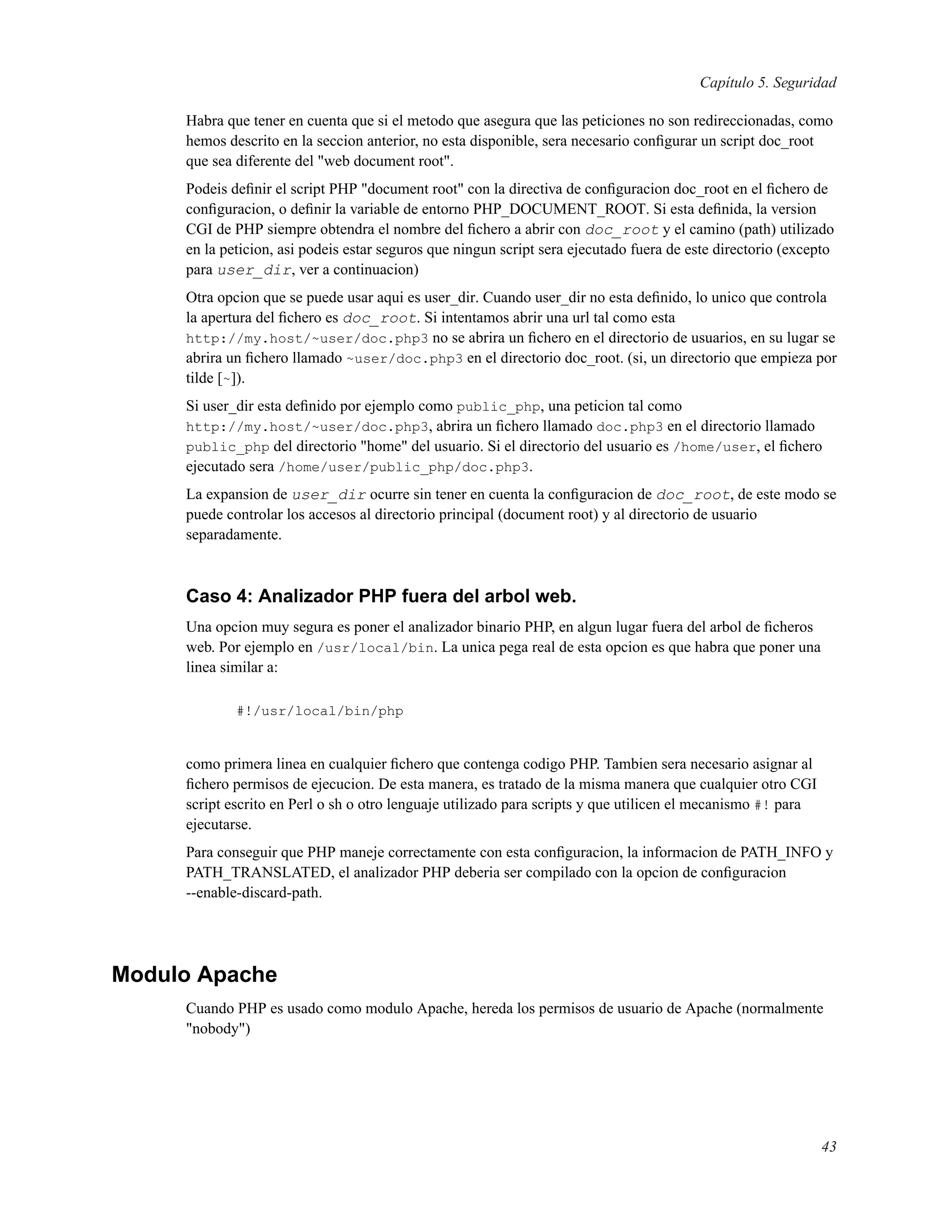 Capítulo 5. Seguridad
Habra que tener en cuenta que si el metodo que asegura que las peticiones no son redireccionadas, como
hemos descrito en la seccion anterior, no esta disponible, sera necesario conﬁgurar un script doc_root
que sea diferente del "web document root".
Podeis deﬁnir el script PHP "document root" con la directiva de conﬁguracion doc_root en el ﬁchero de
conﬁguracion, o deﬁnir la variable de entorno PHP_DOCUMENT_ROOT. Si esta deﬁnida, la version
CGI de PHP siempre obtendra el nombre del ﬁchero a abrir con doc_root y el camino (path) utilizado
en la peticion, asi podeis estar seguros que ningun script sera ejecutado fuera de este directorio (excepto
para user_dir, ver a continuacion)
Otra opcion que se puede usar aqui es user_dir. Cuando user_dir no esta deﬁnido, lo unico que controla
la apertura del ﬁchero es doc_root. Si intentamos abrir una url tal como esta
http://my.host/~user/doc.php3 no se abrira un ﬁchero en el directorio de usuarios, en su lugar se
abrira un ﬁchero llamado ~user/doc.php3 en el directorio doc_root. (si, un directorio que empieza por
tilde [~]).
Si user_dir esta deﬁnido por ejemplo como public_php, una peticion tal como
http://my.host/~user/doc.php3, abrira un ﬁchero llamado doc.php3 en el directorio llamado
public_php del directorio "home" del usuario. Si el directorio del usuario es /home/user, el ﬁchero
ejecutado sera /home/user/public_php/doc.php3.
La expansion de user_dir ocurre sin tener en cuenta la conﬁguracion de doc_root, de este modo se
puede controlar los accesos al directorio principal (document root) y al directorio de usuario
separadamente.
Caso 4: Analizador PHP fuera del arbol web.
Una opcion muy segura es poner el analizador binario PHP, en algun lugar fuera del arbol de ﬁcheros
web. Por ejemplo en /usr/local/bin. La unica pega real de esta opcion es que habra que poner una
linea similar a:
#!/usr/local/bin/php
como primera linea en cualquier ﬁchero que contenga codigo PHP. Tambien sera necesario asignar al
ﬁchero permisos de ejecucion. De esta manera, es tratado de la misma manera que cualquier otro CGI
script escrito en Perl o sh o otro lenguaje utilizado para scripts y que utilicen el mecanismo #! para
ejecutarse.
Para conseguir que PHP maneje correctamente con esta conﬁguracion, la informacion de PATH_INFO y
PATH_TRANSLATED, el analizador PHP deberia ser compilado con la opcion de conﬁguracion
--enable-discard-path.
Modulo Apache
Cuando PHP es usado como modulo Apache, hereda los permisos de usuario de Apache (normalmente
"nobody")
43
 