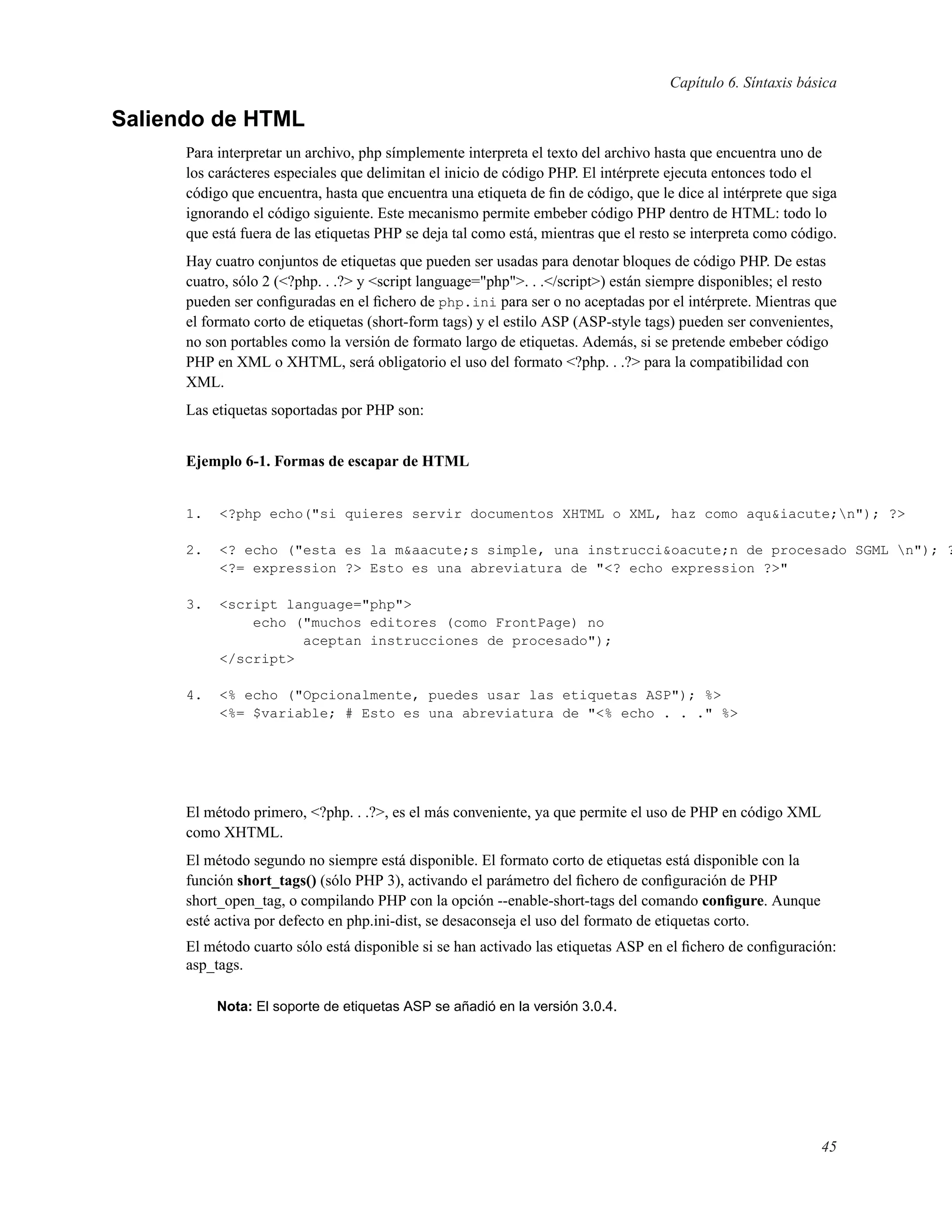 Capítulo 6. Síntaxis básica
Saliendo de HTML
Para interpretar un archivo, php símplemente interpreta el texto del archivo hasta que encuentra uno de
los carácteres especiales que delimitan el inicio de código PHP. El intérprete ejecuta entonces todo el
código que encuentra, hasta que encuentra una etiqueta de ﬁn de código, que le dice al intérprete que siga
ignorando el código siguiente. Este mecanismo permite embeber código PHP dentro de HTML: todo lo
que está fuera de las etiquetas PHP se deja tal como está, mientras que el resto se interpreta como código.
Hay cuatro conjuntos de etiquetas que pueden ser usadas para denotar bloques de código PHP. De estas
cuatro, sólo 2 (<?php. . .?> y <script language="php">. . .</script>) están siempre disponibles; el resto
pueden ser conﬁguradas en el ﬁchero de php.ini para ser o no aceptadas por el intérprete. Mientras que
el formato corto de etiquetas (short-form tags) y el estilo ASP (ASP-style tags) pueden ser convenientes,
no son portables como la versión de formato largo de etiquetas. Además, si se pretende embeber código
PHP en XML o XHTML, será obligatorio el uso del formato <?php. . .?> para la compatibilidad con
XML.
Las etiquetas soportadas por PHP son:
Ejemplo 6-1. Formas de escapar de HTML
1. <?php echo("si quieres servir documentos XHTML o XML, haz como aqu&iacute;n"); ?>
2. <? echo ("esta es la m&aacute;s simple, una instrucci&oacute;n de procesado SGML n"); ?
<?= expression ?> Esto es una abreviatura de "<? echo expression ?>"
3. <script language="php">
echo ("muchos editores (como FrontPage) no
aceptan instrucciones de procesado");
</script>
4. <% echo ("Opcionalmente, puedes usar las etiquetas ASP"); %>
<%= $variable; # Esto es una abreviatura de "<% echo . . ." %>
El método primero, <?php. . .?>, es el más conveniente, ya que permite el uso de PHP en código XML
como XHTML.
El método segundo no siempre está disponible. El formato corto de etiquetas está disponible con la
función short_tags() (sólo PHP 3), activando el parámetro del ﬁchero de conﬁguración de PHP
short_open_tag, o compilando PHP con la opción --enable-short-tags del comando conﬁgure. Aunque
esté activa por defecto en php.ini-dist, se desaconseja el uso del formato de etiquetas corto.
El método cuarto sólo está disponible si se han activado las etiquetas ASP en el ﬁchero de conﬁguración:
asp_tags.
Nota: El soporte de etiquetas ASP se añadió en la versión 3.0.4.
45
 