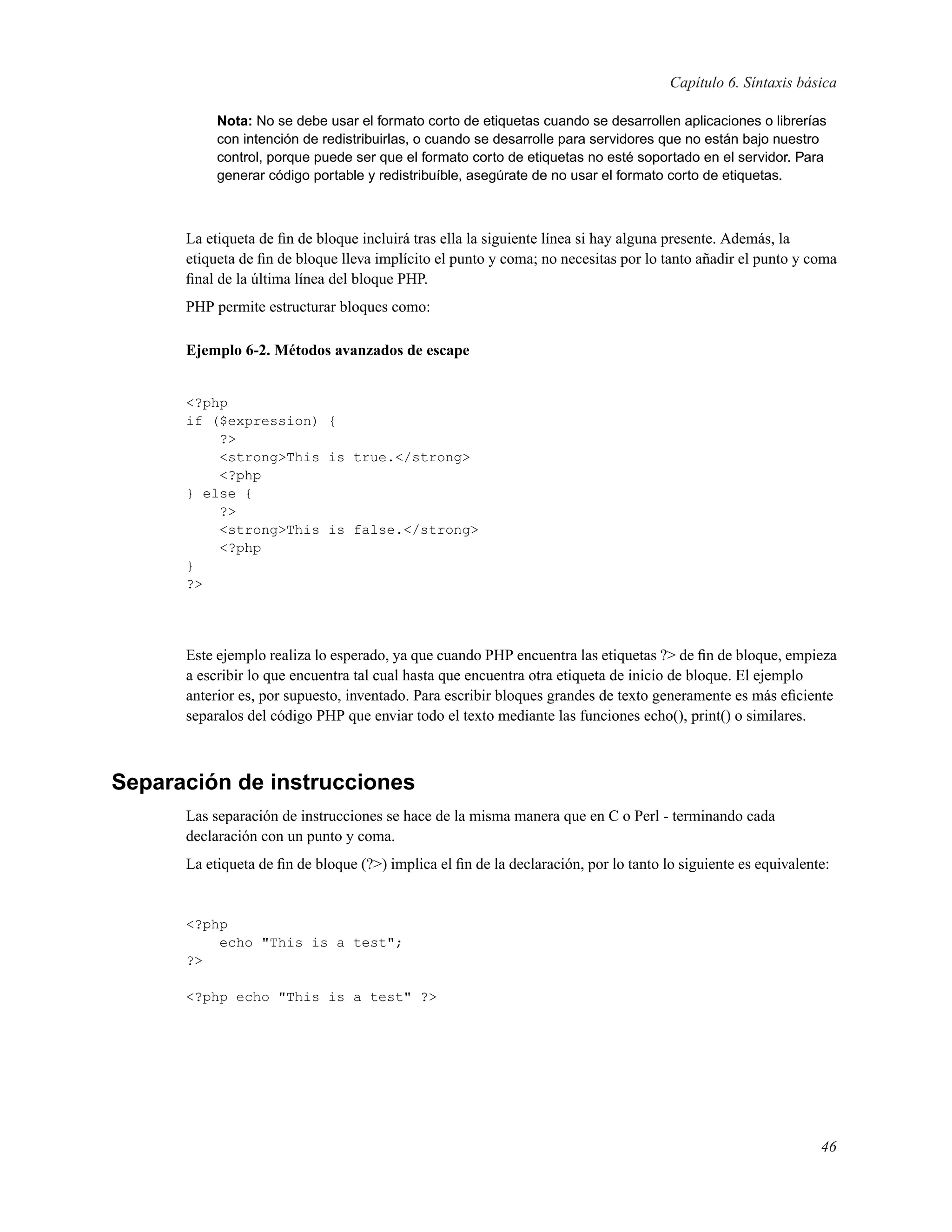 Capítulo 6. Síntaxis básica
Nota: No se debe usar el formato corto de etiquetas cuando se desarrollen aplicaciones o librerías
con intención de redistribuirlas, o cuando se desarrolle para servidores que no están bajo nuestro
control, porque puede ser que el formato corto de etiquetas no esté soportado en el servidor. Para
generar código portable y redistribuíble, asegúrate de no usar el formato corto de etiquetas.
La etiqueta de ﬁn de bloque incluirá tras ella la siguiente línea si hay alguna presente. Además, la
etiqueta de ﬁn de bloque lleva implícito el punto y coma; no necesitas por lo tanto añadir el punto y coma
ﬁnal de la última línea del bloque PHP.
PHP permite estructurar bloques como:
Ejemplo 6-2. Métodos avanzados de escape
<?php
if ($expression) {
?>
<strong>This is true.</strong>
<?php
} else {
?>
<strong>This is false.</strong>
<?php
}
?>
Este ejemplo realiza lo esperado, ya que cuando PHP encuentra las etiquetas ?> de ﬁn de bloque, empieza
a escribir lo que encuentra tal cual hasta que encuentra otra etiqueta de inicio de bloque. El ejemplo
anterior es, por supuesto, inventado. Para escribir bloques grandes de texto generamente es más eﬁciente
separalos del código PHP que enviar todo el texto mediante las funciones echo(), print() o similares.
Separación de instrucciones
Las separación de instrucciones se hace de la misma manera que en C o Perl - terminando cada
declaración con un punto y coma.
La etiqueta de ﬁn de bloque (?>) implica el ﬁn de la declaración, por lo tanto lo siguiente es equivalente:
<?php
echo "This is a test";
?>
<?php echo "This is a test" ?>
46
 