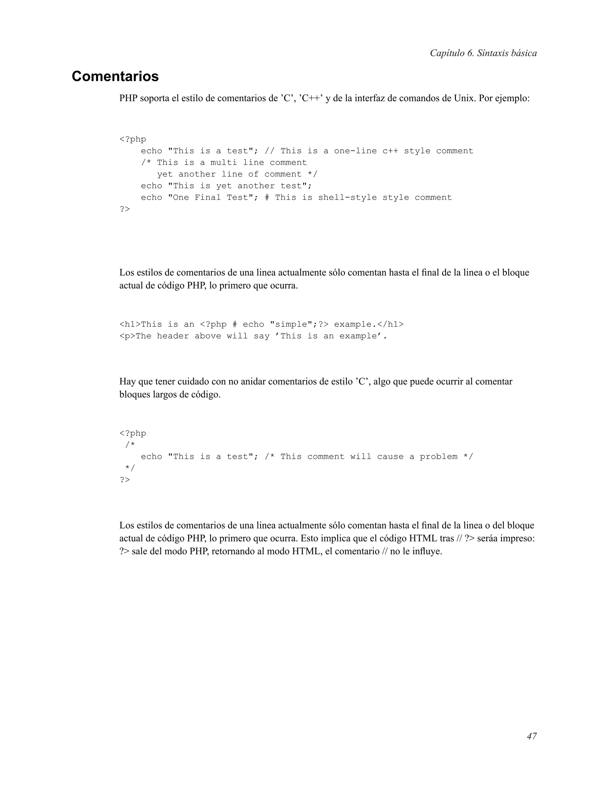 Capítulo 6. Síntaxis básica
Comentarios
PHP soporta el estilo de comentarios de ’C’, ’C++’ y de la interfaz de comandos de Unix. Por ejemplo:
<?php
echo "This is a test"; // This is a one-line c++ style comment
/* This is a multi line comment
yet another line of comment */
echo "This is yet another test";
echo "One Final Test"; # This is shell-style style comment
?>
Los estilos de comentarios de una linea actualmente sólo comentan hasta el ﬁnal de la linea o el bloque
actual de código PHP, lo primero que ocurra.
<h1>This is an <?php # echo "simple";?> example.</h1>
<p>The header above will say ’This is an example’.
Hay que tener cuidado con no anidar comentarios de estilo ’C’, algo que puede ocurrir al comentar
bloques largos de código.
<?php
/*
echo "This is a test"; /* This comment will cause a problem */
*/
?>
Los estilos de comentarios de una linea actualmente sólo comentan hasta el ﬁnal de la linea o del bloque
actual de código PHP, lo primero que ocurra. Esto implica que el código HTML tras // ?> seráa impreso:
?> sale del modo PHP, retornando al modo HTML, el comentario // no le inﬂuye.
47
 