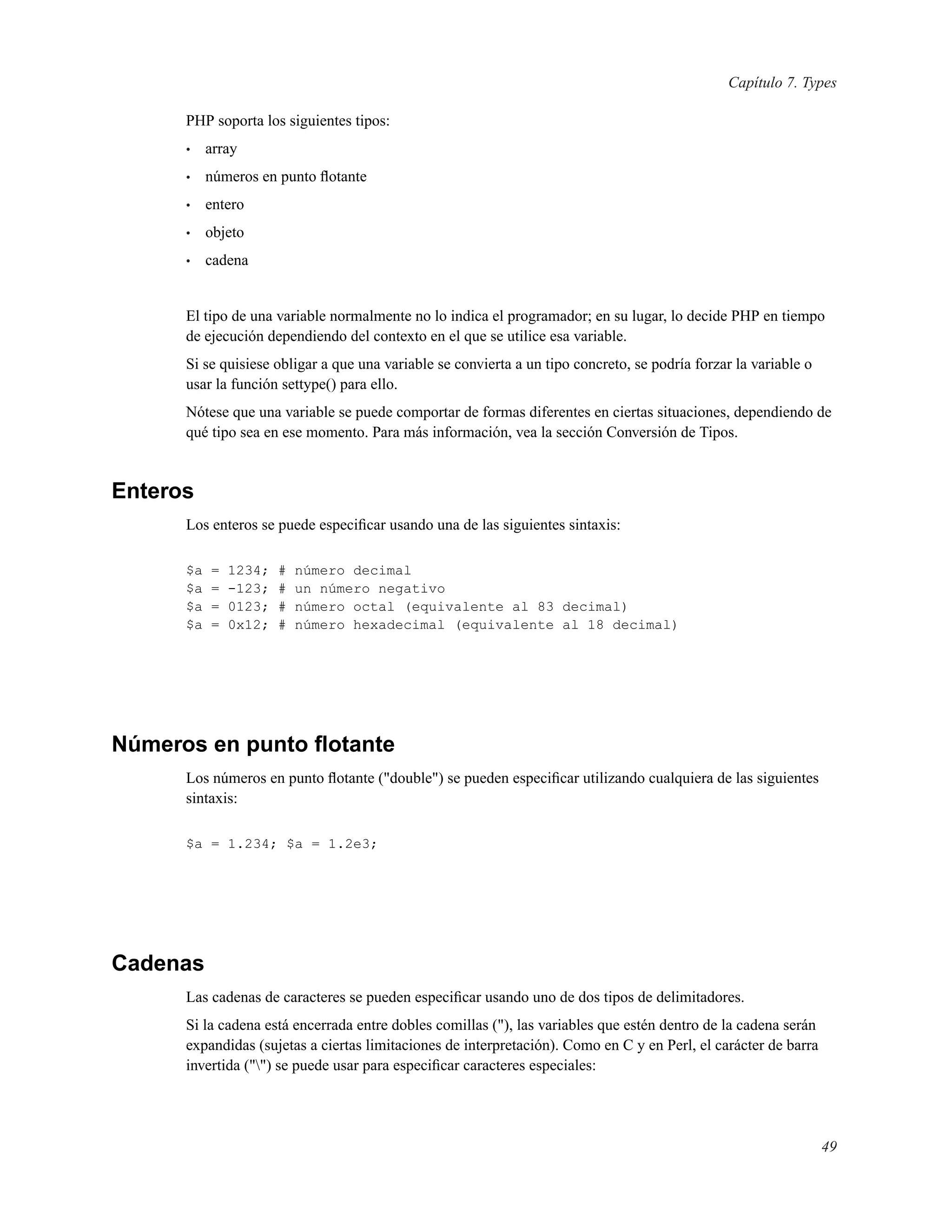 Capítulo 7. Types
PHP soporta los siguientes tipos:
• array
• números en punto ﬂotante
• entero
• objeto
• cadena
El tipo de una variable normalmente no lo indica el programador; en su lugar, lo decide PHP en tiempo
de ejecución dependiendo del contexto en el que se utilice esa variable.
Si se quisiese obligar a que una variable se convierta a un tipo concreto, se podría forzar la variable o
usar la función settype() para ello.
Nótese que una variable se puede comportar de formas diferentes en ciertas situaciones, dependiendo de
qué tipo sea en ese momento. Para más información, vea la sección Conversión de Tipos.
Enteros
Los enteros se puede especiﬁcar usando una de las siguientes sintaxis:
$a = 1234; # número decimal
$a = -123; # un número negativo
$a = 0123; # número octal (equivalente al 83 decimal)
$a = 0x12; # número hexadecimal (equivalente al 18 decimal)
Números en punto ﬂotante
Los números en punto ﬂotante ("double") se pueden especiﬁcar utilizando cualquiera de las siguientes
sintaxis:
$a = 1.234; $a = 1.2e3;
Cadenas
Las cadenas de caracteres se pueden especiﬁcar usando uno de dos tipos de delimitadores.
Si la cadena está encerrada entre dobles comillas ("), las variables que estén dentro de la cadena serán
expandidas (sujetas a ciertas limitaciones de interpretación). Como en C y en Perl, el carácter de barra
invertida ("") se puede usar para especiﬁcar caracteres especiales:
49
 