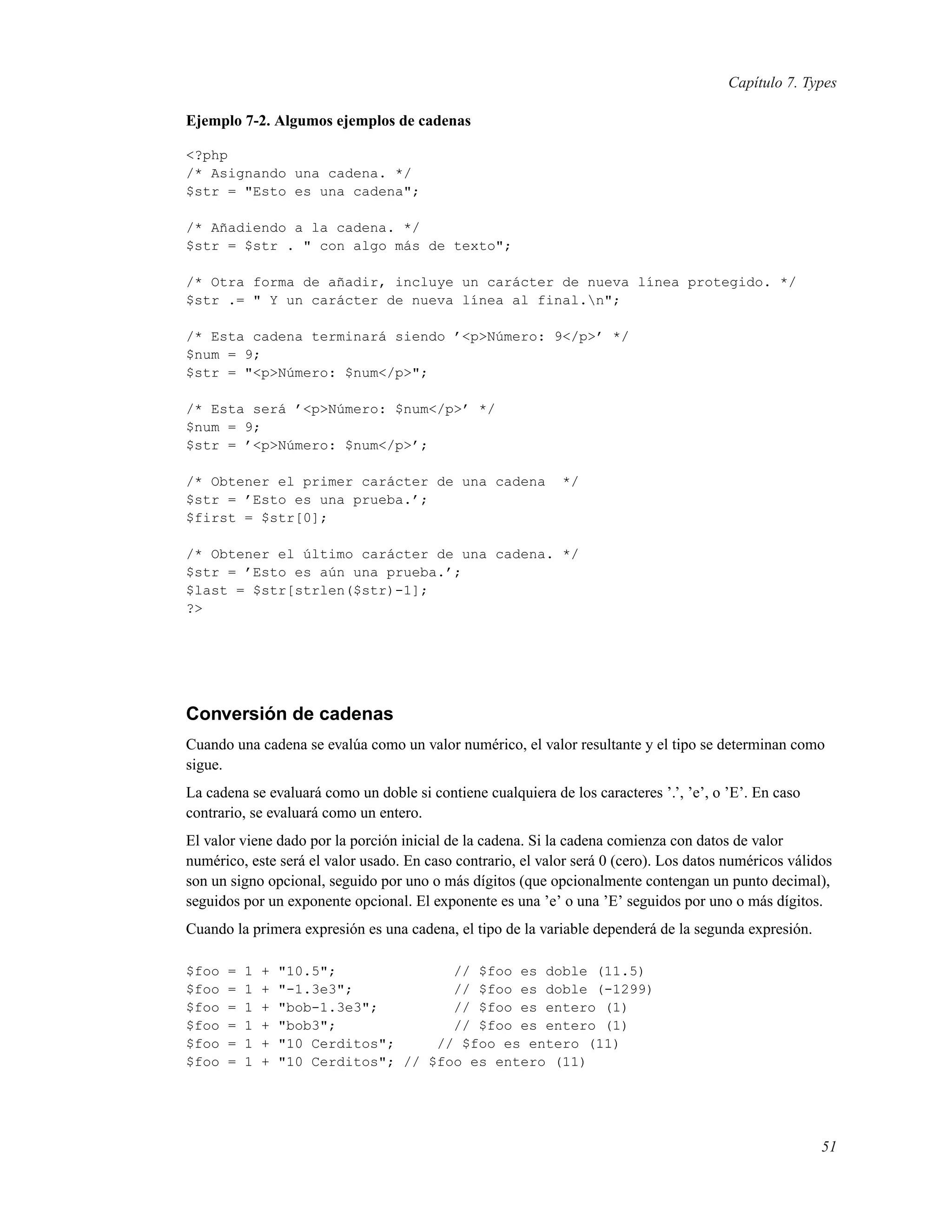 Capítulo 7. Types
Ejemplo 7-2. Algumos ejemplos de cadenas
<?php
/* Asignando una cadena. */
$str = "Esto es una cadena";
/* Añadiendo a la cadena. */
$str = $str . " con algo más de texto";
/* Otra forma de añadir, incluye un carácter de nueva línea protegido. */
$str .= " Y un carácter de nueva línea al final.n";
/* Esta cadena terminará siendo ’<p>Número: 9</p>’ */
$num = 9;
$str = "<p>Número: $num</p>";
/* Esta será ’<p>Número: $num</p>’ */
$num = 9;
$str = ’<p>Número: $num</p>’;
/* Obtener el primer carácter de una cadena */
$str = ’Esto es una prueba.’;
$first = $str[0];
/* Obtener el último carácter de una cadena. */
$str = ’Esto es aún una prueba.’;
$last = $str[strlen($str)-1];
?>
Conversión de cadenas
Cuando una cadena se evalúa como un valor numérico, el valor resultante y el tipo se determinan como
sigue.
La cadena se evaluará como un doble si contiene cualquiera de los caracteres ’.’, ’e’, o ’E’. En caso
contrario, se evaluará como un entero.
El valor viene dado por la porción inicial de la cadena. Si la cadena comienza con datos de valor
numérico, este será el valor usado. En caso contrario, el valor será 0 (cero). Los datos numéricos válidos
son un signo opcional, seguido por uno o más dígitos (que opcionalmente contengan un punto decimal),
seguidos por un exponente opcional. El exponente es una ’e’ o una ’E’ seguidos por uno o más dígitos.
Cuando la primera expresión es una cadena, el tipo de la variable dependerá de la segunda expresión.
$foo = 1 + "10.5"; // $foo es doble (11.5)
$foo = 1 + "-1.3e3"; // $foo es doble (-1299)
$foo = 1 + "bob-1.3e3"; // $foo es entero (1)
$foo = 1 + "bob3"; // $foo es entero (1)
$foo = 1 + "10 Cerditos"; // $foo es entero (11)
$foo = 1 + "10 Cerditos"; // $foo es entero (11)
51
 