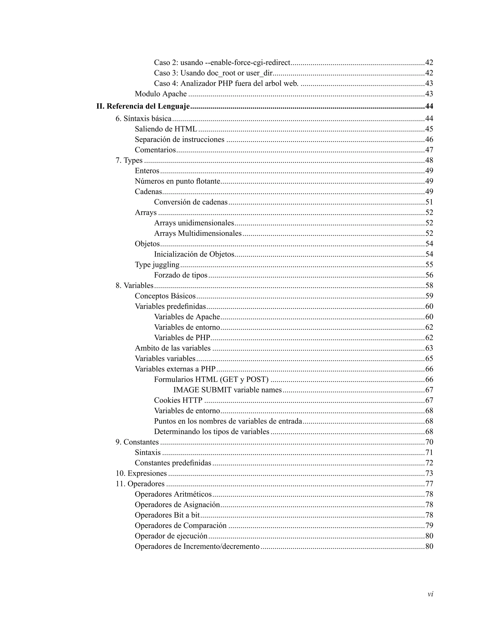 Caso 2: usando --enable-force-cgi-redirect...................................................................42
Caso 3: Usando doc_root or user_dir............................................................................42
Caso 4: Analizador PHP fuera del arbol web. ..............................................................43
Modulo Apache ......................................................................................................................43
II. Referencia del Lenguaje.....................................................................................................................44
6. Síntaxis básica..............................................................................................................................44
Saliendo de HTML.................................................................................................................45
Separación de instrucciones ...................................................................................................46
Comentarios............................................................................................................................47
7. Types ............................................................................................................................................48
Enteros....................................................................................................................................49
Números en punto ﬂotante......................................................................................................49
Cadenas...................................................................................................................................49
Conversión de cadenas..................................................................................................51
Arrays .....................................................................................................................................52
Arrays unidimensionales...............................................................................................52
Arrays Multidimensionales...........................................................................................52
Objetos....................................................................................................................................54
Inicialización de Objetos...............................................................................................54
Type juggling..........................................................................................................................55
Forzado de tipos............................................................................................................56
8. Variables.......................................................................................................................................58
Conceptos Básicos..................................................................................................................59
Variables predeﬁnidas.............................................................................................................60
Variables de Apache......................................................................................................60
Variables de entorno......................................................................................................62
Variables de PHP...........................................................................................................62
Ambito de las variables ..........................................................................................................63
Variables variables..................................................................................................................65
Variables externas a PHP........................................................................................................66
Formularios HTML (GET y POST) .............................................................................66
IMAGE SUBMIT variable names.......................................................................67
Cookies HTTP ..............................................................................................................67
Variables de entorno......................................................................................................68
Puntos en los nombres de variables de entrada.............................................................68
Determinando los tipos de variables.............................................................................68
9. Constantes ....................................................................................................................................70
Sintaxis ...................................................................................................................................71
Constantes predeﬁnidas..........................................................................................................72
10. Expresiones ................................................................................................................................73
11. Operadores .................................................................................................................................77
Operadores Aritméticos..........................................................................................................78
Operadores de Asignación......................................................................................................78
Operadores Bit a bit................................................................................................................78
Operadores de Comparación ..................................................................................................79
Operador de ejecución............................................................................................................80
Operadores de Incremento/decremento..................................................................................80
vi
 