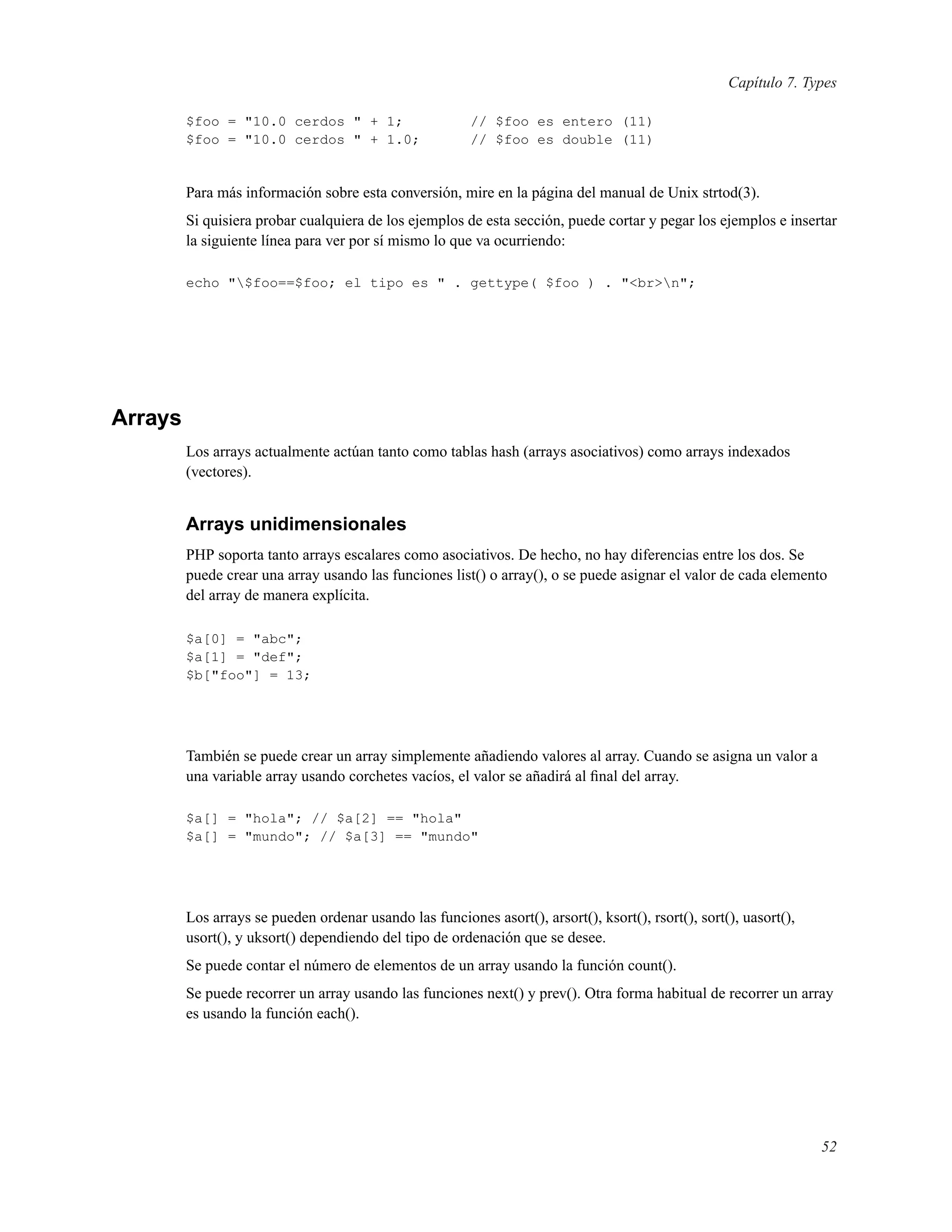 Capítulo 7. Types
$foo = "10.0 cerdos " + 1; // $foo es entero (11)
$foo = "10.0 cerdos " + 1.0; // $foo es double (11)
Para más información sobre esta conversión, mire en la página del manual de Unix strtod(3).
Si quisiera probar cualquiera de los ejemplos de esta sección, puede cortar y pegar los ejemplos e insertar
la siguiente línea para ver por sí mismo lo que va ocurriendo:
echo "$foo==$foo; el tipo es " . gettype( $foo ) . "<br>n";
Arrays
Los arrays actualmente actúan tanto como tablas hash (arrays asociativos) como arrays indexados
(vectores).
Arrays unidimensionales
PHP soporta tanto arrays escalares como asociativos. De hecho, no hay diferencias entre los dos. Se
puede crear una array usando las funciones list() o array(), o se puede asignar el valor de cada elemento
del array de manera explícita.
$a[0] = "abc";
$a[1] = "def";
$b["foo"] = 13;
También se puede crear un array simplemente añadiendo valores al array. Cuando se asigna un valor a
una variable array usando corchetes vacíos, el valor se añadirá al ﬁnal del array.
$a[] = "hola"; // $a[2] == "hola"
$a[] = "mundo"; // $a[3] == "mundo"
Los arrays se pueden ordenar usando las funciones asort(), arsort(), ksort(), rsort(), sort(), uasort(),
usort(), y uksort() dependiendo del tipo de ordenación que se desee.
Se puede contar el número de elementos de un array usando la función count().
Se puede recorrer un array usando las funciones next() y prev(). Otra forma habitual de recorrer un array
es usando la función each().
52
 