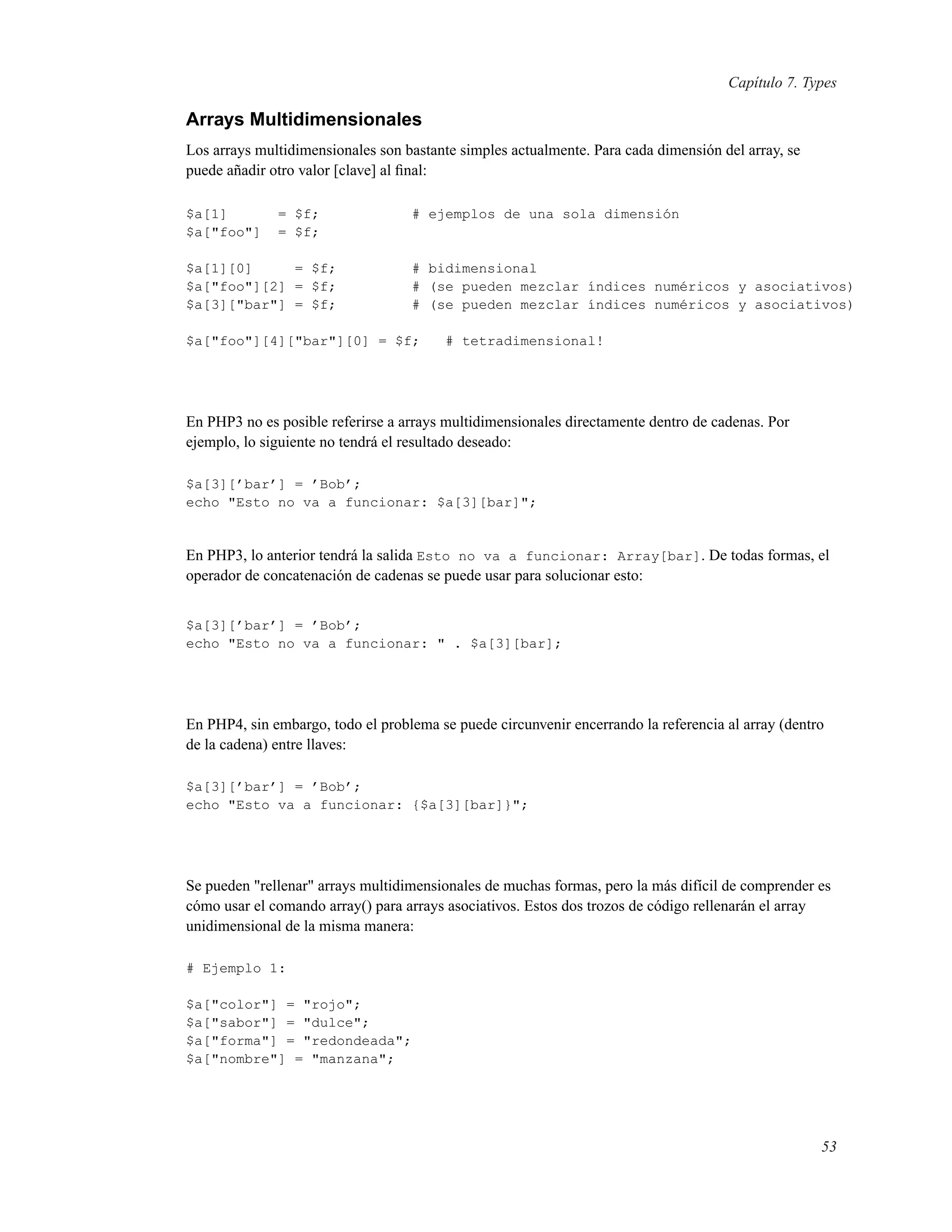 Capítulo 7. Types
Arrays Multidimensionales
Los arrays multidimensionales son bastante simples actualmente. Para cada dimensión del array, se
puede añadir otro valor [clave] al ﬁnal:
$a[1] = $f; # ejemplos de una sola dimensión
$a["foo"] = $f;
$a[1][0] = $f; # bidimensional
$a["foo"][2] = $f; # (se pueden mezclar índices numéricos y asociativos)
$a[3]["bar"] = $f; # (se pueden mezclar índices numéricos y asociativos)
$a["foo"][4]["bar"][0] = $f; # tetradimensional!
En PHP3 no es posible referirse a arrays multidimensionales directamente dentro de cadenas. Por
ejemplo, lo siguiente no tendrá el resultado deseado:
$a[3][’bar’] = ’Bob’;
echo "Esto no va a funcionar: $a[3][bar]";
En PHP3, lo anterior tendrá la salida Esto no va a funcionar: Array[bar]. De todas formas, el
operador de concatenación de cadenas se puede usar para solucionar esto:
$a[3][’bar’] = ’Bob’;
echo "Esto no va a funcionar: " . $a[3][bar];
En PHP4, sin embargo, todo el problema se puede circunvenir encerrando la referencia al array (dentro
de la cadena) entre llaves:
$a[3][’bar’] = ’Bob’;
echo "Esto va a funcionar: {$a[3][bar]}";
Se pueden "rellenar" arrays multidimensionales de muchas formas, pero la más difícil de comprender es
cómo usar el comando array() para arrays asociativos. Estos dos trozos de código rellenarán el array
unidimensional de la misma manera:
# Ejemplo 1:
$a["color"] = "rojo";
$a["sabor"] = "dulce";
$a["forma"] = "redondeada";
$a["nombre"] = "manzana";
53
 