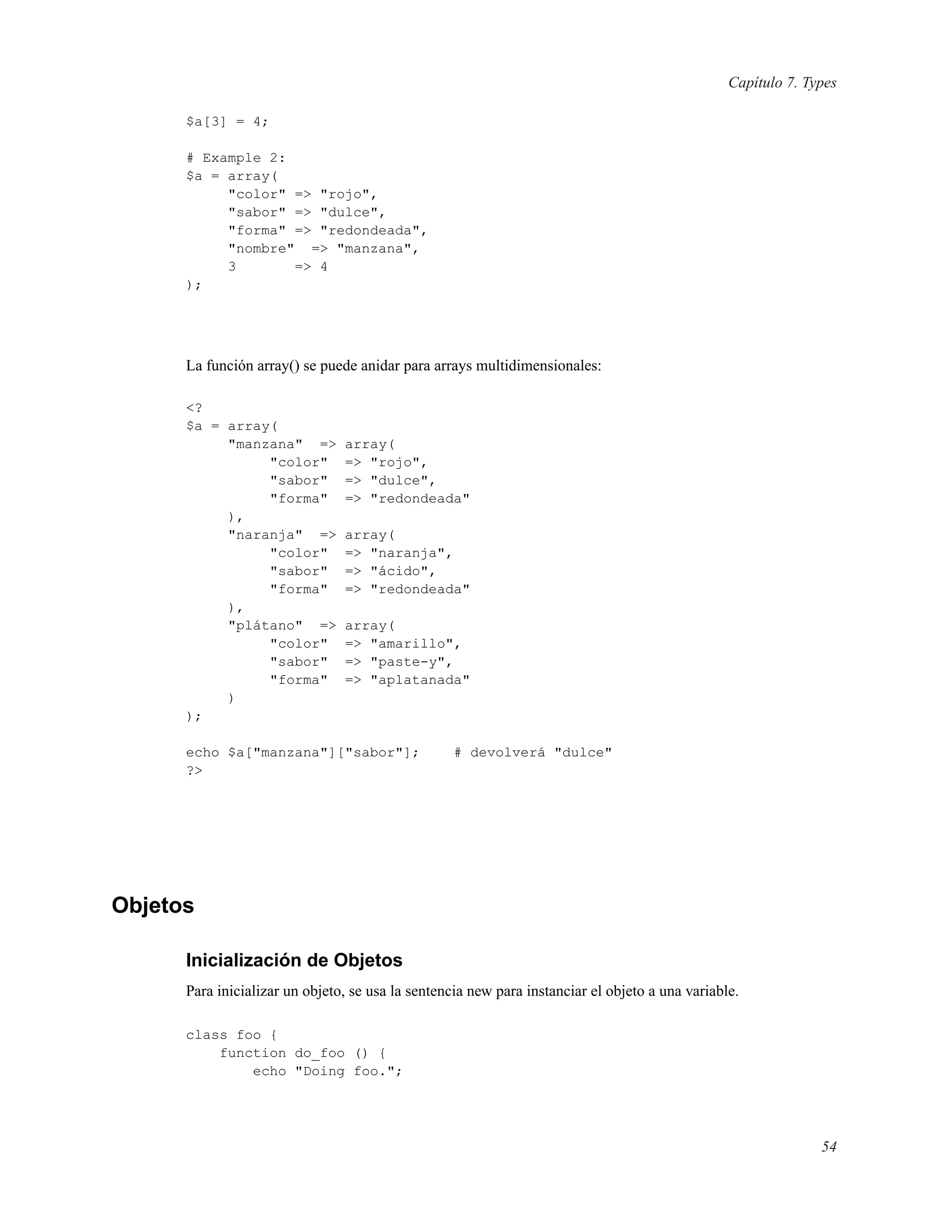 Capítulo 7. Types
$a[3] = 4;
# Example 2:
$a = array(
"color" => "rojo",
"sabor" => "dulce",
"forma" => "redondeada",
"nombre" => "manzana",
3 => 4
);
La función array() se puede anidar para arrays multidimensionales:
<?
$a = array(
"manzana" => array(
"color" => "rojo",
"sabor" => "dulce",
"forma" => "redondeada"
),
"naranja" => array(
"color" => "naranja",
"sabor" => "ácido",
"forma" => "redondeada"
),
"plátano" => array(
"color" => "amarillo",
"sabor" => "paste-y",
"forma" => "aplatanada"
)
);
echo $a["manzana"]["sabor"]; # devolverá "dulce"
?>
Objetos
Inicialización de Objetos
Para inicializar un objeto, se usa la sentencia new para instanciar el objeto a una variable.
class foo {
function do_foo () {
echo "Doing foo.";
54
 
