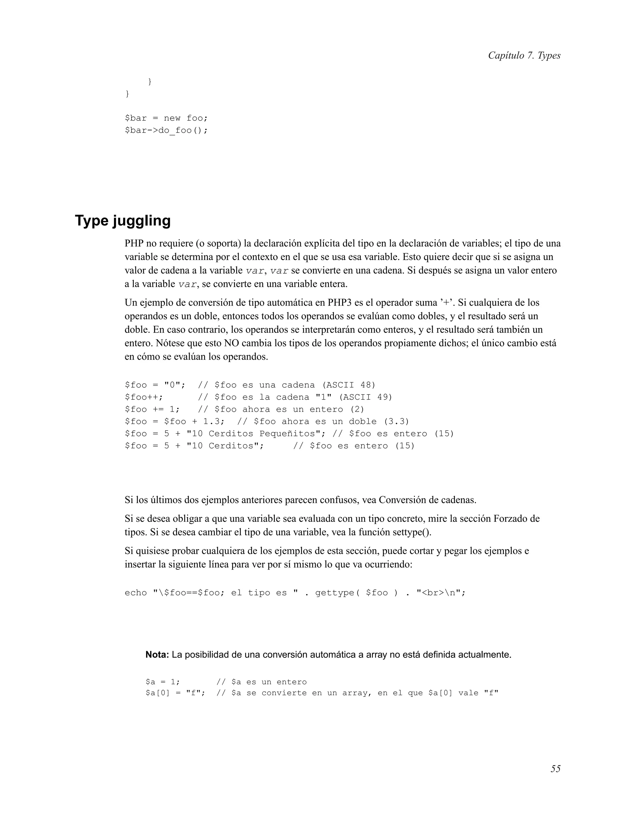 Capítulo 7. Types
}
}
$bar = new foo;
$bar->do_foo();
Type juggling
PHP no requiere (o soporta) la declaración explícita del tipo en la declaración de variables; el tipo de una
variable se determina por el contexto en el que se usa esa variable. Esto quiere decir que si se asigna un
valor de cadena a la variable var, var se convierte en una cadena. Si después se asigna un valor entero
a la variable var, se convierte en una variable entera.
Un ejemplo de conversión de tipo automática en PHP3 es el operador suma ’+’. Si cualquiera de los
operandos es un doble, entonces todos los operandos se evalúan como dobles, y el resultado será un
doble. En caso contrario, los operandos se interpretarán como enteros, y el resultado será también un
entero. Nótese que esto NO cambia los tipos de los operandos propiamente dichos; el único cambio está
en cómo se evalúan los operandos.
$foo = "0"; // $foo es una cadena (ASCII 48)
$foo++; // $foo es la cadena "1" (ASCII 49)
$foo += 1; // $foo ahora es un entero (2)
$foo = $foo + 1.3; // $foo ahora es un doble (3.3)
$foo = 5 + "10 Cerditos Pequeñitos"; // $foo es entero (15)
$foo = 5 + "10 Cerditos"; // $foo es entero (15)
Si los últimos dos ejemplos anteriores parecen confusos, vea Conversión de cadenas.
Si se desea obligar a que una variable sea evaluada con un tipo concreto, mire la sección Forzado de
tipos. Si se desea cambiar el tipo de una variable, vea la función settype().
Si quisiese probar cualquiera de los ejemplos de esta sección, puede cortar y pegar los ejemplos e
insertar la siguiente línea para ver por sí mismo lo que va ocurriendo:
echo "$foo==$foo; el tipo es " . gettype( $foo ) . "<br>n";
Nota: La posibilidad de una conversión automática a array no está deﬁnida actualmente.
$a = 1; // $a es un entero
$a[0] = "f"; // $a se convierte en un array, en el que $a[0] vale "f"
55
 