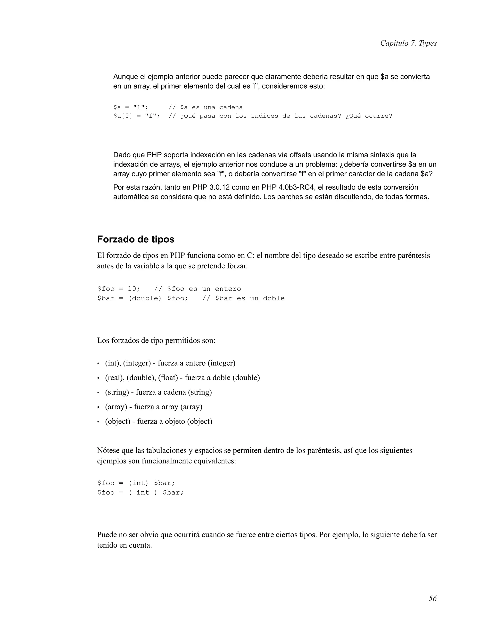 Capítulo 7. Types
Aunque el ejemplo anterior puede parecer que claramente debería resultar en que $a se convierta
en un array, el primer elemento del cual es ’f’, consideremos esto:
$a = "1"; // $a es una cadena
$a[0] = "f"; // ¿Qué pasa con los índices de las cadenas? ¿Qué ocurre?
Dado que PHP soporta indexación en las cadenas vía offsets usando la misma sintaxis que la
indexación de arrays, el ejemplo anterior nos conduce a un problema: ¿debería convertirse $a en un
array cuyo primer elemento sea "f", o debería convertirse "f" en el primer carácter de la cadena $a?
Por esta razón, tanto en PHP 3.0.12 como en PHP 4.0b3-RC4, el resultado de esta conversión
automática se considera que no está deﬁnido. Los parches se están discutiendo, de todas formas.
Forzado de tipos
El forzado de tipos en PHP funciona como en C: el nombre del tipo deseado se escribe entre paréntesis
antes de la variable a la que se pretende forzar.
$foo = 10; // $foo es un entero
$bar = (double) $foo; // $bar es un doble
Los forzados de tipo permitidos son:
• (int), (integer) - fuerza a entero (integer)
• (real), (double), (ﬂoat) - fuerza a doble (double)
• (string) - fuerza a cadena (string)
• (array) - fuerza a array (array)
• (object) - fuerza a objeto (object)
Nótese que las tabulaciones y espacios se permiten dentro de los paréntesis, así que los siguientes
ejemplos son funcionalmente equivalentes:
$foo = (int) $bar;
$foo = ( int ) $bar;
Puede no ser obvio que ocurrirá cuando se fuerce entre ciertos tipos. Por ejemplo, lo siguiente debería ser
tenido en cuenta.
56
 