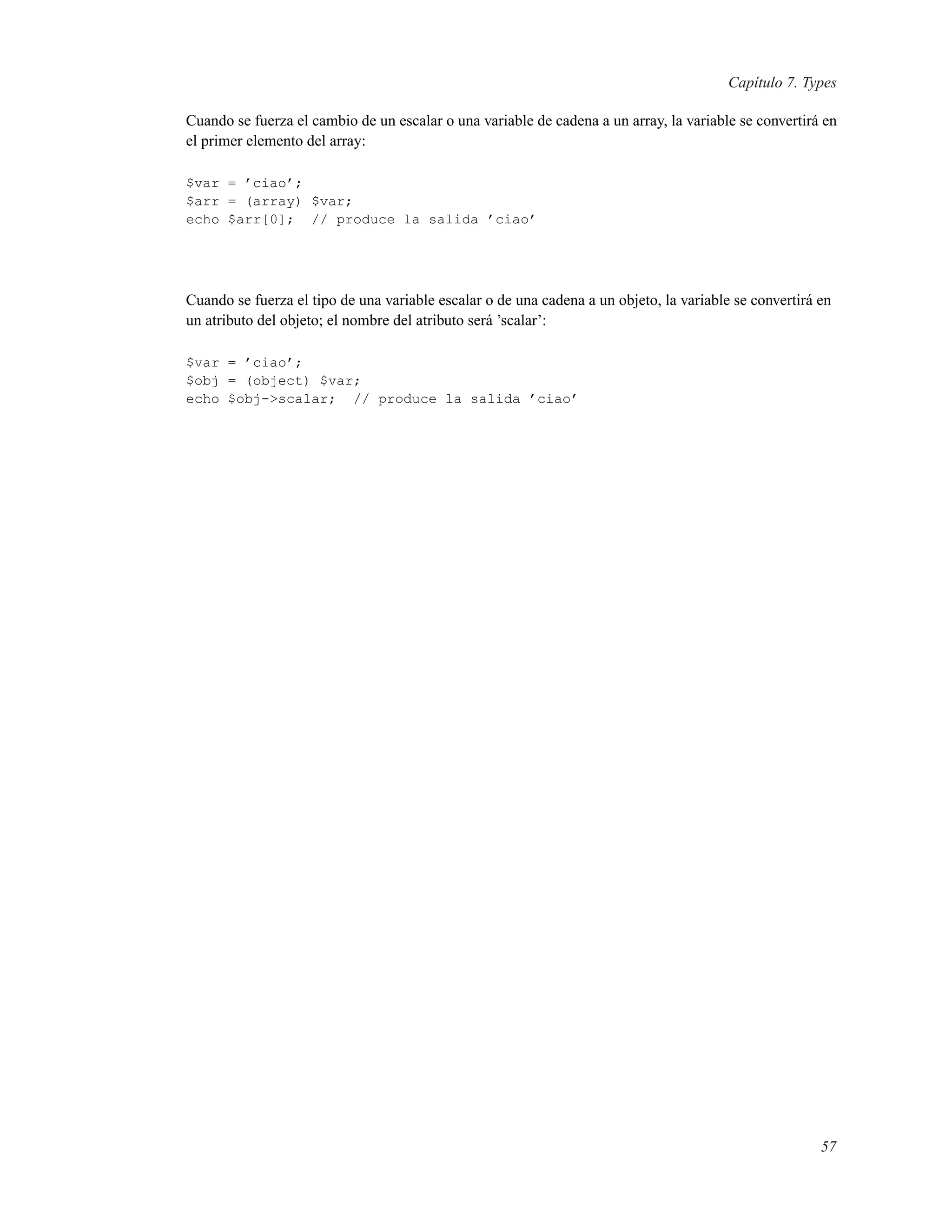 Capítulo 7. Types
Cuando se fuerza el cambio de un escalar o una variable de cadena a un array, la variable se convertirá en
el primer elemento del array:
$var = ’ciao’;
$arr = (array) $var;
echo $arr[0]; // produce la salida ’ciao’
Cuando se fuerza el tipo de una variable escalar o de una cadena a un objeto, la variable se convertirá en
un atributo del objeto; el nombre del atributo será ’scalar’:
$var = ’ciao’;
$obj = (object) $var;
echo $obj->scalar; // produce la salida ’ciao’
57
 