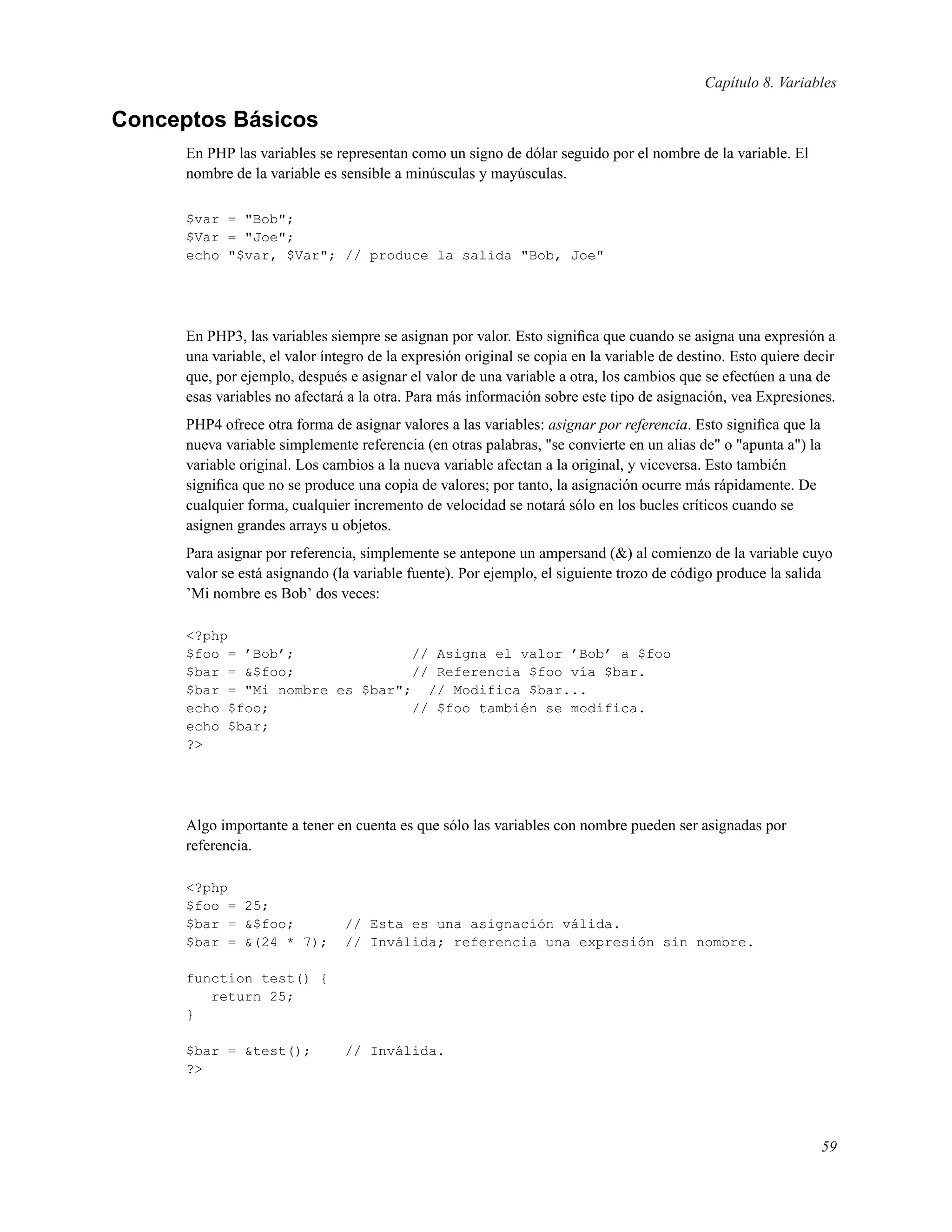 Capítulo 8. Variables
Conceptos Básicos
En PHP las variables se representan como un signo de dólar seguido por el nombre de la variable. El
nombre de la variable es sensible a minúsculas y mayúsculas.
$var = "Bob";
$Var = "Joe";
echo "$var, $Var"; // produce la salida "Bob, Joe"
En PHP3, las variables siempre se asignan por valor. Esto signiﬁca que cuando se asigna una expresión a
una variable, el valor íntegro de la expresión original se copia en la variable de destino. Esto quiere decir
que, por ejemplo, después e asignar el valor de una variable a otra, los cambios que se efectúen a una de
esas variables no afectará a la otra. Para más información sobre este tipo de asignación, vea Expresiones.
PHP4 ofrece otra forma de asignar valores a las variables: asignar por referencia. Esto signiﬁca que la
nueva variable simplemente referencia (en otras palabras, "se convierte en un alias de" o "apunta a") la
variable original. Los cambios a la nueva variable afectan a la original, y viceversa. Esto también
signiﬁca que no se produce una copia de valores; por tanto, la asignación ocurre más rápidamente. De
cualquier forma, cualquier incremento de velocidad se notará sólo en los bucles críticos cuando se
asignen grandes arrays u objetos.
Para asignar por referencia, simplemente se antepone un ampersand (&) al comienzo de la variable cuyo
valor se está asignando (la variable fuente). Por ejemplo, el siguiente trozo de código produce la salida
’Mi nombre es Bob’ dos veces:
<?php
$foo = ’Bob’; // Asigna el valor ’Bob’ a $foo
$bar = &$foo; // Referencia $foo vía $bar.
$bar = "Mi nombre es $bar"; // Modifica $bar...
echo $foo; // $foo también se modifica.
echo $bar;
?>
Algo importante a tener en cuenta es que sólo las variables con nombre pueden ser asignadas por
referencia.
<?php
$foo = 25;
$bar = &$foo; // Esta es una asignación válida.
$bar = &(24 * 7); // Inválida; referencia una expresión sin nombre.
function test() {
return 25;
}
$bar = &test(); // Inválida.
?>
59
 