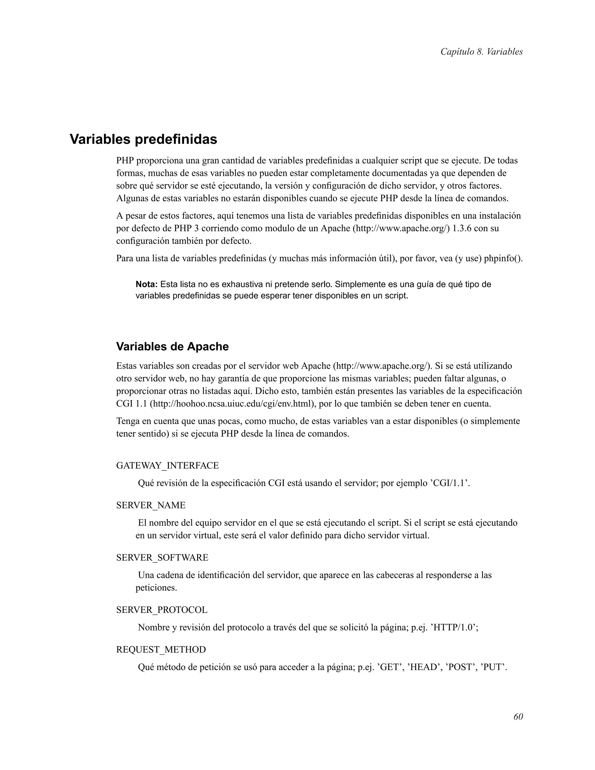 Capítulo 8. Variables
Variables predeﬁnidas
PHP proporciona una gran cantidad de variables predeﬁnidas a cualquier script que se ejecute. De todas
formas, muchas de esas variables no pueden estar completamente documentadas ya que dependen de
sobre qué servidor se esté ejecutando, la versión y conﬁguración de dicho servidor, y otros factores.
Algunas de estas variables no estarán disponibles cuando se ejecute PHP desde la línea de comandos.
A pesar de estos factores, aquí tenemos una lista de variables predeﬁnidas disponibles en una instalación
por defecto de PHP 3 corriendo como modulo de un Apache (http://www.apache.org/) 1.3.6 con su
conﬁguración también por defecto.
Para una lista de variables predeﬁnidas (y muchas más información útil), por favor, vea (y use) phpinfo().
Nota: Esta lista no es exhaustiva ni pretende serlo. Simplemente es una guía de qué tipo de
variables predeﬁnidas se puede esperar tener disponibles en un script.
Variables de Apache
Estas variables son creadas por el servidor web Apache (http://www.apache.org/). Si se está utilizando
otro servidor web, no hay garantía de que proporcione las mismas variables; pueden faltar algunas, o
proporcionar otras no listadas aquí. Dicho esto, también están presentes las variables de la especiﬁcación
CGI 1.1 (http://hoohoo.ncsa.uiuc.edu/cgi/env.html), por lo que también se deben tener en cuenta.
Tenga en cuenta que unas pocas, como mucho, de estas variables van a estar disponibles (o simplemente
tener sentido) si se ejecuta PHP desde la línea de comandos.
GATEWAY_INTERFACE
Qué revisión de la especiﬁcación CGI está usando el servidor; por ejemplo ’CGI/1.1’.
SERVER_NAME
El nombre del equipo servidor en el que se está ejecutando el script. Si el script se está ejecutando
en un servidor virtual, este será el valor deﬁnido para dicho servidor virtual.
SERVER_SOFTWARE
Una cadena de identiﬁcación del servidor, que aparece en las cabeceras al responderse a las
peticiones.
SERVER_PROTOCOL
Nombre y revisión del protocolo a través del que se solicitó la página; p.ej. ’HTTP/1.0’;
REQUEST_METHOD
Qué método de petición se usó para acceder a la página; p.ej. ’GET’, ’HEAD’, ’POST’, ’PUT’.
60
 