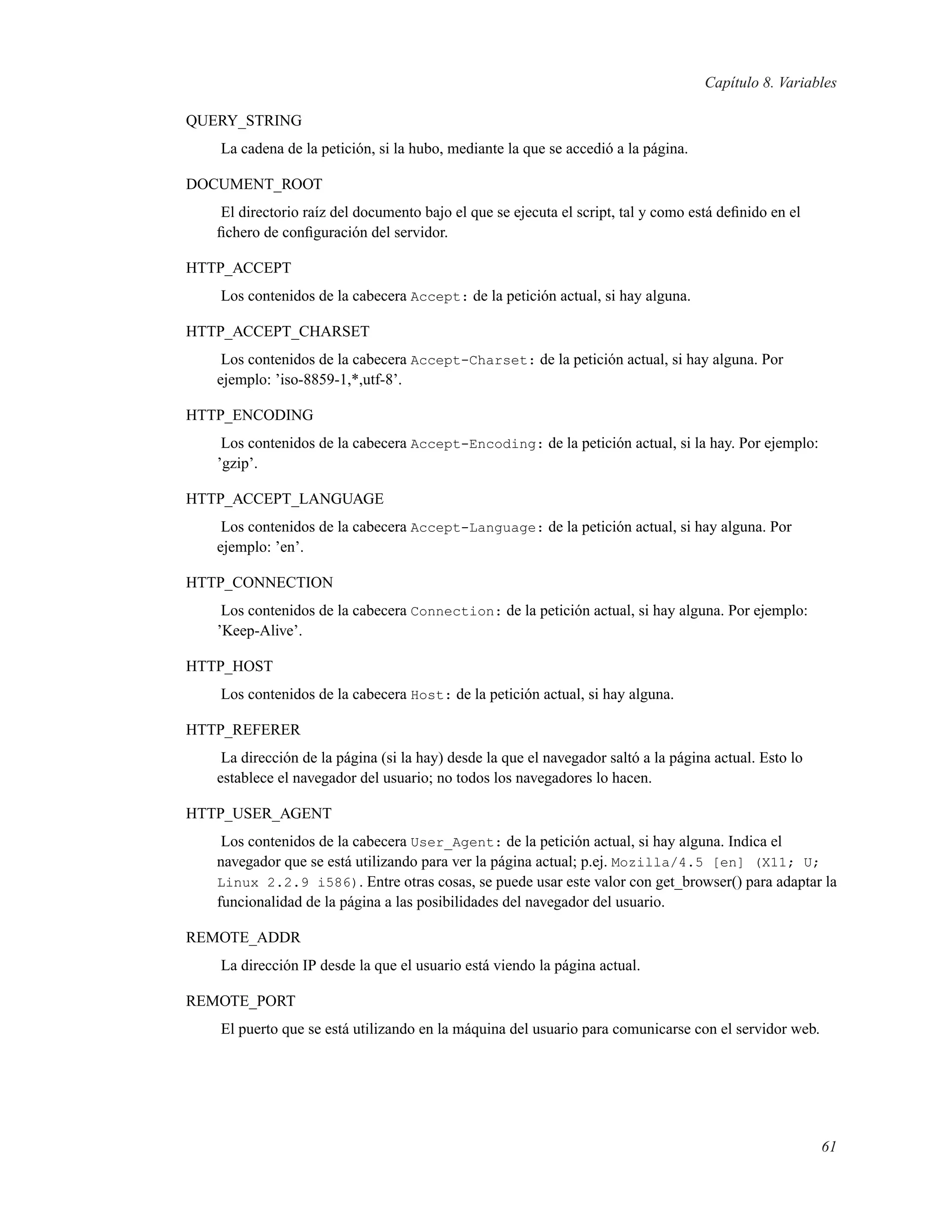 Capítulo 8. Variables
QUERY_STRING
La cadena de la petición, si la hubo, mediante la que se accedió a la página.
DOCUMENT_ROOT
El directorio raíz del documento bajo el que se ejecuta el script, tal y como está deﬁnido en el
ﬁchero de conﬁguración del servidor.
HTTP_ACCEPT
Los contenidos de la cabecera Accept: de la petición actual, si hay alguna.
HTTP_ACCEPT_CHARSET
Los contenidos de la cabecera Accept-Charset: de la petición actual, si hay alguna. Por
ejemplo: ’iso-8859-1,*,utf-8’.
HTTP_ENCODING
Los contenidos de la cabecera Accept-Encoding: de la petición actual, si la hay. Por ejemplo:
’gzip’.
HTTP_ACCEPT_LANGUAGE
Los contenidos de la cabecera Accept-Language: de la petición actual, si hay alguna. Por
ejemplo: ’en’.
HTTP_CONNECTION
Los contenidos de la cabecera Connection: de la petición actual, si hay alguna. Por ejemplo:
’Keep-Alive’.
HTTP_HOST
Los contenidos de la cabecera Host: de la petición actual, si hay alguna.
HTTP_REFERER
La dirección de la página (si la hay) desde la que el navegador saltó a la página actual. Esto lo
establece el navegador del usuario; no todos los navegadores lo hacen.
HTTP_USER_AGENT
Los contenidos de la cabecera User_Agent: de la petición actual, si hay alguna. Indica el
navegador que se está utilizando para ver la página actual; p.ej. Mozilla/4.5 [en] (X11; U;
Linux 2.2.9 i586). Entre otras cosas, se puede usar este valor con get_browser() para adaptar la
funcionalidad de la página a las posibilidades del navegador del usuario.
REMOTE_ADDR
La dirección IP desde la que el usuario está viendo la página actual.
REMOTE_PORT
El puerto que se está utilizando en la máquina del usuario para comunicarse con el servidor web.
61
 
