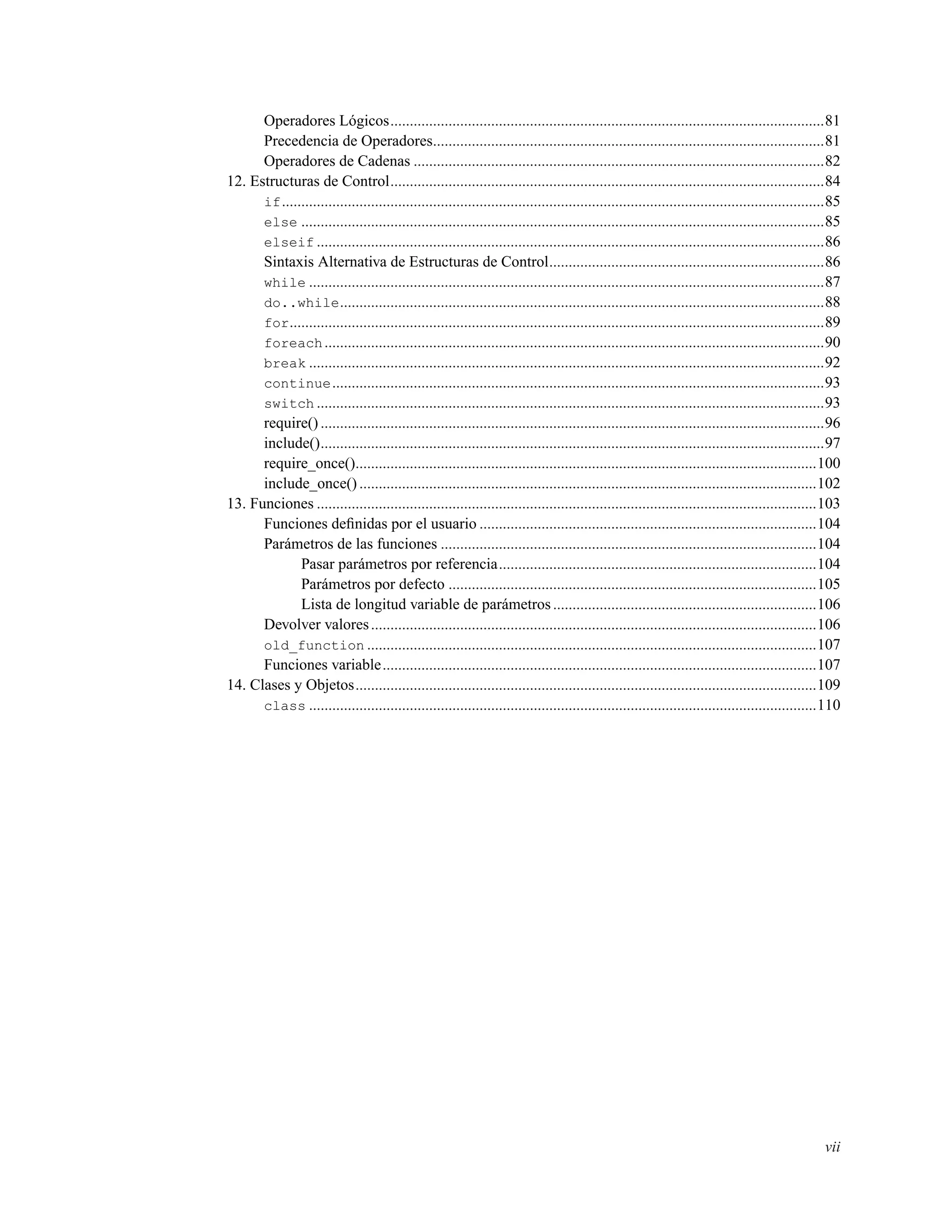Operadores Lógicos................................................................................................................81
Precedencia de Operadores.....................................................................................................81
Operadores de Cadenas ..........................................................................................................82
12. Estructuras de Control................................................................................................................84
if............................................................................................................................................85
else .......................................................................................................................................85
elseif ...................................................................................................................................86
Sintaxis Alternativa de Estructuras de Control.......................................................................86
while .....................................................................................................................................87
do..while.............................................................................................................................88
for..........................................................................................................................................89
foreach.................................................................................................................................90
break .....................................................................................................................................92
continue...............................................................................................................................93
switch ...................................................................................................................................93
require() ..................................................................................................................................96
include()..................................................................................................................................97
require_once().......................................................................................................................100
include_once() ......................................................................................................................102
13. Funciones .................................................................................................................................103
Funciones deﬁnidas por el usuario .......................................................................................104
Parámetros de las funciones .................................................................................................104
Pasar parámetros por referencia..................................................................................104
Parámetros por defecto ...............................................................................................105
Lista de longitud variable de parámetros....................................................................106
Devolver valores...................................................................................................................106
old_function ....................................................................................................................107
Funciones variable................................................................................................................107
14. Clases y Objetos.......................................................................................................................109
class ...................................................................................................................................110
vii
 