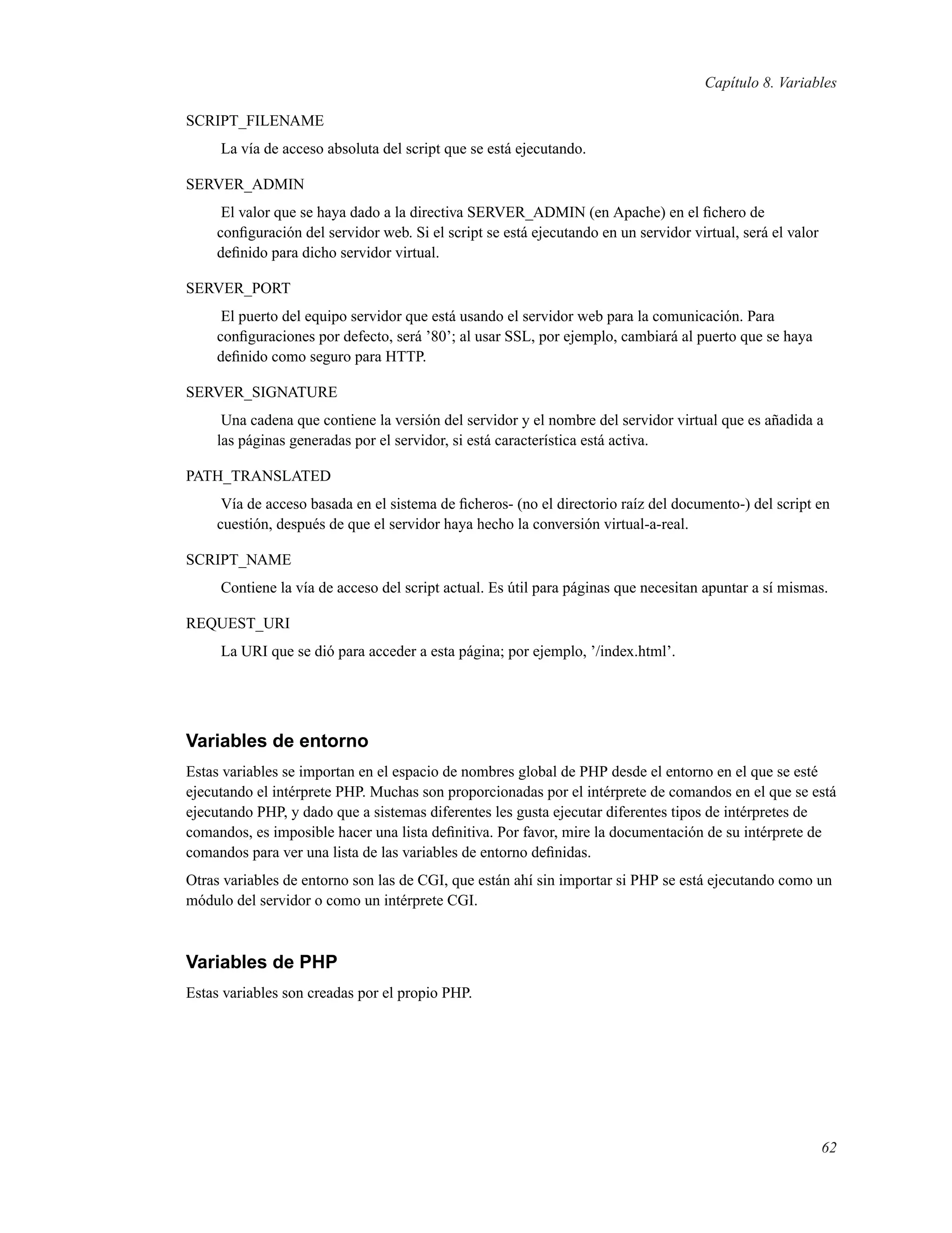 Capítulo 8. Variables
SCRIPT_FILENAME
La vía de acceso absoluta del script que se está ejecutando.
SERVER_ADMIN
El valor que se haya dado a la directiva SERVER_ADMIN (en Apache) en el ﬁchero de
conﬁguración del servidor web. Si el script se está ejecutando en un servidor virtual, será el valor
deﬁnido para dicho servidor virtual.
SERVER_PORT
El puerto del equipo servidor que está usando el servidor web para la comunicación. Para
conﬁguraciones por defecto, será ’80’; al usar SSL, por ejemplo, cambiará al puerto que se haya
deﬁnido como seguro para HTTP.
SERVER_SIGNATURE
Una cadena que contiene la versión del servidor y el nombre del servidor virtual que es añadida a
las páginas generadas por el servidor, si está característica está activa.
PATH_TRANSLATED
Vía de acceso basada en el sistema de ﬁcheros- (no el directorio raíz del documento-) del script en
cuestión, después de que el servidor haya hecho la conversión virtual-a-real.
SCRIPT_NAME
Contiene la vía de acceso del script actual. Es útil para páginas que necesitan apuntar a sí mismas.
REQUEST_URI
La URI que se dió para acceder a esta página; por ejemplo, ’/index.html’.
Variables de entorno
Estas variables se importan en el espacio de nombres global de PHP desde el entorno en el que se esté
ejecutando el intérprete PHP. Muchas son proporcionadas por el intérprete de comandos en el que se está
ejecutando PHP, y dado que a sistemas diferentes les gusta ejecutar diferentes tipos de intérpretes de
comandos, es imposible hacer una lista deﬁnitiva. Por favor, mire la documentación de su intérprete de
comandos para ver una lista de las variables de entorno deﬁnidas.
Otras variables de entorno son las de CGI, que están ahí sin importar si PHP se está ejecutando como un
módulo del servidor o como un intérprete CGI.
Variables de PHP
Estas variables son creadas por el propio PHP.
62
 