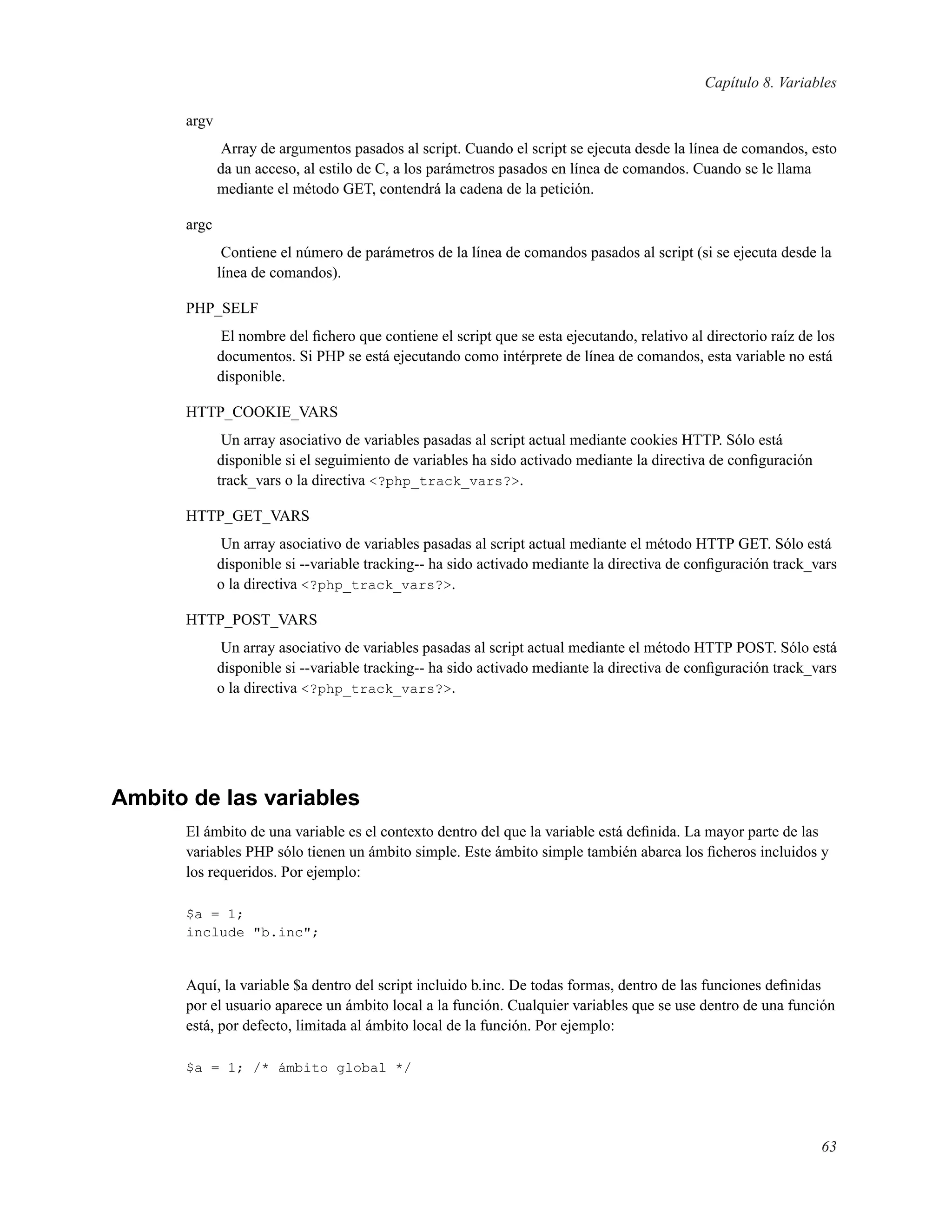 Capítulo 8. Variables
argv
Array de argumentos pasados al script. Cuando el script se ejecuta desde la línea de comandos, esto
da un acceso, al estilo de C, a los parámetros pasados en línea de comandos. Cuando se le llama
mediante el método GET, contendrá la cadena de la petición.
argc
Contiene el número de parámetros de la línea de comandos pasados al script (si se ejecuta desde la
línea de comandos).
PHP_SELF
El nombre del ﬁchero que contiene el script que se esta ejecutando, relativo al directorio raíz de los
documentos. Si PHP se está ejecutando como intérprete de línea de comandos, esta variable no está
disponible.
HTTP_COOKIE_VARS
Un array asociativo de variables pasadas al script actual mediante cookies HTTP. Sólo está
disponible si el seguimiento de variables ha sido activado mediante la directiva de conﬁguración
track_vars o la directiva <?php_track_vars?>.
HTTP_GET_VARS
Un array asociativo de variables pasadas al script actual mediante el método HTTP GET. Sólo está
disponible si --variable tracking-- ha sido activado mediante la directiva de conﬁguración track_vars
o la directiva <?php_track_vars?>.
HTTP_POST_VARS
Un array asociativo de variables pasadas al script actual mediante el método HTTP POST. Sólo está
disponible si --variable tracking-- ha sido activado mediante la directiva de conﬁguración track_vars
o la directiva <?php_track_vars?>.
Ambito de las variables
El ámbito de una variable es el contexto dentro del que la variable está deﬁnida. La mayor parte de las
variables PHP sólo tienen un ámbito simple. Este ámbito simple también abarca los ﬁcheros incluidos y
los requeridos. Por ejemplo:
$a = 1;
include "b.inc";
Aquí, la variable $a dentro del script incluido b.inc. De todas formas, dentro de las funciones deﬁnidas
por el usuario aparece un ámbito local a la función. Cualquier variables que se use dentro de una función
está, por defecto, limitada al ámbito local de la función. Por ejemplo:
$a = 1; /* ámbito global */
63
 