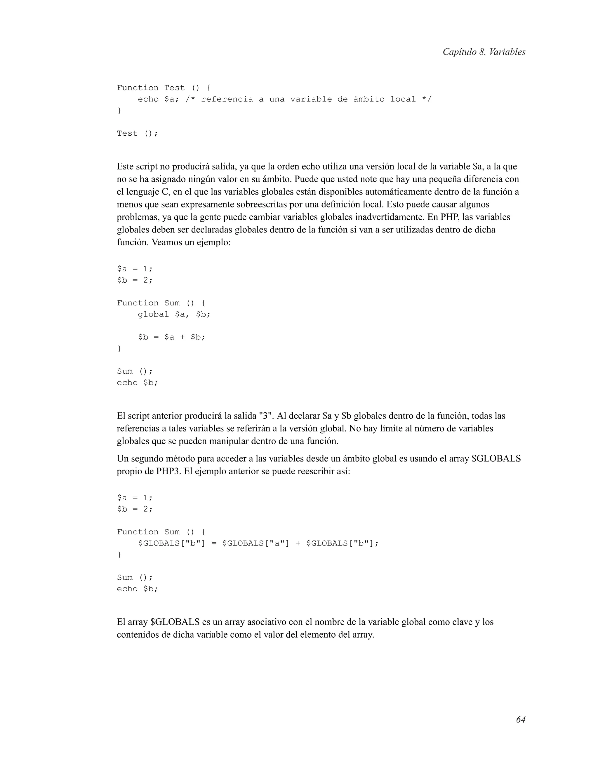 Capítulo 8. Variables
Function Test () {
echo $a; /* referencia a una variable de ámbito local */
}
Test ();
Este script no producirá salida, ya que la orden echo utiliza una versión local de la variable $a, a la que
no se ha asignado ningún valor en su ámbito. Puede que usted note que hay una pequeña diferencia con
el lenguaje C, en el que las variables globales están disponibles automáticamente dentro de la función a
menos que sean expresamente sobreescritas por una deﬁnición local. Esto puede causar algunos
problemas, ya que la gente puede cambiar variables globales inadvertidamente. En PHP, las variables
globales deben ser declaradas globales dentro de la función si van a ser utilizadas dentro de dicha
función. Veamos un ejemplo:
$a = 1;
$b = 2;
Function Sum () {
global $a, $b;
$b = $a + $b;
}
Sum ();
echo $b;
El script anterior producirá la salida "3". Al declarar $a y $b globales dentro de la función, todas las
referencias a tales variables se referirán a la versión global. No hay límite al número de variables
globales que se pueden manipular dentro de una función.
Un segundo método para acceder a las variables desde un ámbito global es usando el array $GLOBALS
propio de PHP3. El ejemplo anterior se puede reescribir así:
$a = 1;
$b = 2;
Function Sum () {
$GLOBALS["b"] = $GLOBALS["a"] + $GLOBALS["b"];
}
Sum ();
echo $b;
El array $GLOBALS es un array asociativo con el nombre de la variable global como clave y los
contenidos de dicha variable como el valor del elemento del array.
64
 