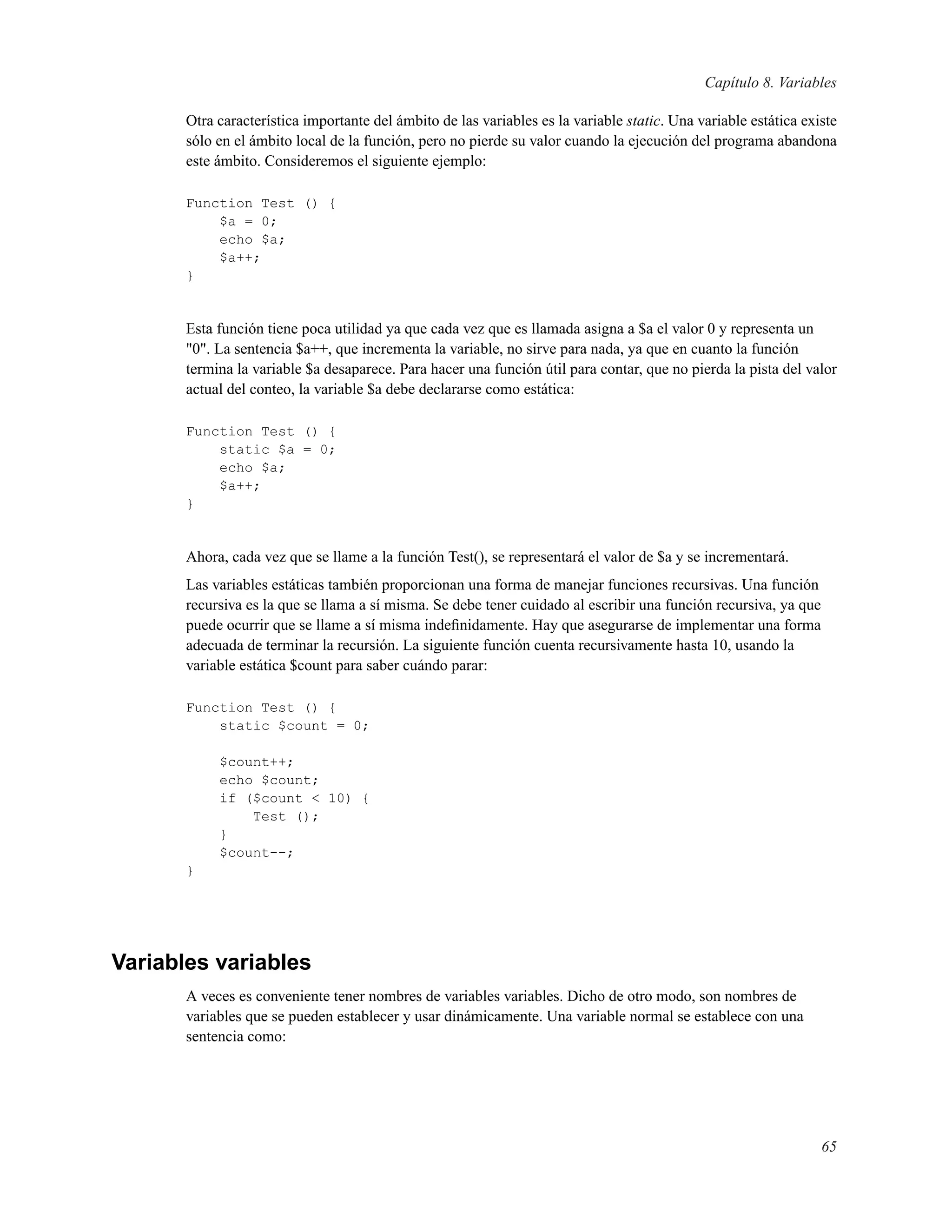Capítulo 8. Variables
Otra característica importante del ámbito de las variables es la variable static. Una variable estática existe
sólo en el ámbito local de la función, pero no pierde su valor cuando la ejecución del programa abandona
este ámbito. Consideremos el siguiente ejemplo:
Function Test () {
$a = 0;
echo $a;
$a++;
}
Esta función tiene poca utilidad ya que cada vez que es llamada asigna a $a el valor 0 y representa un
"0". La sentencia $a++, que incrementa la variable, no sirve para nada, ya que en cuanto la función
termina la variable $a desaparece. Para hacer una función útil para contar, que no pierda la pista del valor
actual del conteo, la variable $a debe declararse como estática:
Function Test () {
static $a = 0;
echo $a;
$a++;
}
Ahora, cada vez que se llame a la función Test(), se representará el valor de $a y se incrementará.
Las variables estáticas también proporcionan una forma de manejar funciones recursivas. Una función
recursiva es la que se llama a sí misma. Se debe tener cuidado al escribir una función recursiva, ya que
puede ocurrir que se llame a sí misma indeﬁnidamente. Hay que asegurarse de implementar una forma
adecuada de terminar la recursión. La siguiente función cuenta recursivamente hasta 10, usando la
variable estática $count para saber cuándo parar:
Function Test () {
static $count = 0;
$count++;
echo $count;
if ($count < 10) {
Test ();
}
$count--;
}
Variables variables
A veces es conveniente tener nombres de variables variables. Dicho de otro modo, son nombres de
variables que se pueden establecer y usar dinámicamente. Una variable normal se establece con una
sentencia como:
65
 