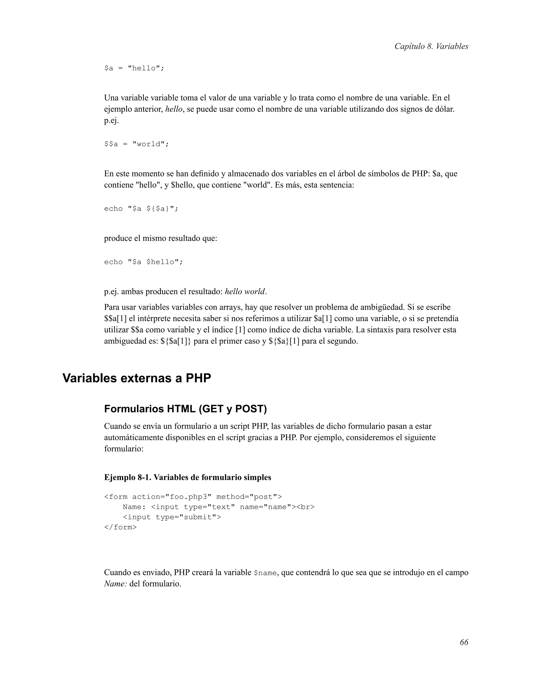 Capítulo 8. Variables
$a = "hello";
Una variable variable toma el valor de una variable y lo trata como el nombre de una variable. En el
ejemplo anterior, hello, se puede usar como el nombre de una variable utilizando dos signos de dólar.
p.ej.
$$a = "world";
En este momento se han deﬁnido y almacenado dos variables en el árbol de símbolos de PHP: $a, que
contiene "hello", y $hello, que contiene "world". Es más, esta sentencia:
echo "$a ${$a}";
produce el mismo resultado que:
echo "$a $hello";
p.ej. ambas producen el resultado: hello world.
Para usar variables variables con arrays, hay que resolver un problema de ambigüedad. Si se escribe
$$a[1] el intérprete necesita saber si nos referimos a utilizar $a[1] como una variable, o si se pretendía
utilizar $$a como variable y el índice [1] como índice de dicha variable. La sintaxis para resolver esta
ambiguedad es: ${$a[1]} para el primer caso y ${$a}[1] para el segundo.
Variables externas a PHP
Formularios HTML (GET y POST)
Cuando se envía un formulario a un script PHP, las variables de dicho formulario pasan a estar
automáticamente disponibles en el script gracias a PHP. Por ejemplo, consideremos el siguiente
formulario:
Ejemplo 8-1. Variables de formulario simples
<form action="foo.php3" method="post">
Name: <input type="text" name="name"><br>
<input type="submit">
</form>
Cuando es enviado, PHP creará la variable $name, que contendrá lo que sea que se introdujo en el campo
Name: del formulario.
66
 
