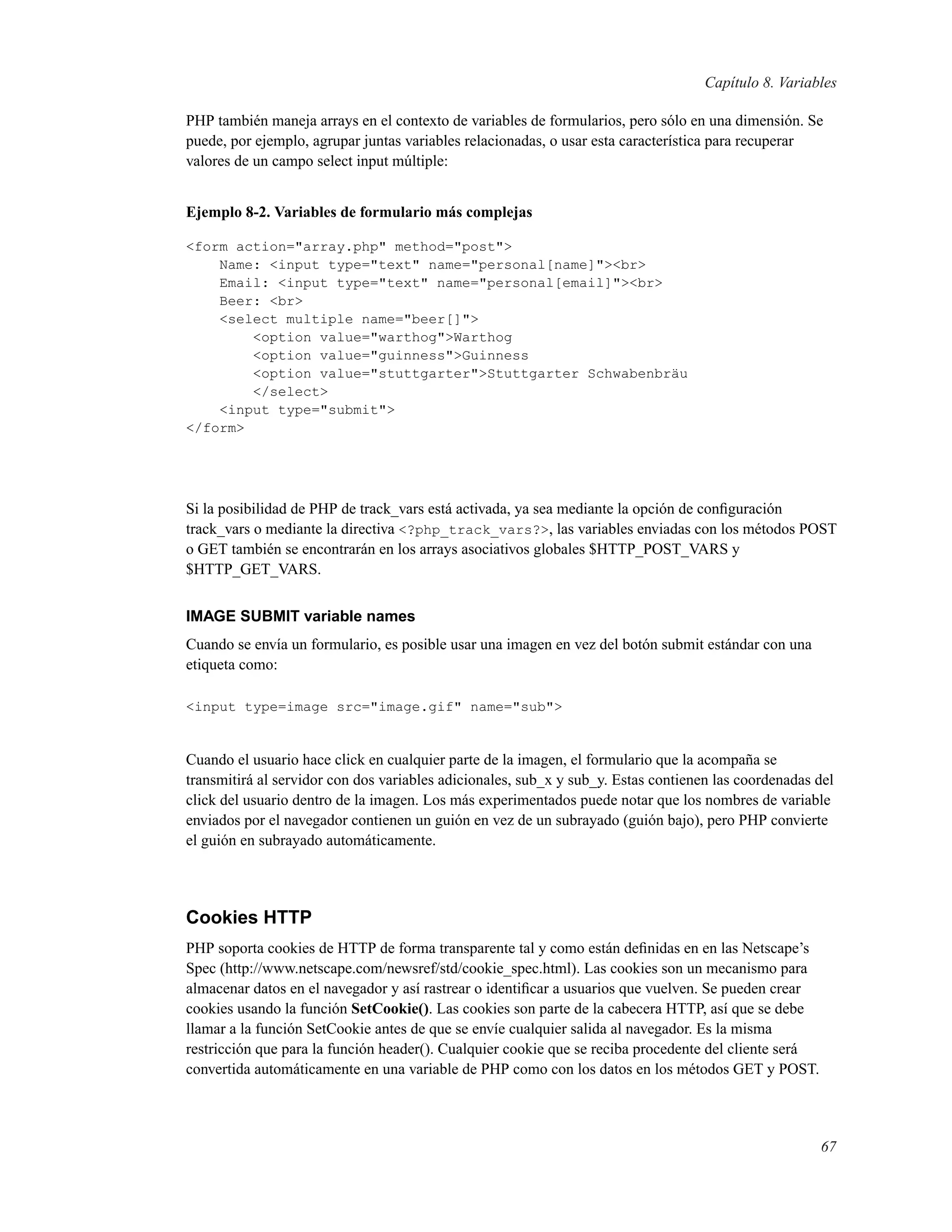 Capítulo 8. Variables
PHP también maneja arrays en el contexto de variables de formularios, pero sólo en una dimensión. Se
puede, por ejemplo, agrupar juntas variables relacionadas, o usar esta característica para recuperar
valores de un campo select input múltiple:
Ejemplo 8-2. Variables de formulario más complejas
<form action="array.php" method="post">
Name: <input type="text" name="personal[name]"><br>
Email: <input type="text" name="personal[email]"><br>
Beer: <br>
<select multiple name="beer[]">
<option value="warthog">Warthog
<option value="guinness">Guinness
<option value="stuttgarter">Stuttgarter Schwabenbräu
</select>
<input type="submit">
</form>
Si la posibilidad de PHP de track_vars está activada, ya sea mediante la opción de conﬁguración
track_vars o mediante la directiva <?php_track_vars?>, las variables enviadas con los métodos POST
o GET también se encontrarán en los arrays asociativos globales $HTTP_POST_VARS y
$HTTP_GET_VARS.
IMAGE SUBMIT variable names
Cuando se envía un formulario, es posible usar una imagen en vez del botón submit estándar con una
etiqueta como:
<input type=image src="image.gif" name="sub">
Cuando el usuario hace click en cualquier parte de la imagen, el formulario que la acompaña se
transmitirá al servidor con dos variables adicionales, sub_x y sub_y. Estas contienen las coordenadas del
click del usuario dentro de la imagen. Los más experimentados puede notar que los nombres de variable
enviados por el navegador contienen un guión en vez de un subrayado (guión bajo), pero PHP convierte
el guión en subrayado automáticamente.
Cookies HTTP
PHP soporta cookies de HTTP de forma transparente tal y como están deﬁnidas en en las Netscape’s
Spec (http://www.netscape.com/newsref/std/cookie_spec.html). Las cookies son un mecanismo para
almacenar datos en el navegador y así rastrear o identiﬁcar a usuarios que vuelven. Se pueden crear
cookies usando la función SetCookie(). Las cookies son parte de la cabecera HTTP, así que se debe
llamar a la función SetCookie antes de que se envíe cualquier salida al navegador. Es la misma
restricción que para la función header(). Cualquier cookie que se reciba procedente del cliente será
convertida automáticamente en una variable de PHP como con los datos en los métodos GET y POST.
67
 