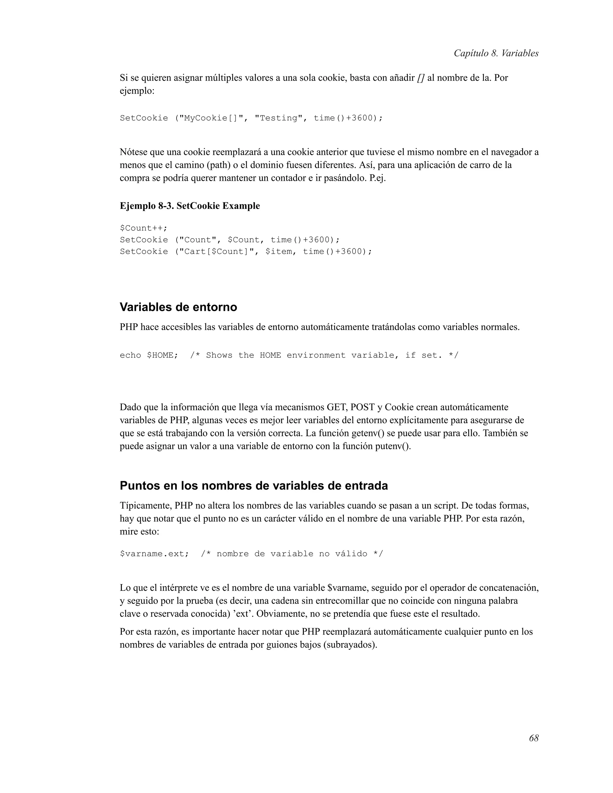 Capítulo 8. Variables
Si se quieren asignar múltiples valores a una sola cookie, basta con añadir [] al nombre de la. Por
ejemplo:
SetCookie ("MyCookie[]", "Testing", time()+3600);
Nótese que una cookie reemplazará a una cookie anterior que tuviese el mismo nombre en el navegador a
menos que el camino (path) o el dominio fuesen diferentes. Así, para una aplicación de carro de la
compra se podría querer mantener un contador e ir pasándolo. P.ej.
Ejemplo 8-3. SetCookie Example
$Count++;
SetCookie ("Count", $Count, time()+3600);
SetCookie ("Cart[$Count]", $item, time()+3600);
Variables de entorno
PHP hace accesibles las variables de entorno automáticamente tratándolas como variables normales.
echo $HOME; /* Shows the HOME environment variable, if set. */
Dado que la información que llega vía mecanismos GET, POST y Cookie crean automáticamente
variables de PHP, algunas veces es mejor leer variables del entorno explícitamente para asegurarse de
que se está trabajando con la versión correcta. La función getenv() se puede usar para ello. También se
puede asignar un valor a una variable de entorno con la función putenv().
Puntos en los nombres de variables de entrada
Típicamente, PHP no altera los nombres de las variables cuando se pasan a un script. De todas formas,
hay que notar que el punto no es un carácter válido en el nombre de una variable PHP. Por esta razón,
mire esto:
$varname.ext; /* nombre de variable no válido */
Lo que el intérprete ve es el nombre de una variable $varname, seguido por el operador de concatenación,
y seguido por la prueba (es decir, una cadena sin entrecomillar que no coincide con ninguna palabra
clave o reservada conocida) ’ext’. Obviamente, no se pretendía que fuese este el resultado.
Por esta razón, es importante hacer notar que PHP reemplazará automáticamente cualquier punto en los
nombres de variables de entrada por guiones bajos (subrayados).
68
 