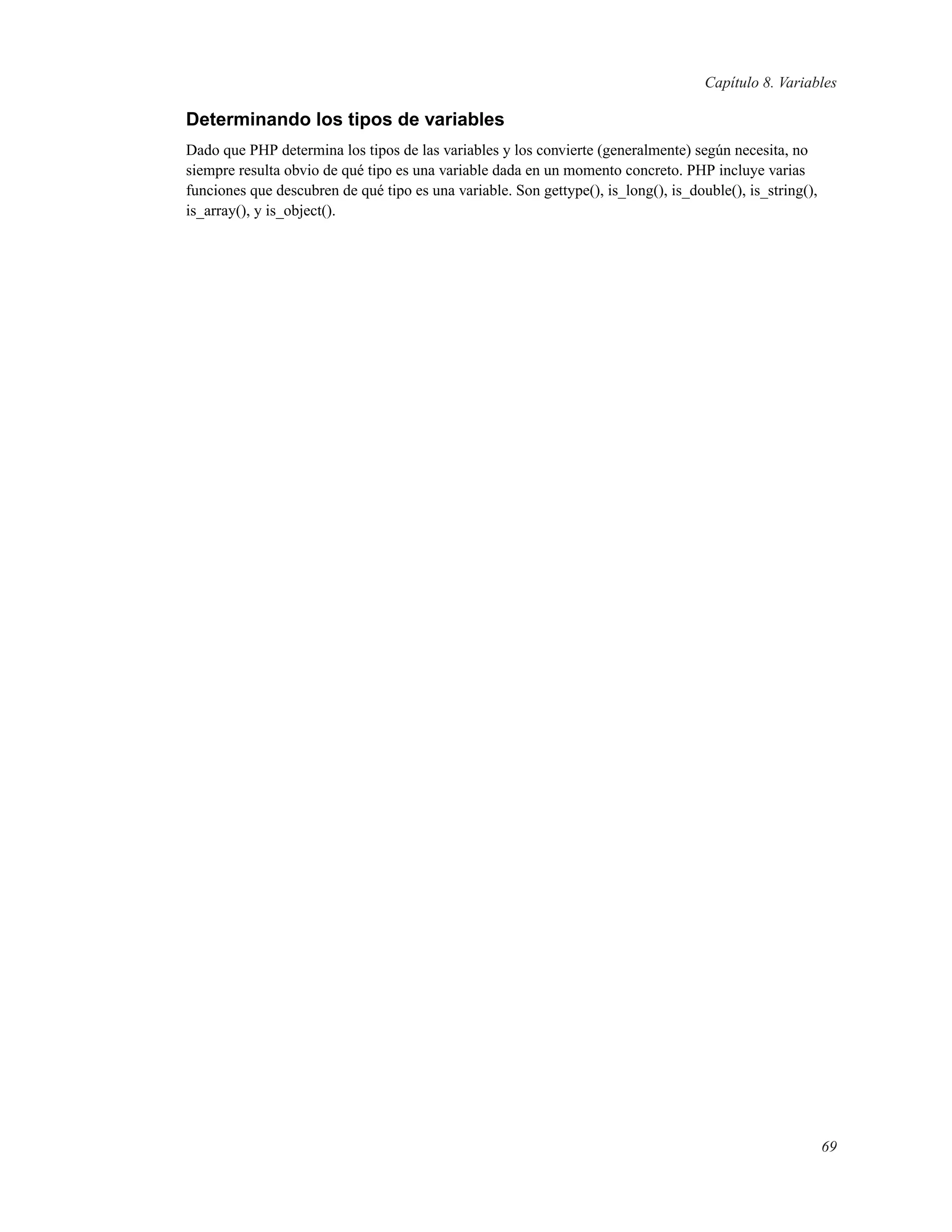 Capítulo 8. Variables
Determinando los tipos de variables
Dado que PHP determina los tipos de las variables y los convierte (generalmente) según necesita, no
siempre resulta obvio de qué tipo es una variable dada en un momento concreto. PHP incluye varias
funciones que descubren de qué tipo es una variable. Son gettype(), is_long(), is_double(), is_string(),
is_array(), y is_object().
69
 