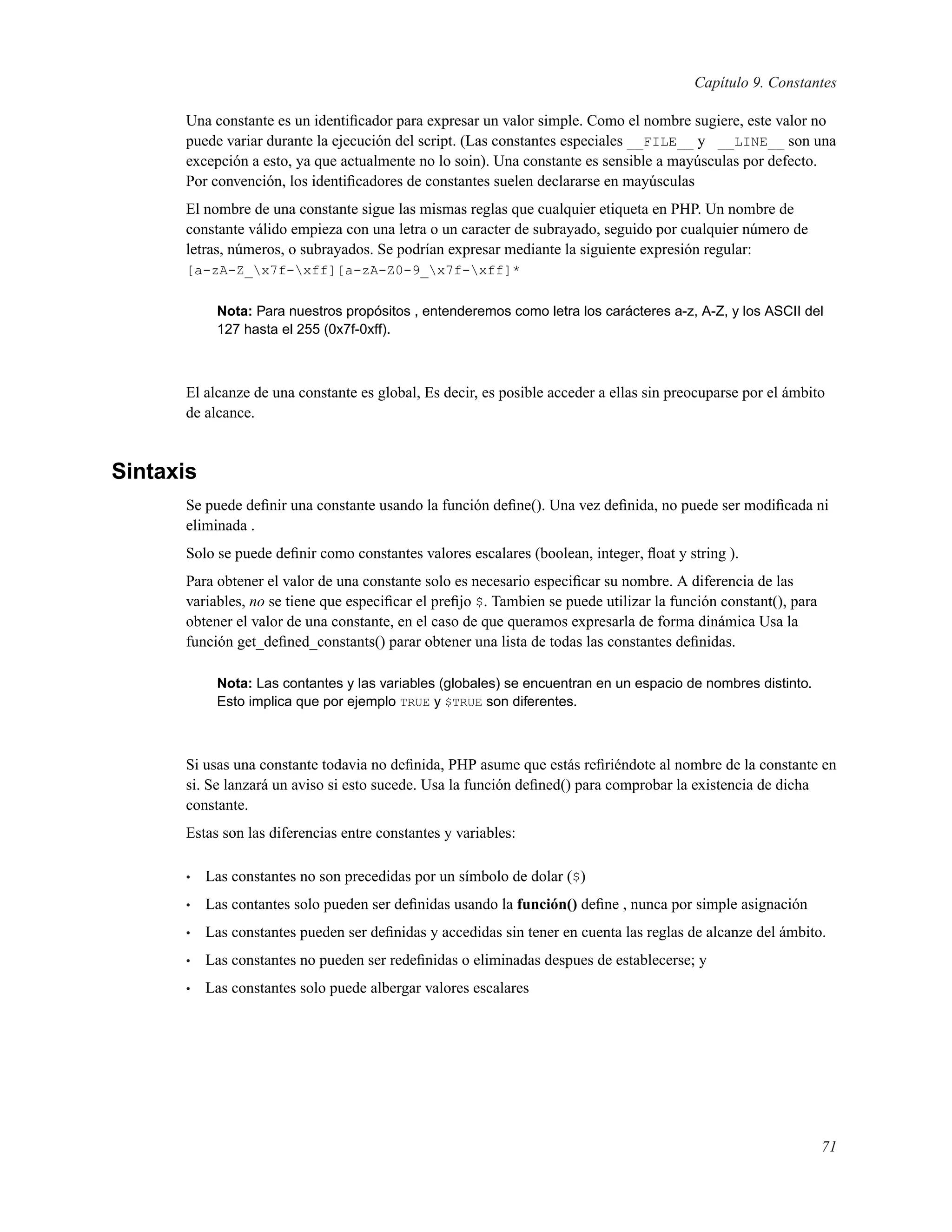 Capítulo 9. Constantes
Una constante es un identiﬁcador para expresar un valor simple. Como el nombre sugiere, este valor no
puede variar durante la ejecución del script. (Las constantes especiales __FILE__ y __LINE__ son una
excepción a esto, ya que actualmente no lo soin). Una constante es sensible a mayúsculas por defecto.
Por convención, los identiﬁcadores de constantes suelen declararse en mayúsculas
El nombre de una constante sigue las mismas reglas que cualquier etiqueta en PHP. Un nombre de
constante válido empieza con una letra o un caracter de subrayado, seguido por cualquier número de
letras, números, o subrayados. Se podrían expresar mediante la siguiente expresión regular:
[a-zA-Z_x7f-xff][a-zA-Z0-9_x7f-xff]*
Nota: Para nuestros propósitos , entenderemos como letra los carácteres a-z, A-Z, y los ASCII del
127 hasta el 255 (0x7f-0xff).
El alcanze de una constante es global, Es decir, es posible acceder a ellas sin preocuparse por el ámbito
de alcance.
Sintaxis
Se puede deﬁnir una constante usando la función deﬁne(). Una vez deﬁnida, no puede ser modiﬁcada ni
eliminada .
Solo se puede deﬁnir como constantes valores escalares (boolean, integer, ﬂoat y string ).
Para obtener el valor de una constante solo es necesario especiﬁcar su nombre. A diferencia de las
variables, no se tiene que especiﬁcar el preﬁjo $. Tambien se puede utilizar la función constant(), para
obtener el valor de una constante, en el caso de que queramos expresarla de forma dinámica Usa la
función get_deﬁned_constants() parar obtener una lista de todas las constantes deﬁnidas.
Nota: Las contantes y las variables (globales) se encuentran en un espacio de nombres distinto.
Esto implica que por ejemplo TRUE y $TRUE son diferentes.
Si usas una constante todavia no deﬁnida, PHP asume que estás reﬁriéndote al nombre de la constante en
si. Se lanzará un aviso si esto sucede. Usa la función deﬁned() para comprobar la existencia de dicha
constante.
Estas son las diferencias entre constantes y variables:
• Las constantes no son precedidas por un símbolo de dolar ($)
• Las contantes solo pueden ser deﬁnidas usando la función() deﬁne , nunca por simple asignación
• Las constantes pueden ser deﬁnidas y accedidas sin tener en cuenta las reglas de alcanze del ámbito.
• Las constantes no pueden ser redeﬁnidas o eliminadas despues de establecerse; y
• Las constantes solo puede albergar valores escalares
71
 
