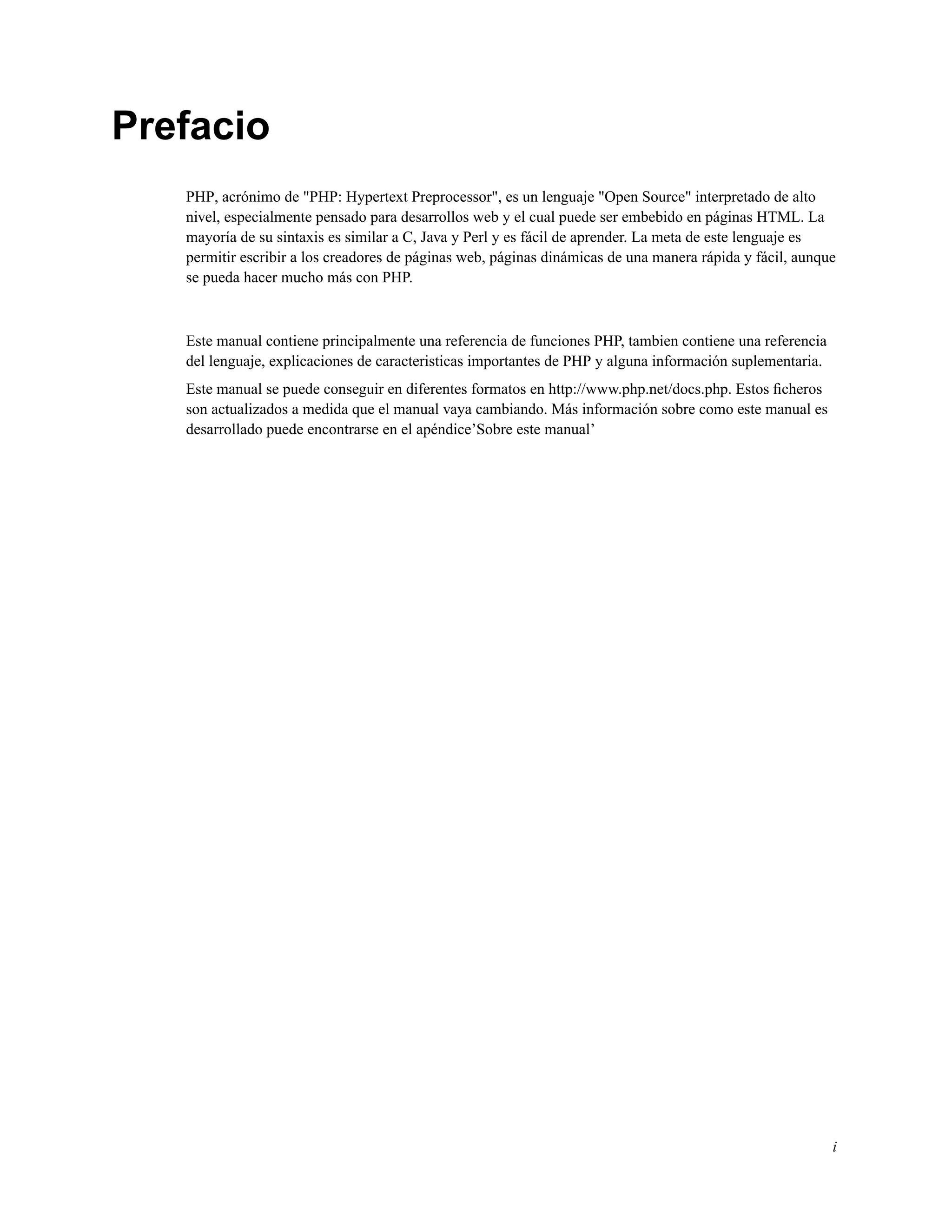 Prefacio
PHP, acrónimo de "PHP: Hypertext Preprocessor", es un lenguaje "Open Source" interpretado de alto
nivel, especialmente pensado para desarrollos web y el cual puede ser embebido en páginas HTML. La
mayoría de su sintaxis es similar a C, Java y Perl y es fácil de aprender. La meta de este lenguaje es
permitir escribir a los creadores de páginas web, páginas dinámicas de una manera rápida y fácil, aunque
se pueda hacer mucho más con PHP.
Este manual contiene principalmente una referencia de funciones PHP, tambien contiene una referencia
del lenguaje, explicaciones de caracteristicas importantes de PHP y alguna información suplementaria.
Este manual se puede conseguir en diferentes formatos en http://www.php.net/docs.php. Estos ﬁcheros
son actualizados a medida que el manual vaya cambiando. Más información sobre como este manual es
desarrollado puede encontrarse en el apéndice’Sobre este manual’
i
 