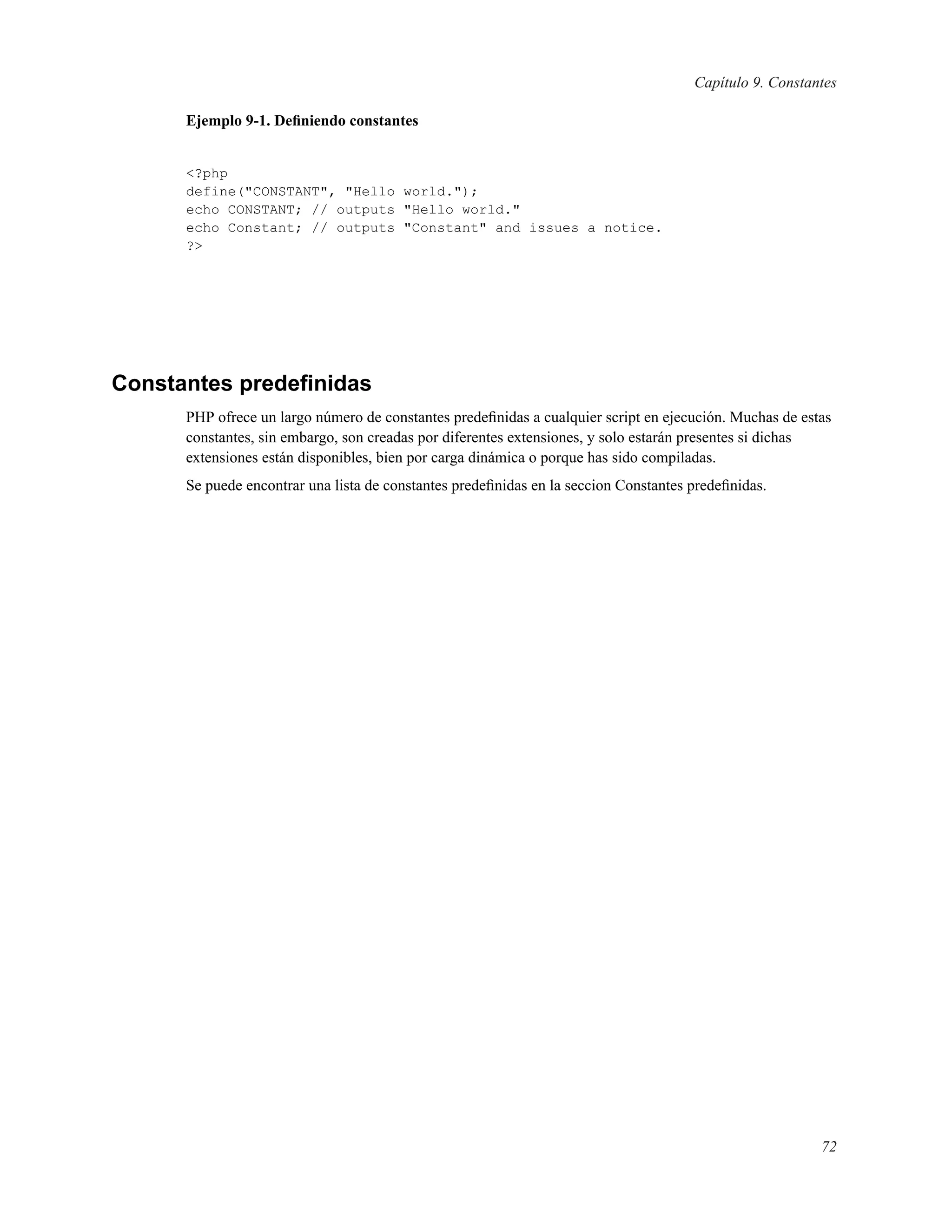 Capítulo 9. Constantes
Ejemplo 9-1. Deﬁniendo constantes
<?php
define("CONSTANT", "Hello world.");
echo CONSTANT; // outputs "Hello world."
echo Constant; // outputs "Constant" and issues a notice.
?>
Constantes predeﬁnidas
PHP ofrece un largo número de constantes predeﬁnidas a cualquier script en ejecución. Muchas de estas
constantes, sin embargo, son creadas por diferentes extensiones, y solo estarán presentes si dichas
extensiones están disponibles, bien por carga dinámica o porque has sido compiladas.
Se puede encontrar una lista de constantes predeﬁnidas en la seccion Constantes predeﬁnidas.
72
 