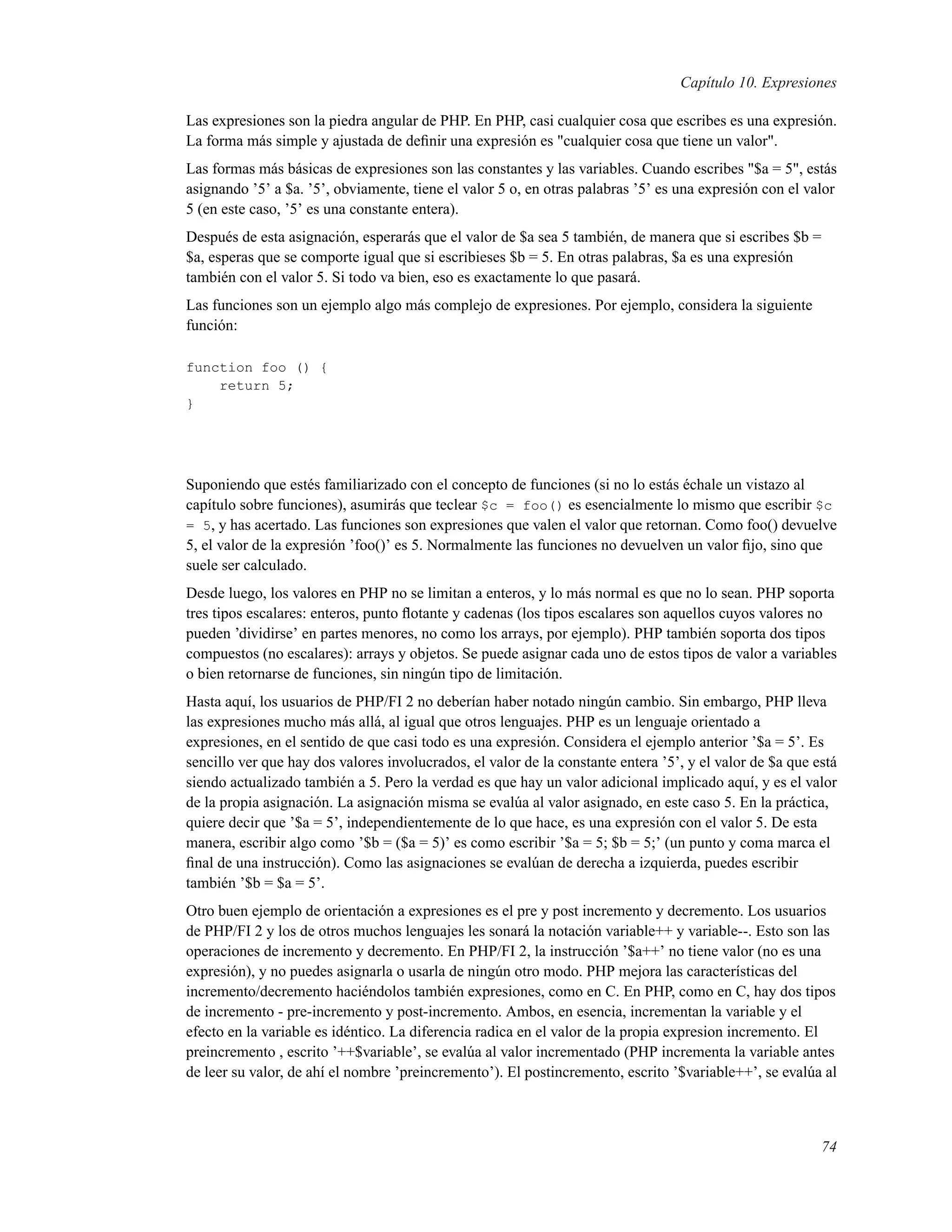 Capítulo 10. Expresiones
Las expresiones son la piedra angular de PHP. En PHP, casi cualquier cosa que escribes es una expresión.
La forma más simple y ajustada de deﬁnir una expresión es "cualquier cosa que tiene un valor".
Las formas más básicas de expresiones son las constantes y las variables. Cuando escribes "$a = 5", estás
asignando ’5’ a $a. ’5’, obviamente, tiene el valor 5 o, en otras palabras ’5’ es una expresión con el valor
5 (en este caso, ’5’ es una constante entera).
Después de esta asignación, esperarás que el valor de $a sea 5 también, de manera que si escribes $b =
$a, esperas que se comporte igual que si escribieses $b = 5. En otras palabras, $a es una expresión
también con el valor 5. Si todo va bien, eso es exactamente lo que pasará.
Las funciones son un ejemplo algo más complejo de expresiones. Por ejemplo, considera la siguiente
función:
function foo () {
return 5;
}
Suponiendo que estés familiarizado con el concepto de funciones (si no lo estás échale un vistazo al
capítulo sobre funciones), asumirás que teclear $c = foo() es esencialmente lo mismo que escribir $c
= 5, y has acertado. Las funciones son expresiones que valen el valor que retornan. Como foo() devuelve
5, el valor de la expresión ’foo()’ es 5. Normalmente las funciones no devuelven un valor ﬁjo, sino que
suele ser calculado.
Desde luego, los valores en PHP no se limitan a enteros, y lo más normal es que no lo sean. PHP soporta
tres tipos escalares: enteros, punto ﬂotante y cadenas (los tipos escalares son aquellos cuyos valores no
pueden ’dividirse’ en partes menores, no como los arrays, por ejemplo). PHP también soporta dos tipos
compuestos (no escalares): arrays y objetos. Se puede asignar cada uno de estos tipos de valor a variables
o bien retornarse de funciones, sin ningún tipo de limitación.
Hasta aquí, los usuarios de PHP/FI 2 no deberían haber notado ningún cambio. Sin embargo, PHP lleva
las expresiones mucho más allá, al igual que otros lenguajes. PHP es un lenguaje orientado a
expresiones, en el sentido de que casi todo es una expresión. Considera el ejemplo anterior ’$a = 5’. Es
sencillo ver que hay dos valores involucrados, el valor de la constante entera ’5’, y el valor de $a que está
siendo actualizado también a 5. Pero la verdad es que hay un valor adicional implicado aquí, y es el valor
de la propia asignación. La asignación misma se evalúa al valor asignado, en este caso 5. En la práctica,
quiere decir que ’$a = 5’, independientemente de lo que hace, es una expresión con el valor 5. De esta
manera, escribir algo como ’$b = ($a = 5)’ es como escribir ’$a = 5; $b = 5;’ (un punto y coma marca el
ﬁnal de una instrucción). Como las asignaciones se evalúan de derecha a izquierda, puedes escribir
también ’$b = $a = 5’.
Otro buen ejemplo de orientación a expresiones es el pre y post incremento y decremento. Los usuarios
de PHP/FI 2 y los de otros muchos lenguajes les sonará la notación variable++ y variable--. Esto son las
operaciones de incremento y decremento. En PHP/FI 2, la instrucción ’$a++’ no tiene valor (no es una
expresión), y no puedes asignarla o usarla de ningún otro modo. PHP mejora las características del
incremento/decremento haciéndolos también expresiones, como en C. En PHP, como en C, hay dos tipos
de incremento - pre-incremento y post-incremento. Ambos, en esencia, incrementan la variable y el
efecto en la variable es idéntico. La diferencia radica en el valor de la propia expresion incremento. El
preincremento , escrito ’++$variable’, se evalúa al valor incrementado (PHP incrementa la variable antes
de leer su valor, de ahí el nombre ’preincremento’). El postincremento, escrito ’$variable++’, se evalúa al
74
 