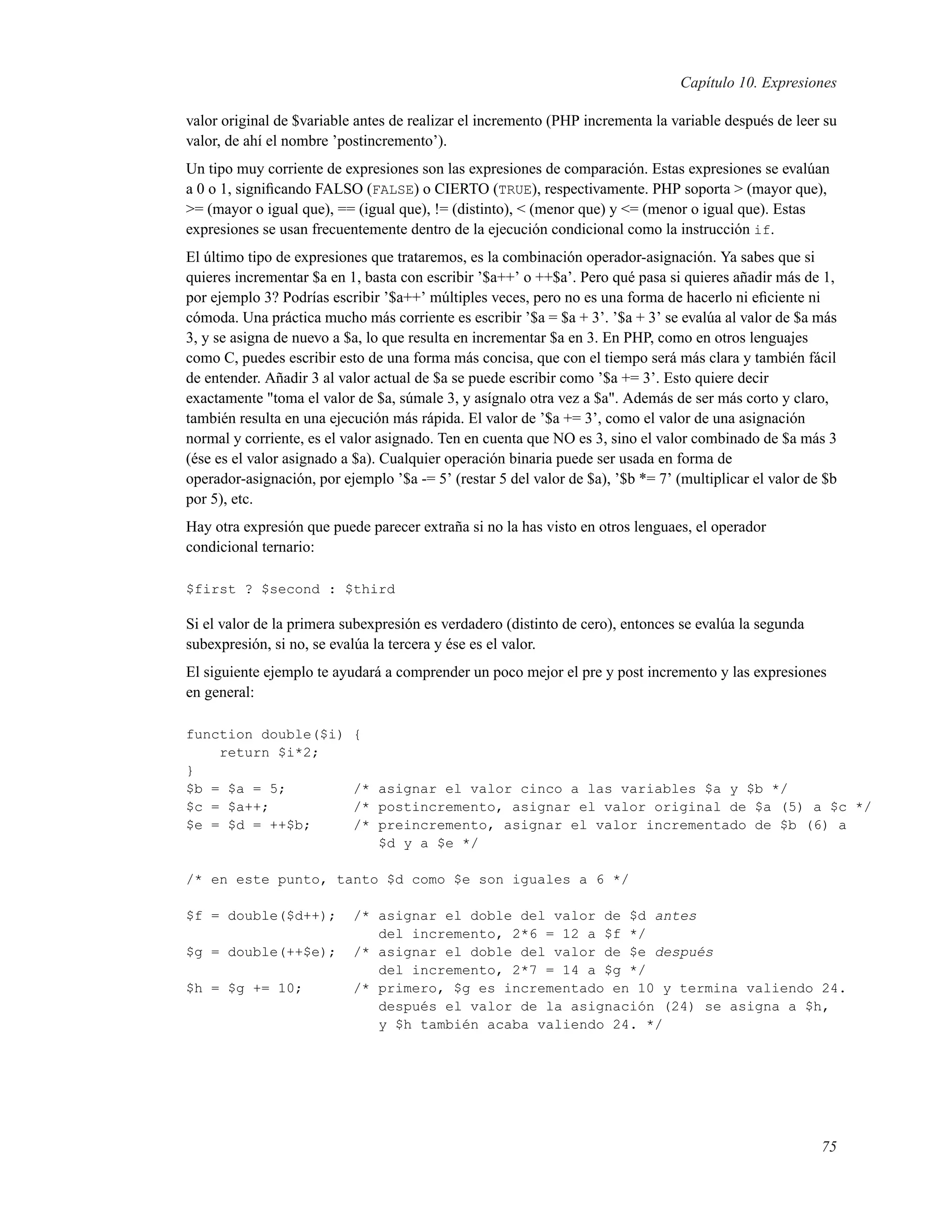 Capítulo 10. Expresiones
valor original de $variable antes de realizar el incremento (PHP incrementa la variable después de leer su
valor, de ahí el nombre ’postincremento’).
Un tipo muy corriente de expresiones son las expresiones de comparación. Estas expresiones se evalúan
a 0 o 1, signiﬁcando FALSO (FALSE) o CIERTO (TRUE), respectivamente. PHP soporta > (mayor que),
>= (mayor o igual que), == (igual que), != (distinto), < (menor que) y <= (menor o igual que). Estas
expresiones se usan frecuentemente dentro de la ejecución condicional como la instrucción if.
El último tipo de expresiones que trataremos, es la combinación operador-asignación. Ya sabes que si
quieres incrementar $a en 1, basta con escribir ’$a++’ o ++$a’. Pero qué pasa si quieres añadir más de 1,
por ejemplo 3? Podrías escribir ’$a++’ múltiples veces, pero no es una forma de hacerlo ni eﬁciente ni
cómoda. Una práctica mucho más corriente es escribir ’$a = $a + 3’. ’$a + 3’ se evalúa al valor de $a más
3, y se asigna de nuevo a $a, lo que resulta en incrementar $a en 3. En PHP, como en otros lenguajes
como C, puedes escribir esto de una forma más concisa, que con el tiempo será más clara y también fácil
de entender. Añadir 3 al valor actual de $a se puede escribir como ’$a += 3’. Esto quiere decir
exactamente "toma el valor de $a, súmale 3, y asígnalo otra vez a $a". Además de ser más corto y claro,
también resulta en una ejecución más rápida. El valor de ’$a += 3’, como el valor de una asignación
normal y corriente, es el valor asignado. Ten en cuenta que NO es 3, sino el valor combinado de $a más 3
(ése es el valor asignado a $a). Cualquier operación binaria puede ser usada en forma de
operador-asignación, por ejemplo ’$a -= 5’ (restar 5 del valor de $a), ’$b *= 7’ (multiplicar el valor de $b
por 5), etc.
Hay otra expresión que puede parecer extraña si no la has visto en otros lenguaes, el operador
condicional ternario:
$first ? $second : $third
Si el valor de la primera subexpresión es verdadero (distinto de cero), entonces se evalúa la segunda
subexpresión, si no, se evalúa la tercera y ése es el valor.
El siguiente ejemplo te ayudará a comprender un poco mejor el pre y post incremento y las expresiones
en general:
function double($i) {
return $i*2;
}
$b = $a = 5; /* asignar el valor cinco a las variables $a y $b */
$c = $a++; /* postincremento, asignar el valor original de $a (5) a $c */
$e = $d = ++$b; /* preincremento, asignar el valor incrementado de $b (6) a
$d y a $e */
/* en este punto, tanto $d como $e son iguales a 6 */
$f = double($d++); /* asignar el doble del valor de $d antes
del incremento, 2*6 = 12 a $f */
$g = double(++$e); /* asignar el doble del valor de $e después
del incremento, 2*7 = 14 a $g */
$h = $g += 10; /* primero, $g es incrementado en 10 y termina valiendo 24.
después el valor de la asignación (24) se asigna a $h,
y $h también acaba valiendo 24. */
75
 