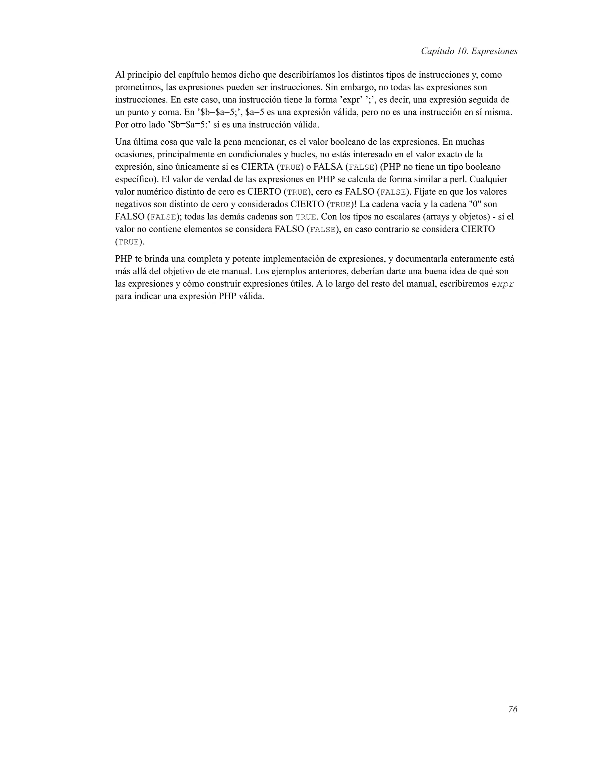 Capítulo 10. Expresiones
Al principio del capítulo hemos dicho que describiríamos los distintos tipos de instrucciones y, como
prometimos, las expresiones pueden ser instrucciones. Sin embargo, no todas las expresiones son
instrucciones. En este caso, una instrucción tiene la forma ’expr’ ’;’, es decir, una expresión seguida de
un punto y coma. En ’$b=$a=5;’, $a=5 es una expresión válida, pero no es una instrucción en sí misma.
Por otro lado ’$b=$a=5:’ sí es una instrucción válida.
Una última cosa que vale la pena mencionar, es el valor booleano de las expresiones. En muchas
ocasiones, principalmente en condicionales y bucles, no estás interesado en el valor exacto de la
expresión, sino únicamente si es CIERTA (TRUE) o FALSA (FALSE) (PHP no tiene un tipo booleano
especíﬁco). El valor de verdad de las expresiones en PHP se calcula de forma similar a perl. Cualquier
valor numérico distinto de cero es CIERTO (TRUE), cero es FALSO (FALSE). Fíjate en que los valores
negativos son distinto de cero y considerados CIERTO (TRUE)! La cadena vacía y la cadena "0" son
FALSO (FALSE); todas las demás cadenas son TRUE. Con los tipos no escalares (arrays y objetos) - si el
valor no contiene elementos se considera FALSO (FALSE), en caso contrario se considera CIERTO
(TRUE).
PHP te brinda una completa y potente implementación de expresiones, y documentarla enteramente está
más allá del objetivo de ete manual. Los ejemplos anteriores, deberían darte una buena idea de qué son
las expresiones y cómo construir expresiones útiles. A lo largo del resto del manual, escribiremos expr
para indicar una expresión PHP válida.
76
 