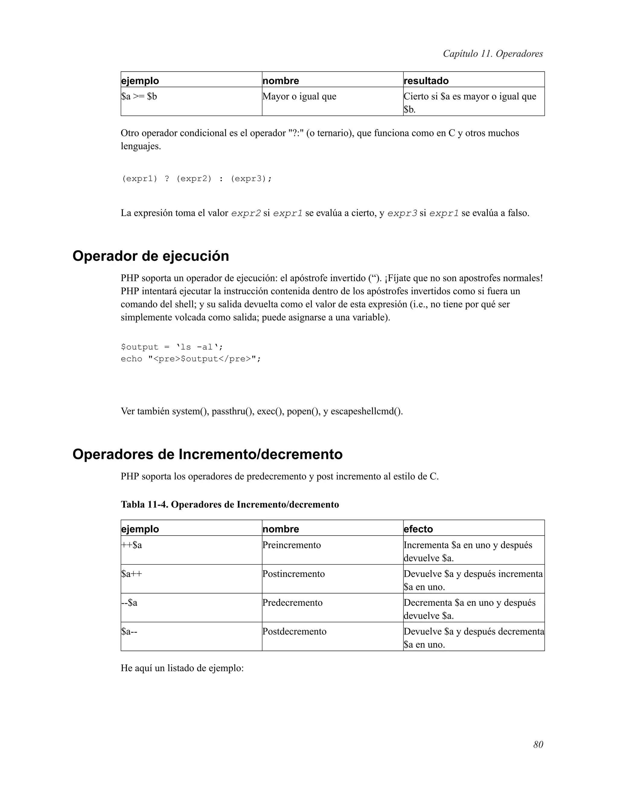 Capítulo 11. Operadores
ejemplo nombre resultado
$a >= $b Mayor o igual que Cierto si $a es mayor o igual que
$b.
Otro operador condicional es el operador "?:" (o ternario), que funciona como en C y otros muchos
lenguajes.
(expr1) ? (expr2) : (expr3);
La expresión toma el valor expr2 si expr1 se evalúa a cierto, y expr3 si expr1 se evalúa a falso.
Operador de ejecución
PHP soporta un operador de ejecución: el apóstrofe invertido (“). ¡Fíjate que no son apostrofes normales!
PHP intentará ejecutar la instrucción contenida dentro de los apóstrofes invertidos como si fuera un
comando del shell; y su salida devuelta como el valor de esta expresión (i.e., no tiene por qué ser
simplemente volcada como salida; puede asignarse a una variable).
$output = ‘ls -al‘;
echo "<pre>$output</pre>";
Ver también system(), passthru(), exec(), popen(), y escapeshellcmd().
Operadores de Incremento/decremento
PHP soporta los operadores de predecremento y post incremento al estilo de C.
Tabla 11-4. Operadores de Incremento/decremento
ejemplo nombre efecto
++$a Preincremento Incrementa $a en uno y después
devuelve $a.
$a++ Postincremento Devuelve $a y después incrementa
$a en uno.
--$a Predecremento Decrementa $a en uno y después
devuelve $a.
$a-- Postdecremento Devuelve $a y después decrementa
$a en uno.
He aquí un listado de ejemplo:
80
 