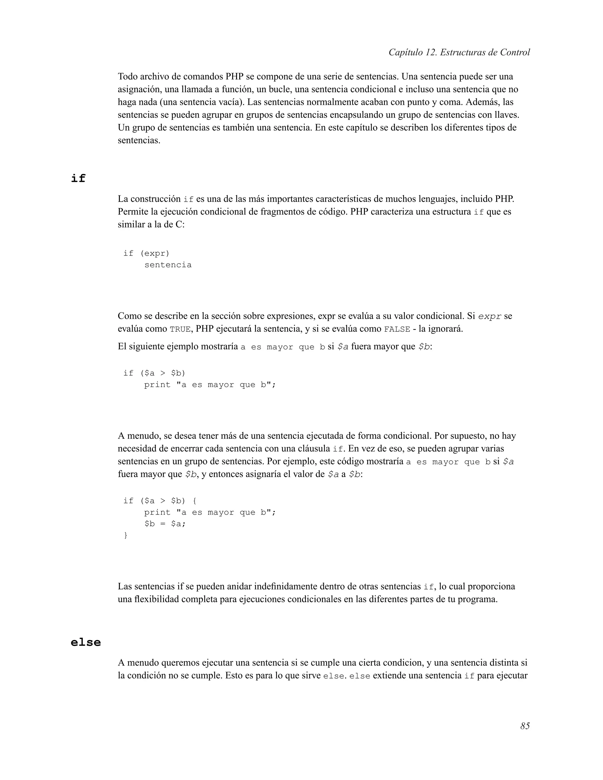 Capítulo 12. Estructuras de Control
Todo archivo de comandos PHP se compone de una serie de sentencias. Una sentencia puede ser una
asignación, una llamada a función, un bucle, una sentencia condicional e incluso una sentencia que no
haga nada (una sentencia vacía). Las sentencias normalmente acaban con punto y coma. Además, las
sentencias se pueden agrupar en grupos de sentencias encapsulando un grupo de sentencias con llaves.
Un grupo de sentencias es también una sentencia. En este capítulo se describen los diferentes tipos de
sentencias.
if
La construcción if es una de las más importantes características de muchos lenguajes, incluido PHP.
Permite la ejecución condicional de fragmentos de código. PHP caracteriza una estructura if que es
similar a la de C:
if (expr)
sentencia
Como se describe en la sección sobre expresiones, expr se evalúa a su valor condicional. Si expr se
evalúa como TRUE, PHP ejecutará la sentencia, y si se evalúa como FALSE - la ignorará.
El siguiente ejemplo mostraría a es mayor que b si $a fuera mayor que $b:
if ($a > $b)
print "a es mayor que b";
A menudo, se desea tener más de una sentencia ejecutada de forma condicional. Por supuesto, no hay
necesidad de encerrar cada sentencia con una cláusula if. En vez de eso, se pueden agrupar varias
sentencias en un grupo de sentencias. Por ejemplo, este código mostraría a es mayor que b si $a
fuera mayor que $b, y entonces asignaría el valor de $a a $b:
if ($a > $b) {
print "a es mayor que b";
$b = $a;
}
Las sentencias if se pueden anidar indeﬁnidamente dentro de otras sentencias if, lo cual proporciona
una ﬂexibilidad completa para ejecuciones condicionales en las diferentes partes de tu programa.
else
A menudo queremos ejecutar una sentencia si se cumple una cierta condicion, y una sentencia distinta si
la condición no se cumple. Esto es para lo que sirve else. else extiende una sentencia if para ejecutar
85
 