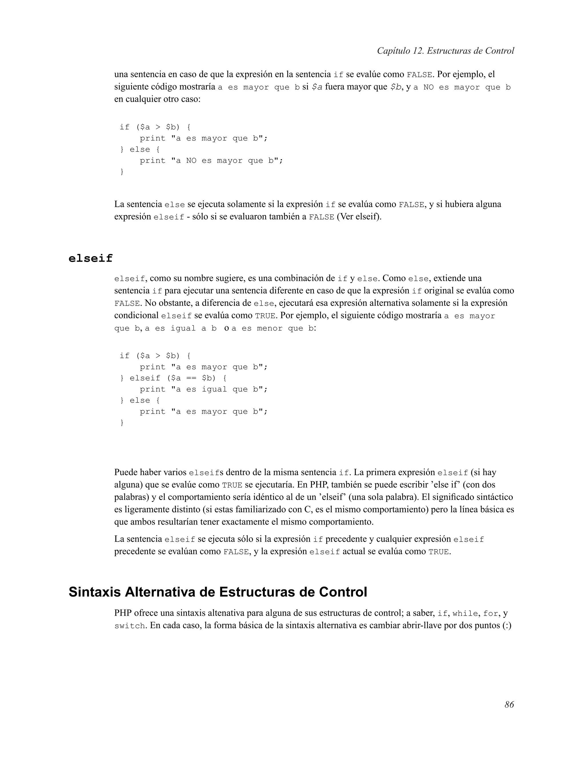 Capítulo 12. Estructuras de Control
una sentencia en caso de que la expresión en la sentencia if se evalúe como FALSE. Por ejemplo, el
siguiente código mostraría a es mayor que b si $a fuera mayor que $b, y a NO es mayor que b
en cualquier otro caso:
if ($a > $b) {
print "a es mayor que b";
} else {
print "a NO es mayor que b";
}
La sentencia else se ejecuta solamente si la expresión if se evalúa como FALSE, y si hubiera alguna
expresión elseif - sólo si se evaluaron también a FALSE (Ver elseif).
elseif
elseif, como su nombre sugiere, es una combinación de if y else. Como else, extiende una
sentencia if para ejecutar una sentencia diferente en caso de que la expresión if original se evalúa como
FALSE. No obstante, a diferencia de else, ejecutará esa expresión alternativa solamente si la expresión
condicional elseif se evalúa como TRUE. Por ejemplo, el siguiente código mostraría a es mayor
que b, a es igual a b o a es menor que b:
if ($a > $b) {
print "a es mayor que b";
} elseif ($a == $b) {
print "a es igual que b";
} else {
print "a es mayor que b";
}
Puede haber varios elseifs dentro de la misma sentencia if. La primera expresión elseif (si hay
alguna) que se evalúe como TRUE se ejecutaría. En PHP, también se puede escribir ’else if’ (con dos
palabras) y el comportamiento sería idéntico al de un ’elseif’ (una sola palabra). El signiﬁcado sintáctico
es ligeramente distinto (si estas familiarizado con C, es el mismo comportamiento) pero la línea básica es
que ambos resultarían tener exactamente el mismo comportamiento.
La sentencia elseif se ejecuta sólo si la expresión if precedente y cualquier expresión elseif
precedente se evalúan como FALSE, y la expresión elseif actual se evalúa como TRUE.
Sintaxis Alternativa de Estructuras de Control
PHP ofrece una sintaxis altenativa para alguna de sus estructuras de control; a saber, if, while, for, y
switch. En cada caso, la forma básica de la sintaxis alternativa es cambiar abrir-llave por dos puntos (:)
86
 