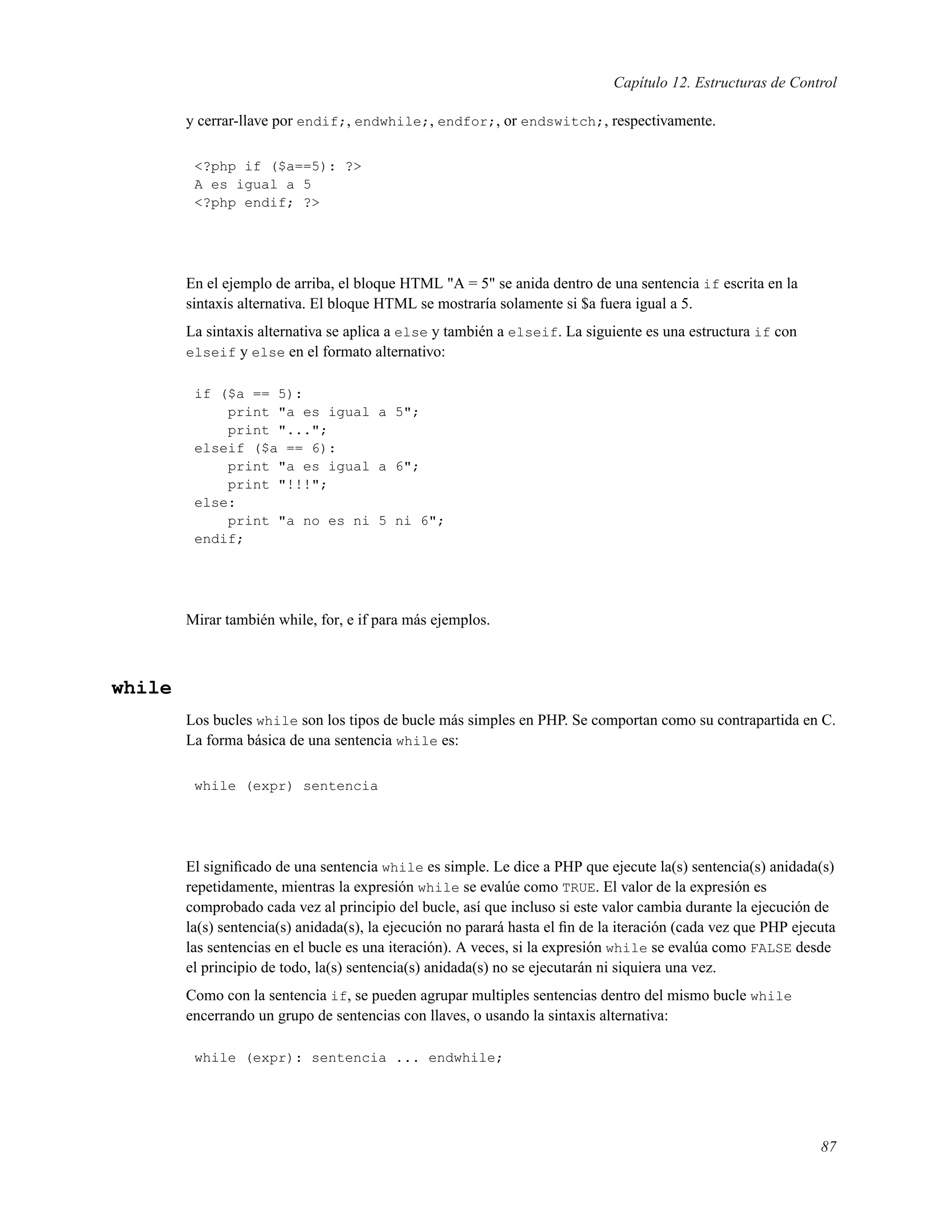 Capítulo 12. Estructuras de Control
y cerrar-llave por endif;, endwhile;, endfor;, or endswitch;, respectivamente.
<?php if ($a==5): ?>
A es igual a 5
<?php endif; ?>
En el ejemplo de arriba, el bloque HTML "A = 5" se anida dentro de una sentencia if escrita en la
sintaxis alternativa. El bloque HTML se mostraría solamente si $a fuera igual a 5.
La sintaxis alternativa se aplica a else y también a elseif. La siguiente es una estructura if con
elseif y else en el formato alternativo:
if ($a == 5):
print "a es igual a 5";
print "...";
elseif ($a == 6):
print "a es igual a 6";
print "!!!";
else:
print "a no es ni 5 ni 6";
endif;
Mirar también while, for, e if para más ejemplos.
while
Los bucles while son los tipos de bucle más simples en PHP. Se comportan como su contrapartida en C.
La forma básica de una sentencia while es:
while (expr) sentencia
El signiﬁcado de una sentencia while es simple. Le dice a PHP que ejecute la(s) sentencia(s) anidada(s)
repetidamente, mientras la expresión while se evalúe como TRUE. El valor de la expresión es
comprobado cada vez al principio del bucle, así que incluso si este valor cambia durante la ejecución de
la(s) sentencia(s) anidada(s), la ejecución no parará hasta el ﬁn de la iteración (cada vez que PHP ejecuta
las sentencias en el bucle es una iteración). A veces, si la expresión while se evalúa como FALSE desde
el principio de todo, la(s) sentencia(s) anidada(s) no se ejecutarán ni siquiera una vez.
Como con la sentencia if, se pueden agrupar multiples sentencias dentro del mismo bucle while
encerrando un grupo de sentencias con llaves, o usando la sintaxis alternativa:
while (expr): sentencia ... endwhile;
87
 