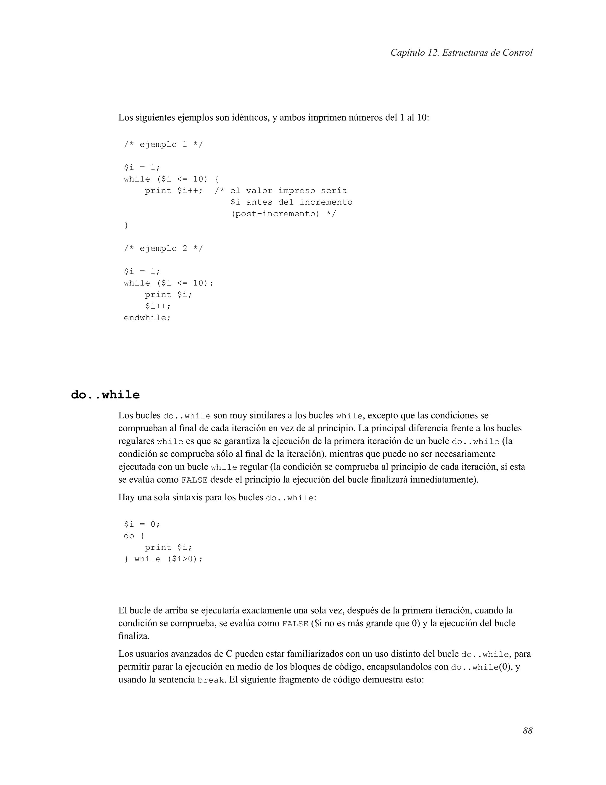 Capítulo 12. Estructuras de Control
Los siguientes ejemplos son idénticos, y ambos imprimen números del 1 al 10:
/* ejemplo 1 */
$i = 1;
while ($i <= 10) {
print $i++; /* el valor impreso sería
$i antes del incremento
(post-incremento) */
}
/* ejemplo 2 */
$i = 1;
while ($i <= 10):
print $i;
$i++;
endwhile;
do..while
Los bucles do..while son muy similares a los bucles while, excepto que las condiciones se
comprueban al ﬁnal de cada iteración en vez de al principio. La principal diferencia frente a los bucles
regulares while es que se garantiza la ejecución de la primera iteración de un bucle do..while (la
condición se comprueba sólo al ﬁnal de la iteración), mientras que puede no ser necesariamente
ejecutada con un bucle while regular (la condición se comprueba al principio de cada iteración, si esta
se evalúa como FALSE desde el principio la ejecución del bucle ﬁnalizará inmediatamente).
Hay una sola sintaxis para los bucles do..while:
$i = 0;
do {
print $i;
} while ($i>0);
El bucle de arriba se ejecutaría exactamente una sola vez, después de la primera iteración, cuando la
condición se comprueba, se evalúa como FALSE ($i no es más grande que 0) y la ejecución del bucle
ﬁnaliza.
Los usuarios avanzados de C pueden estar familiarizados con un uso distinto del bucle do..while, para
permitir parar la ejecución en medio de los bloques de código, encapsulandolos con do..while(0), y
usando la sentencia break. El siguiente fragmento de código demuestra esto:
88
 