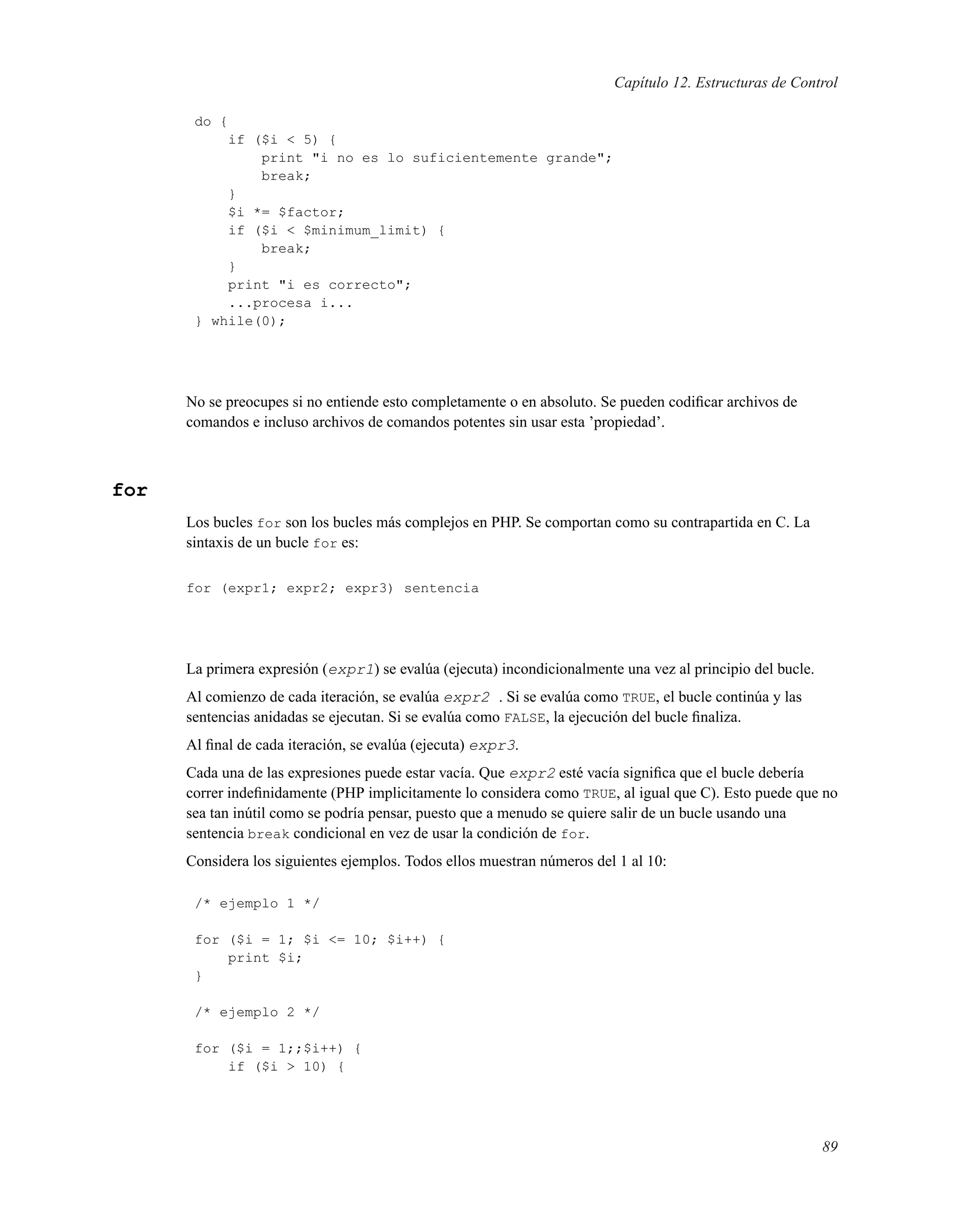 Capítulo 12. Estructuras de Control
do {
if ($i < 5) {
print "i no es lo suficientemente grande";
break;
}
$i *= $factor;
if ($i < $minimum_limit) {
break;
}
print "i es correcto";
...procesa i...
} while(0);
No se preocupes si no entiende esto completamente o en absoluto. Se pueden codiﬁcar archivos de
comandos e incluso archivos de comandos potentes sin usar esta ’propiedad’.
for
Los bucles for son los bucles más complejos en PHP. Se comportan como su contrapartida en C. La
sintaxis de un bucle for es:
for (expr1; expr2; expr3) sentencia
La primera expresión (expr1) se evalúa (ejecuta) incondicionalmente una vez al principio del bucle.
Al comienzo de cada iteración, se evalúa expr2 . Si se evalúa como TRUE, el bucle continúa y las
sentencias anidadas se ejecutan. Si se evalúa como FALSE, la ejecución del bucle ﬁnaliza.
Al ﬁnal de cada iteración, se evalúa (ejecuta) expr3.
Cada una de las expresiones puede estar vacía. Que expr2 esté vacía signiﬁca que el bucle debería
correr indeﬁnidamente (PHP implicitamente lo considera como TRUE, al igual que C). Esto puede que no
sea tan inútil como se podría pensar, puesto que a menudo se quiere salir de un bucle usando una
sentencia break condicional en vez de usar la condición de for.
Considera los siguientes ejemplos. Todos ellos muestran números del 1 al 10:
/* ejemplo 1 */
for ($i = 1; $i <= 10; $i++) {
print $i;
}
/* ejemplo 2 */
for ($i = 1;;$i++) {
if ($i > 10) {
89
 