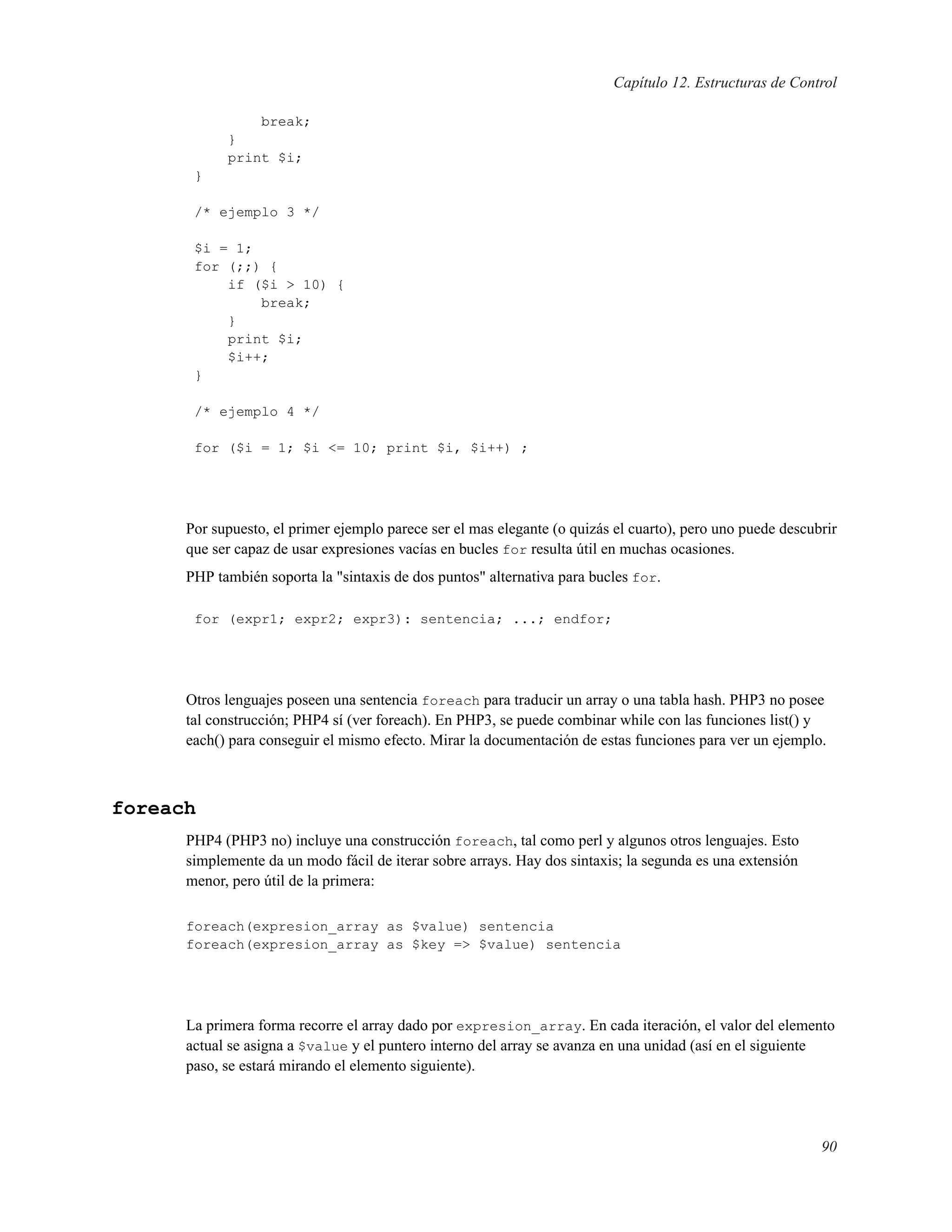 Capítulo 12. Estructuras de Control
break;
}
print $i;
}
/* ejemplo 3 */
$i = 1;
for (;;) {
if ($i > 10) {
break;
}
print $i;
$i++;
}
/* ejemplo 4 */
for ($i = 1; $i <= 10; print $i, $i++) ;
Por supuesto, el primer ejemplo parece ser el mas elegante (o quizás el cuarto), pero uno puede descubrir
que ser capaz de usar expresiones vacías en bucles for resulta útil en muchas ocasiones.
PHP también soporta la "sintaxis de dos puntos" alternativa para bucles for.
for (expr1; expr2; expr3): sentencia; ...; endfor;
Otros lenguajes poseen una sentencia foreach para traducir un array o una tabla hash. PHP3 no posee
tal construcción; PHP4 sí (ver foreach). En PHP3, se puede combinar while con las funciones list() y
each() para conseguir el mismo efecto. Mirar la documentación de estas funciones para ver un ejemplo.
foreach
PHP4 (PHP3 no) incluye una construcción foreach, tal como perl y algunos otros lenguajes. Esto
simplemente da un modo fácil de iterar sobre arrays. Hay dos sintaxis; la segunda es una extensión
menor, pero útil de la primera:
foreach(expresion_array as $value) sentencia
foreach(expresion_array as $key => $value) sentencia
La primera forma recorre el array dado por expresion_array. En cada iteración, el valor del elemento
actual se asigna a $value y el puntero interno del array se avanza en una unidad (así en el siguiente
paso, se estará mirando el elemento siguiente).
90
 