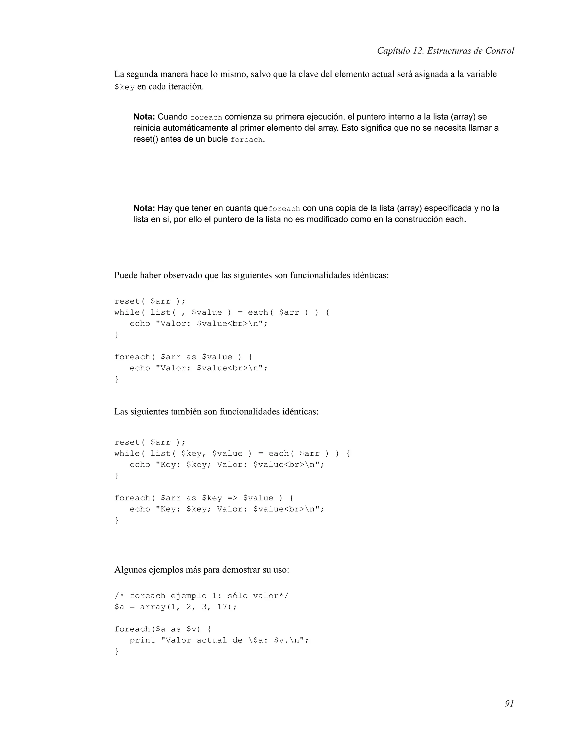 Capítulo 12. Estructuras de Control
La segunda manera hace lo mismo, salvo que la clave del elemento actual será asignada a la variable
$key en cada iteración.
Nota: Cuando foreach comienza su primera ejecución, el puntero interno a la lista (array) se
reinicia automáticamente al primer elemento del array. Esto signiﬁca que no se necesita llamar a
reset() antes de un bucle foreach.
Nota: Hay que tener en cuanta queforeach con una copia de la lista (array) especiﬁcada y no la
lista en si, por ello el puntero de la lista no es modiﬁcado como en la construcción each.
Puede haber observado que las siguientes son funcionalidades idénticas:
reset( $arr );
while( list( , $value ) = each( $arr ) ) {
echo "Valor: $value<br>n";
}
foreach( $arr as $value ) {
echo "Valor: $value<br>n";
}
Las siguientes también son funcionalidades idénticas:
reset( $arr );
while( list( $key, $value ) = each( $arr ) ) {
echo "Key: $key; Valor: $value<br>n";
}
foreach( $arr as $key => $value ) {
echo "Key: $key; Valor: $value<br>n";
}
Algunos ejemplos más para demostrar su uso:
/* foreach ejemplo 1: sólo valor*/
$a = array(1, 2, 3, 17);
foreach($a as $v) {
print "Valor actual de $a: $v.n";
}
91
 